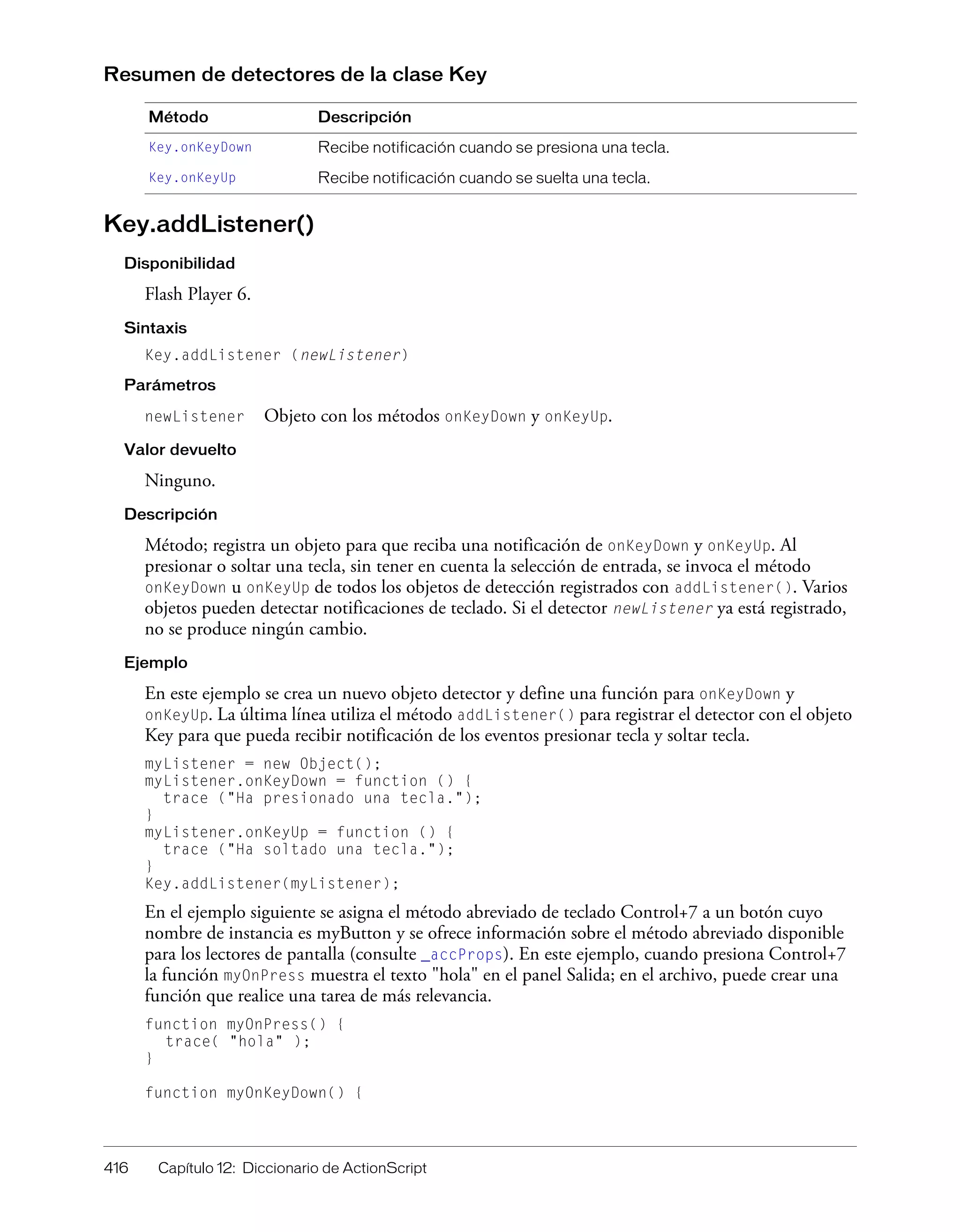 416 Capítulo 12: Diccionario de ActionScript
Resumen de detectores de la clase Key
Key.addListener()
Disponibilidad
Flash Player 6.
Sintaxis
Key.addListener (newListener)
Parámetros
newListener Objeto con los métodos onKeyDown y onKeyUp.
Valor devuelto
Ninguno.
Descripción
Método; registra un objeto para que reciba una notificación de onKeyDown y onKeyUp. Al
presionar o soltar una tecla, sin tener en cuenta la selección de entrada, se invoca el método
onKeyDown u onKeyUp de todos los objetos de detección registrados con addListener(). Varios
objetos pueden detectar notificaciones de teclado. Si el detector newListener ya está registrado,
no se produce ningún cambio.
Ejemplo
En este ejemplo se crea un nuevo objeto detector y define una función para onKeyDown y
onKeyUp. La última línea utiliza el método addListener() para registrar el detector con el objeto
Key para que pueda recibir notificación de los eventos presionar tecla y soltar tecla.
myListener = new Object();
myListener.onKeyDown = function () {
trace ("Ha presionado una tecla.");
}
myListener.onKeyUp = function () {
trace ("Ha soltado una tecla.");
}
Key.addListener(myListener);
En el ejemplo siguiente se asigna el método abreviado de teclado Control+7 a un botón cuyo
nombre de instancia es myButton y se ofrece información sobre el método abreviado disponible
para los lectores de pantalla (consulte _accProps). En este ejemplo, cuando presiona Control+7
la función myOnPress muestra el texto "hola" en el panel Salida; en el archivo, puede crear una
función que realice una tarea de más relevancia.
function myOnPress() {
trace( "hola" );
}
function myOnKeyDown() {
Método Descripción
Key.onKeyDown Recibe notificación cuando se presiona una tecla.
Key.onKeyUp Recibe notificación cuando se suelta una tecla.
 