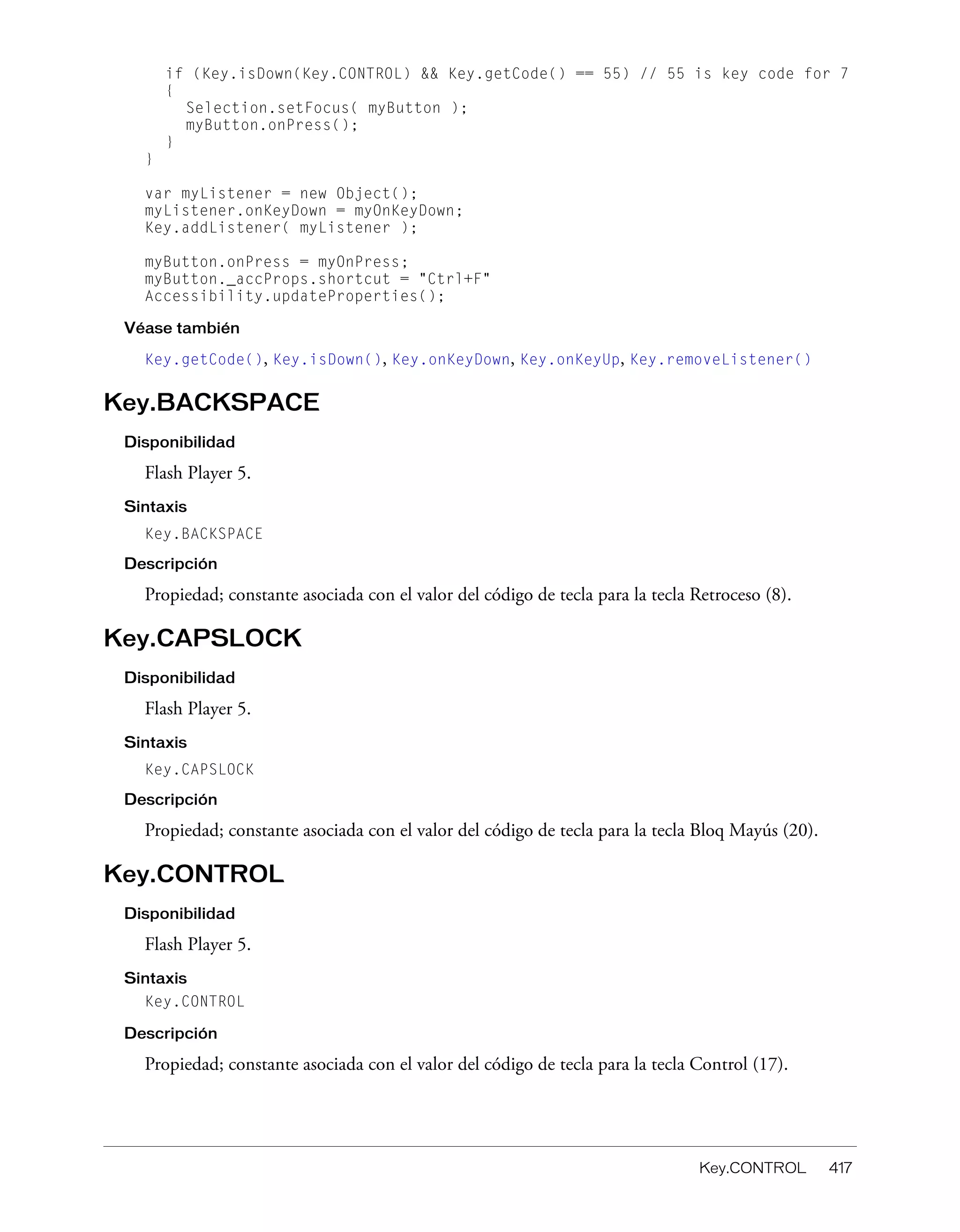 Key.CONTROL 417
if (Key.isDown(Key.CONTROL) && Key.getCode() == 55) // 55 is key code for 7
{
Selection.setFocus( myButton );
myButton.onPress();
}
}
var myListener = new Object();
myListener.onKeyDown = myOnKeyDown;
Key.addListener( myListener );
myButton.onPress = myOnPress;
myButton._accProps.shortcut = "Ctrl+F"
Accessibility.updateProperties();
Véase también
Key.getCode(), Key.isDown(), Key.onKeyDown, Key.onKeyUp, Key.removeListener()
Key.BACKSPACE
Disponibilidad
Flash Player 5.
Sintaxis
Key.BACKSPACE
Descripción
Propiedad; constante asociada con el valor del código de tecla para la tecla Retroceso (8).
Key.CAPSLOCK
Disponibilidad
Flash Player 5.
Sintaxis
Key.CAPSLOCK
Descripción
Propiedad; constante asociada con el valor del código de tecla para la tecla Bloq Mayús (20).
Key.CONTROL
Disponibilidad
Flash Player 5.
Sintaxis
Key.CONTROL
Descripción
Propiedad; constante asociada con el valor del código de tecla para la tecla Control (17).
 