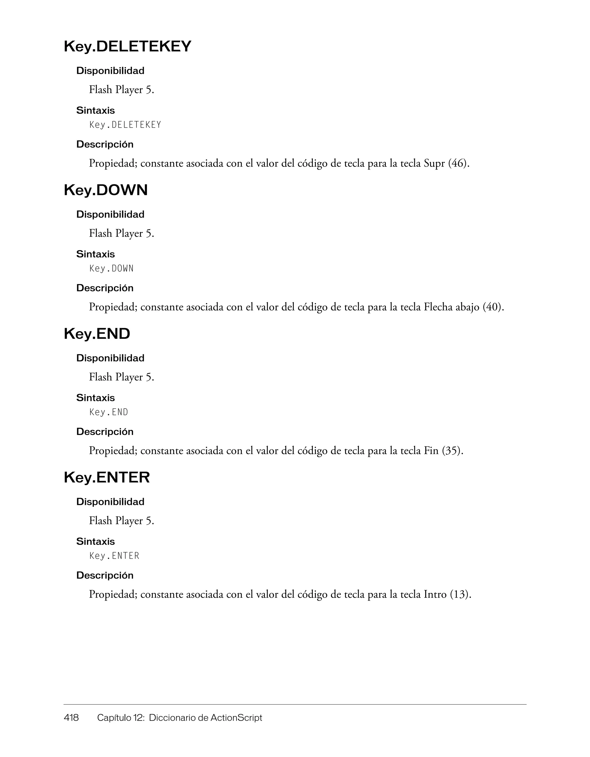 418 Capítulo 12: Diccionario de ActionScript
Key.DELETEKEY
Disponibilidad
Flash Player 5.
Sintaxis
Key.DELETEKEY
Descripción
Propiedad; constante asociada con el valor del código de tecla para la tecla Supr (46).
Key.DOWN
Disponibilidad
Flash Player 5.
Sintaxis
Key.DOWN
Descripción
Propiedad; constante asociada con el valor del código de tecla para la tecla Flecha abajo (40).
Key.END
Disponibilidad
Flash Player 5.
Sintaxis
Key.END
Descripción
Propiedad; constante asociada con el valor del código de tecla para la tecla Fin (35).
Key.ENTER
Disponibilidad
Flash Player 5.
Sintaxis
Key.ENTER
Descripción
Propiedad; constante asociada con el valor del código de tecla para la tecla Intro (13).
 