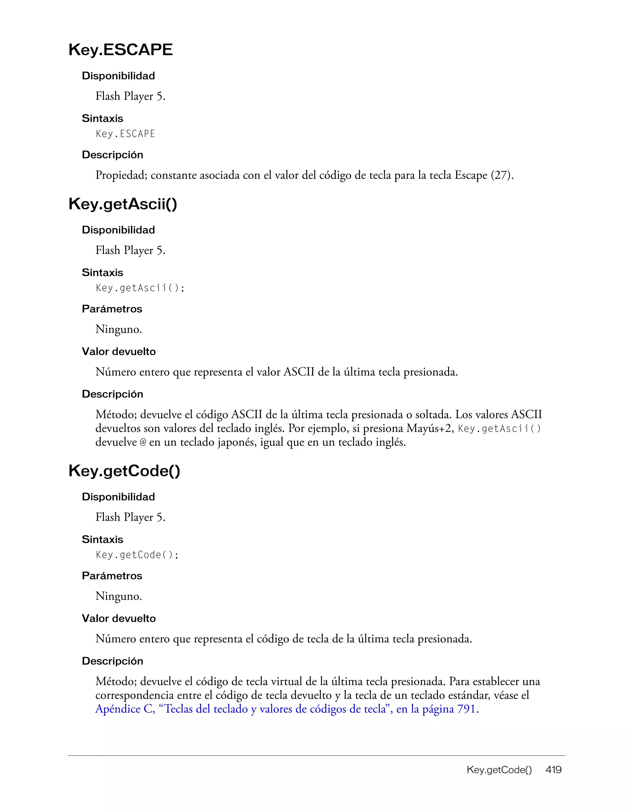 Key.getCode() 419
Key.ESCAPE
Disponibilidad
Flash Player 5.
Sintaxis
Key.ESCAPE
Descripción
Propiedad; constante asociada con el valor del código de tecla para la tecla Escape (27).
Key.getAscii()
Disponibilidad
Flash Player 5.
Sintaxis
Key.getAscii();
Parámetros
Ninguno.
Valor devuelto
Número entero que representa el valor ASCII de la última tecla presionada.
Descripción
Método; devuelve el código ASCII de la última tecla presionada o soltada. Los valores ASCII
devueltos son valores del teclado inglés. Por ejemplo, si presiona Mayús+2, Key.getAscii()
devuelve @ en un teclado japonés, igual que en un teclado inglés.
Key.getCode()
Disponibilidad
Flash Player 5.
Sintaxis
Key.getCode();
Parámetros
Ninguno.
Valor devuelto
Número entero que representa el código de tecla de la última tecla presionada.
Descripción
Método; devuelve el código de tecla virtual de la última tecla presionada. Para establecer una
correspondencia entre el código de tecla devuelto y la tecla de un teclado estándar, véase el
Apéndice C, “Teclas del teclado y valores de códigos de tecla”, en la página 791.
 