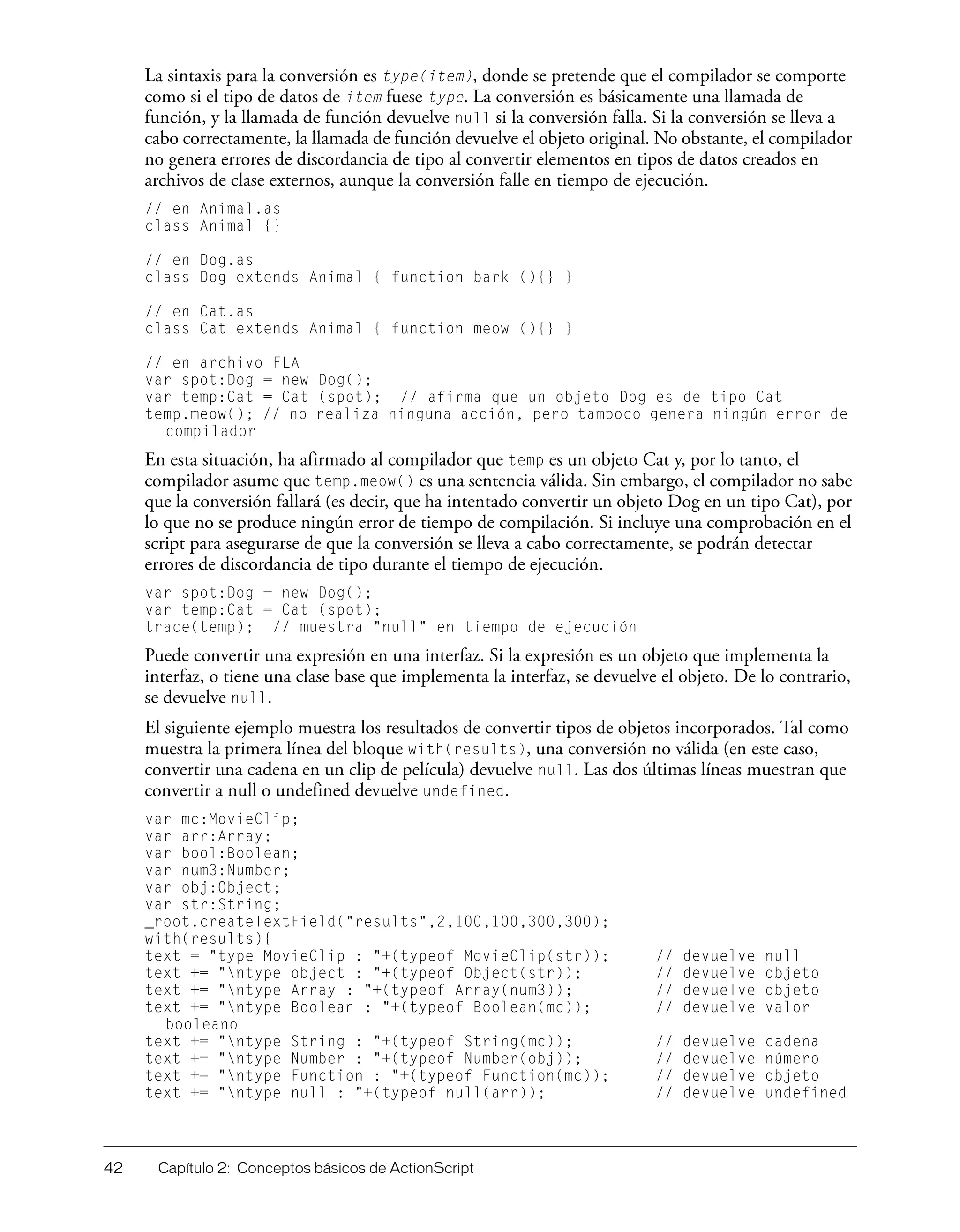 42 Capítulo 2: Conceptos básicos de ActionScript
La sintaxis para la conversión es type(item), donde se pretende que el compilador se comporte
como si el tipo de datos de item fuese type. La conversión es básicamente una llamada de
función, y la llamada de función devuelve null si la conversión falla. Si la conversión se lleva a
cabo correctamente, la llamada de función devuelve el objeto original. No obstante, el compilador
no genera errores de discordancia de tipo al convertir elementos en tipos de datos creados en
archivos de clase externos, aunque la conversión falle en tiempo de ejecución.
// en Animal.as
class Animal {}
// en Dog.as
class Dog extends Animal { function bark (){} }
// en Cat.as
class Cat extends Animal { function meow (){} }
// en archivo FLA
var spot:Dog = new Dog();
var temp:Cat = Cat (spot); // afirma que un objeto Dog es de tipo Cat
temp.meow(); // no realiza ninguna acción, pero tampoco genera ningún error de
compilador
En esta situación, ha afirmado al compilador que temp es un objeto Cat y, por lo tanto, el
compilador asume que temp.meow() es una sentencia válida. Sin embargo, el compilador no sabe
que la conversión fallará (es decir, que ha intentado convertir un objeto Dog en un tipo Cat), por
lo que no se produce ningún error de tiempo de compilación. Si incluye una comprobación en el
script para asegurarse de que la conversión se lleva a cabo correctamente, se podrán detectar
errores de discordancia de tipo durante el tiempo de ejecución.
var spot:Dog = new Dog();
var temp:Cat = Cat (spot);
trace(temp); // muestra "null" en tiempo de ejecución
Puede convertir una expresión en una interfaz. Si la expresión es un objeto que implementa la
interfaz, o tiene una clase base que implementa la interfaz, se devuelve el objeto. De lo contrario,
se devuelve null.
El siguiente ejemplo muestra los resultados de convertir tipos de objetos incorporados. Tal como
muestra la primera línea del bloque with(results), una conversión no válida (en este caso,
convertir una cadena en un clip de película) devuelve null. Las dos últimas líneas muestran que
convertir a null o undefined devuelve undefined.
var mc:MovieClip;
var arr:Array;
var bool:Boolean;
var num3:Number;
var obj:Object;
var str:String;
_root.createTextField("results",2,100,100,300,300);
with(results){
text = "type MovieClip : "+(typeof MovieClip(str)); // devuelve null
text += "ntype object : "+(typeof Object(str)); // devuelve objeto
text += "ntype Array : "+(typeof Array(num3)); // devuelve objeto
text += "ntype Boolean : "+(typeof Boolean(mc)); // devuelve valor
booleano
text += "ntype String : "+(typeof String(mc)); // devuelve cadena
text += "ntype Number : "+(typeof Number(obj)); // devuelve número
text += "ntype Function : "+(typeof Function(mc)); // devuelve objeto
text += "ntype null : "+(typeof null(arr)); // devuelve undefined
 