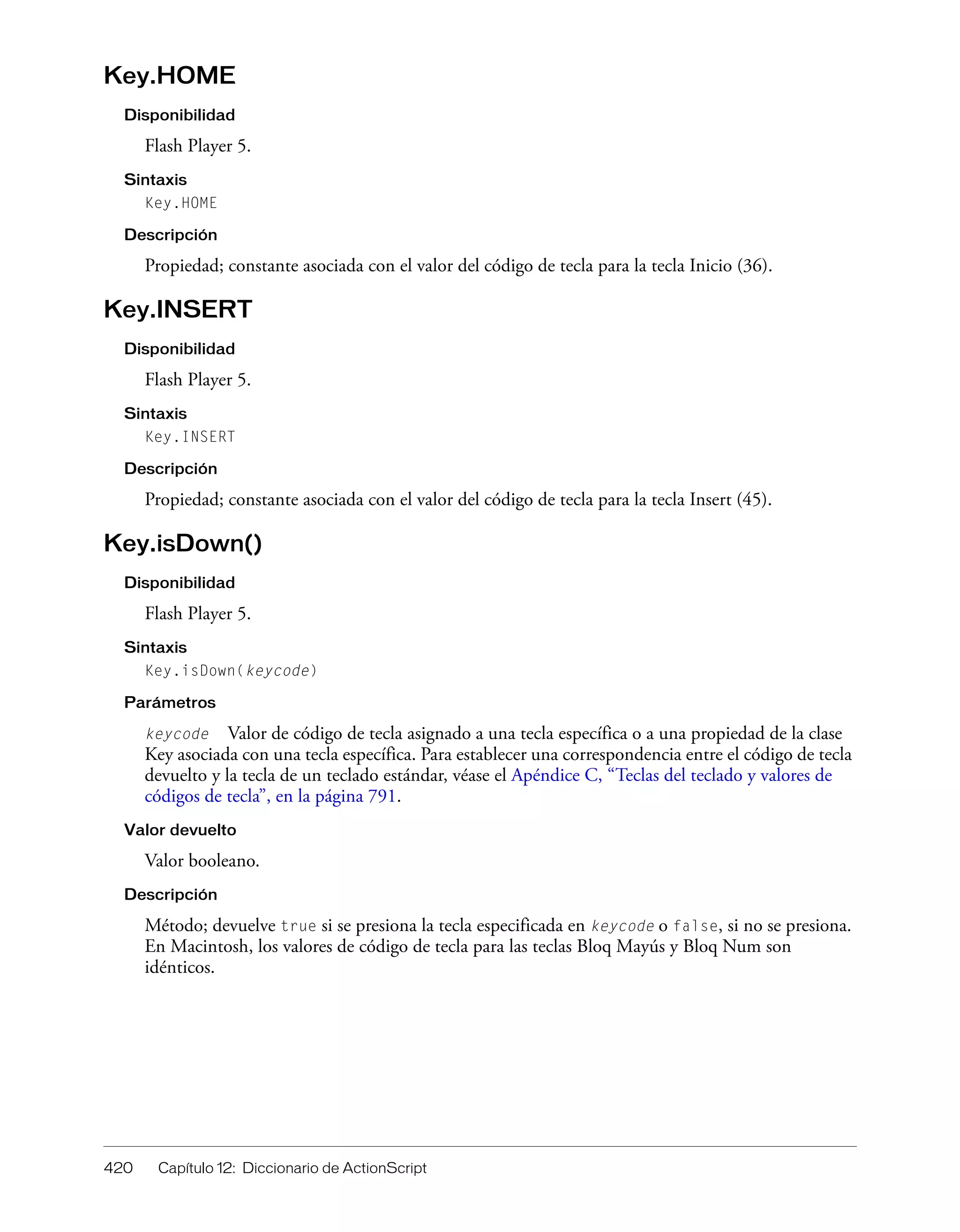 420 Capítulo 12: Diccionario de ActionScript
Key.HOME
Disponibilidad
Flash Player 5.
Sintaxis
Key.HOME
Descripción
Propiedad; constante asociada con el valor del código de tecla para la tecla Inicio (36).
Key.INSERT
Disponibilidad
Flash Player 5.
Sintaxis
Key.INSERT
Descripción
Propiedad; constante asociada con el valor del código de tecla para la tecla Insert (45).
Key.isDown()
Disponibilidad
Flash Player 5.
Sintaxis
Key.isDown(keycode)
Parámetros
keycode Valor de código de tecla asignado a una tecla específica o a una propiedad de la clase
Key asociada con una tecla específica. Para establecer una correspondencia entre el código de tecla
devuelto y la tecla de un teclado estándar, véase el Apéndice C, “Teclas del teclado y valores de
códigos de tecla”, en la página 791.
Valor devuelto
Valor booleano.
Descripción
Método; devuelve true si se presiona la tecla especificada en keycode o false, si no se presiona.
En Macintosh, los valores de código de tecla para las teclas Bloq Mayús y Bloq Num son
idénticos.
 
