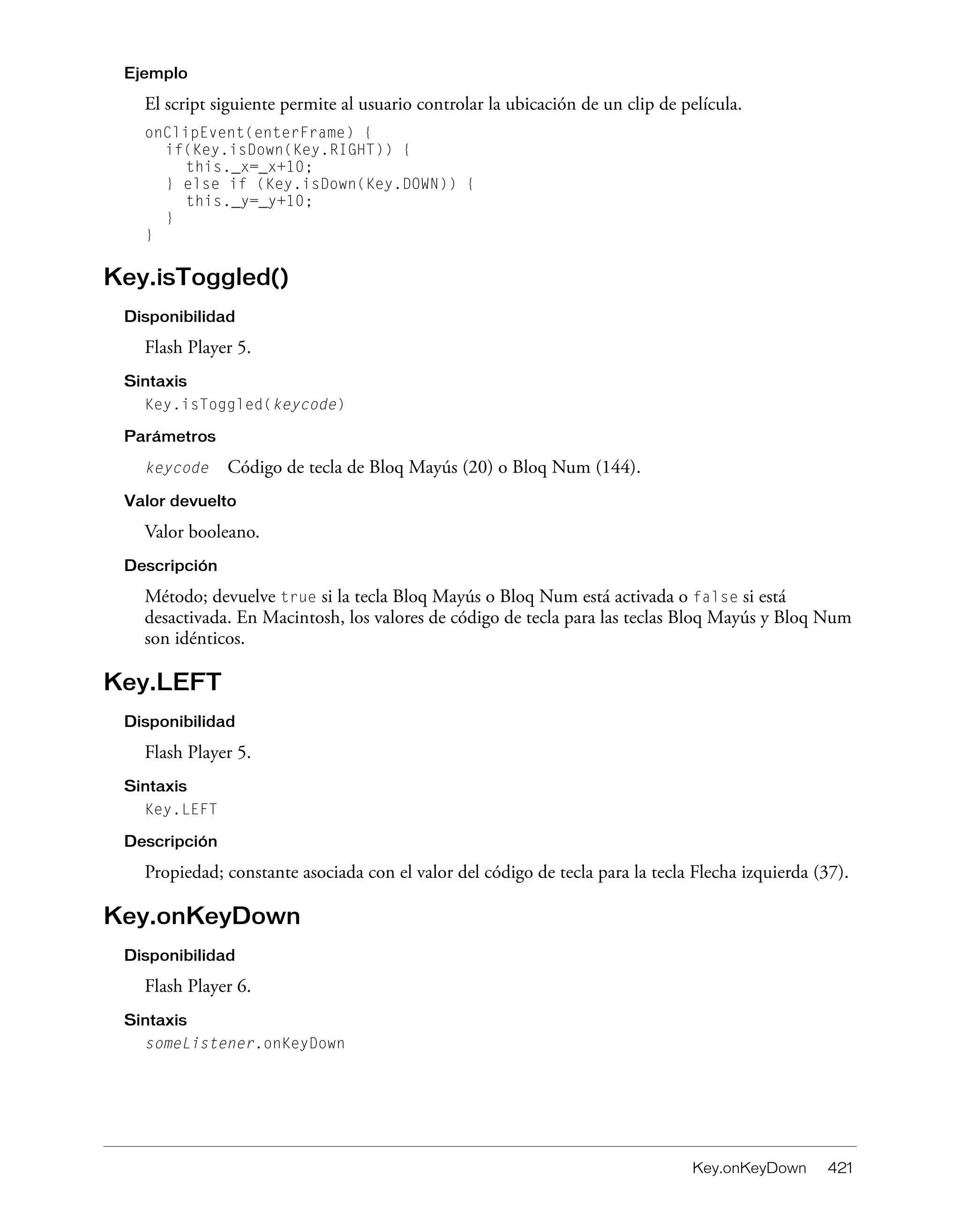 Key.onKeyDown 421
Ejemplo
El script siguiente permite al usuario controlar la ubicación de un clip de película.
onClipEvent(enterFrame) {
if(Key.isDown(Key.RIGHT)) {
this._x=_x+10;
} else if (Key.isDown(Key.DOWN)) {
this._y=_y+10;
}
}
Key.isToggled()
Disponibilidad
Flash Player 5.
Sintaxis
Key.isToggled(keycode)
Parámetros
keycode Código de tecla de Bloq Mayús (20) o Bloq Num (144).
Valor devuelto
Valor booleano.
Descripción
Método; devuelve true si la tecla Bloq Mayús o Bloq Num está activada o false si está
desactivada. En Macintosh, los valores de código de tecla para las teclas Bloq Mayús y Bloq Num
son idénticos.
Key.LEFT
Disponibilidad
Flash Player 5.
Sintaxis
Key.LEFT
Descripción
Propiedad; constante asociada con el valor del código de tecla para la tecla Flecha izquierda (37).
Key.onKeyDown
Disponibilidad
Flash Player 6.
Sintaxis
someListener.onKeyDown
 