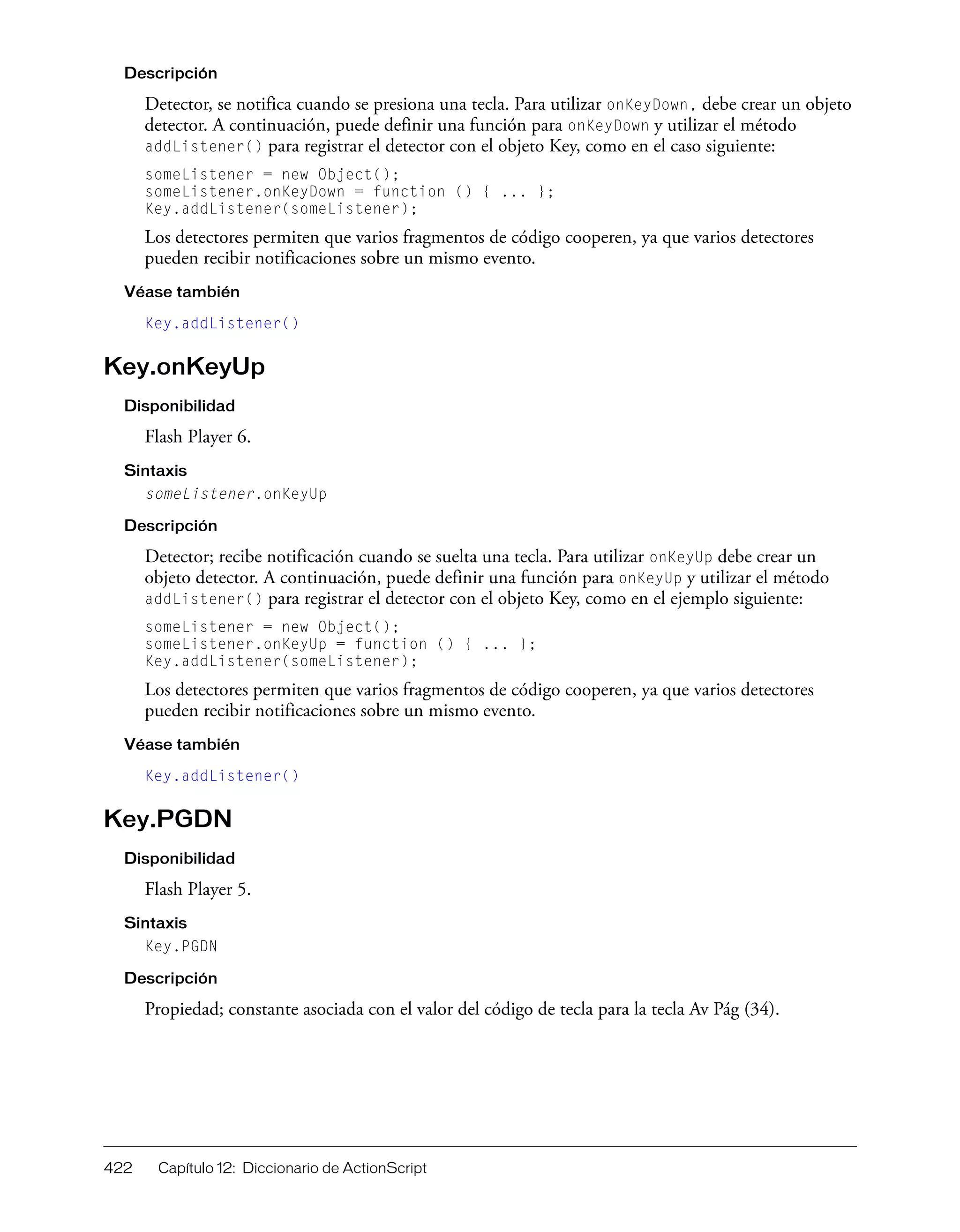 422 Capítulo 12: Diccionario de ActionScript
Descripción
Detector, se notifica cuando se presiona una tecla. Para utilizar onKeyDown, debe crear un objeto
detector. A continuación, puede definir una función para onKeyDown y utilizar el método
addListener() para registrar el detector con el objeto Key, como en el caso siguiente:
someListener = new Object();
someListener.onKeyDown = function () { ... };
Key.addListener(someListener);
Los detectores permiten que varios fragmentos de código cooperen, ya que varios detectores
pueden recibir notificaciones sobre un mismo evento.
Véase también
Key.addListener()
Key.onKeyUp
Disponibilidad
Flash Player 6.
Sintaxis
someListener.onKeyUp
Descripción
Detector; recibe notificación cuando se suelta una tecla. Para utilizar onKeyUp debe crear un
objeto detector. A continuación, puede definir una función para onKeyUp y utilizar el método
addListener() para registrar el detector con el objeto Key, como en el ejemplo siguiente:
someListener = new Object();
someListener.onKeyUp = function () { ... };
Key.addListener(someListener);
Los detectores permiten que varios fragmentos de código cooperen, ya que varios detectores
pueden recibir notificaciones sobre un mismo evento.
Véase también
Key.addListener()
Key.PGDN
Disponibilidad
Flash Player 5.
Sintaxis
Key.PGDN
Descripción
Propiedad; constante asociada con el valor del código de tecla para la tecla Av Pág (34).
 