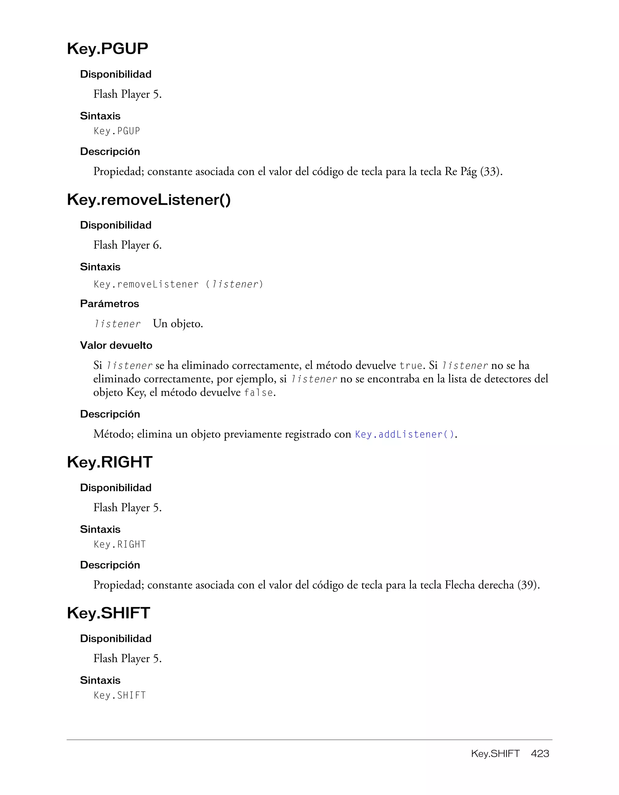 Key.SHIFT 423
Key.PGUP
Disponibilidad
Flash Player 5.
Sintaxis
Key.PGUP
Descripción
Propiedad; constante asociada con el valor del código de tecla para la tecla Re Pág (33).
Key.removeListener()
Disponibilidad
Flash Player 6.
Sintaxis
Key.removeListener (listener)
Parámetros
listener Un objeto.
Valor devuelto
Si listener se ha eliminado correctamente, el método devuelve true. Si listener no se ha
eliminado correctamente, por ejemplo, si listener no se encontraba en la lista de detectores del
objeto Key, el método devuelve false.
Descripción
Método; elimina un objeto previamente registrado con Key.addListener().
Key.RIGHT
Disponibilidad
Flash Player 5.
Sintaxis
Key.RIGHT
Descripción
Propiedad; constante asociada con el valor del código de tecla para la tecla Flecha derecha (39).
Key.SHIFT
Disponibilidad
Flash Player 5.
Sintaxis
Key.SHIFT
 