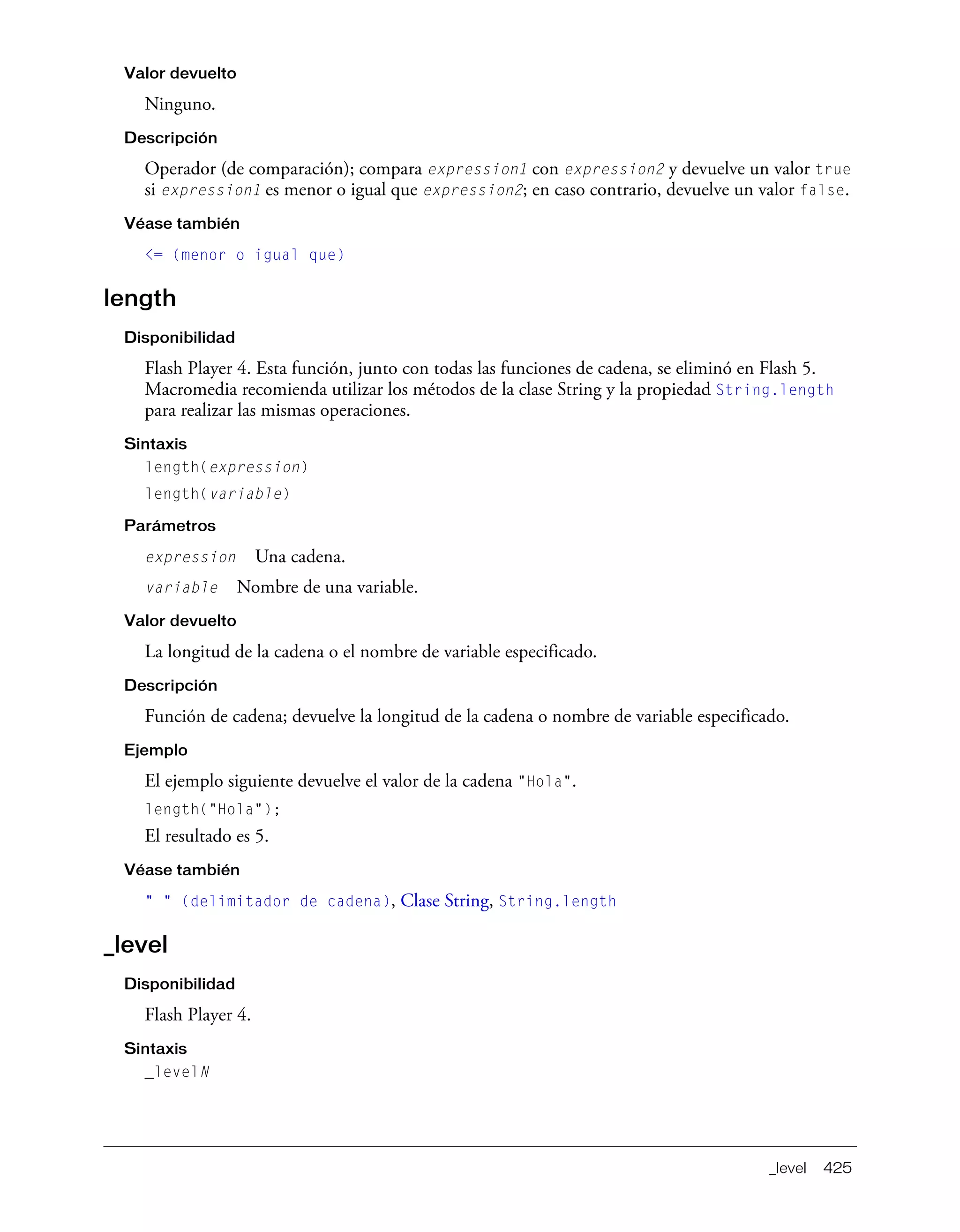 _level 425
Valor devuelto
Ninguno.
Descripción
Operador (de comparación); compara expression1 con expression2 y devuelve un valor true
si expression1 es menor o igual que expression2; en caso contrario, devuelve un valor false.
Véase también
<= (menor o igual que)
length
Disponibilidad
Flash Player 4. Esta función, junto con todas las funciones de cadena, se eliminó en Flash 5.
Macromedia recomienda utilizar los métodos de la clase String y la propiedad String.length
para realizar las mismas operaciones.
Sintaxis
length(expression)
length(variable)
Parámetros
expression Una cadena.
variable Nombre de una variable.
Valor devuelto
La longitud de la cadena o el nombre de variable especificado.
Descripción
Función de cadena; devuelve la longitud de la cadena o nombre de variable especificado.
Ejemplo
El ejemplo siguiente devuelve el valor de la cadena "Hola".
length("Hola");
El resultado es 5.
Véase también
" " (delimitador de cadena), Clase String, String.length
_level
Disponibilidad
Flash Player 4.
Sintaxis
_levelN
 