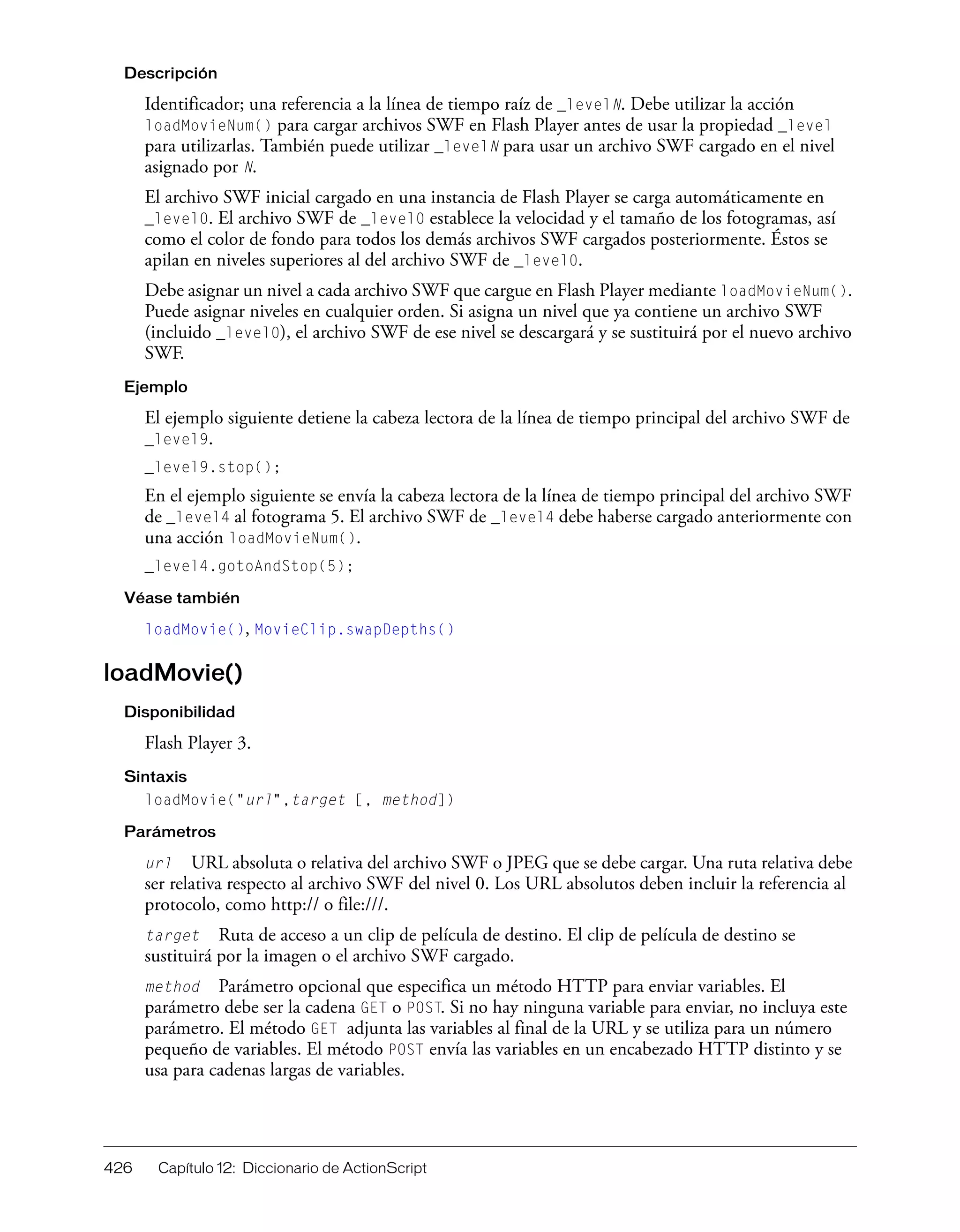 426 Capítulo 12: Diccionario de ActionScript
Descripción
Identificador; una referencia a la línea de tiempo raíz de _levelN. Debe utilizar la acción
loadMovieNum() para cargar archivos SWF en Flash Player antes de usar la propiedad _level
para utilizarlas. También puede utilizar _levelN para usar un archivo SWF cargado en el nivel
asignado por N.
El archivo SWF inicial cargado en una instancia de Flash Player se carga automáticamente en
_level0. El archivo SWF de _level0 establece la velocidad y el tamaño de los fotogramas, así
como el color de fondo para todos los demás archivos SWF cargados posteriormente. Éstos se
apilan en niveles superiores al del archivo SWF de _level0.
Debe asignar un nivel a cada archivo SWF que cargue en Flash Player mediante loadMovieNum().
Puede asignar niveles en cualquier orden. Si asigna un nivel que ya contiene un archivo SWF
(incluido _level0), el archivo SWF de ese nivel se descargará y se sustituirá por el nuevo archivo
SWF.
Ejemplo
El ejemplo siguiente detiene la cabeza lectora de la línea de tiempo principal del archivo SWF de
_level9.
_level9.stop();
En el ejemplo siguiente se envía la cabeza lectora de la línea de tiempo principal del archivo SWF
de _level4 al fotograma 5. El archivo SWF de _level4 debe haberse cargado anteriormente con
una acción loadMovieNum().
_level4.gotoAndStop(5);
Véase también
loadMovie(), MovieClip.swapDepths()
loadMovie()
Disponibilidad
Flash Player 3.
Sintaxis
loadMovie("url",target [, method])
Parámetros
url URL absoluta o relativa del archivo SWF o JPEG que se debe cargar. Una ruta relativa debe
ser relativa respecto al archivo SWF del nivel 0. Los URL absolutos deben incluir la referencia al
protocolo, como http:// o file:///.
target Ruta de acceso a un clip de película de destino. El clip de película de destino se
sustituirá por la imagen o el archivo SWF cargado.
method Parámetro opcional que especifica un método HTTP para enviar variables. El
parámetro debe ser la cadena GET o POST. Si no hay ninguna variable para enviar, no incluya este
parámetro. El método GET adjunta las variables al final de la URL y se utiliza para un número
pequeño de variables. El método POST envía las variables en un encabezado HTTP distinto y se
usa para cadenas largas de variables.
 