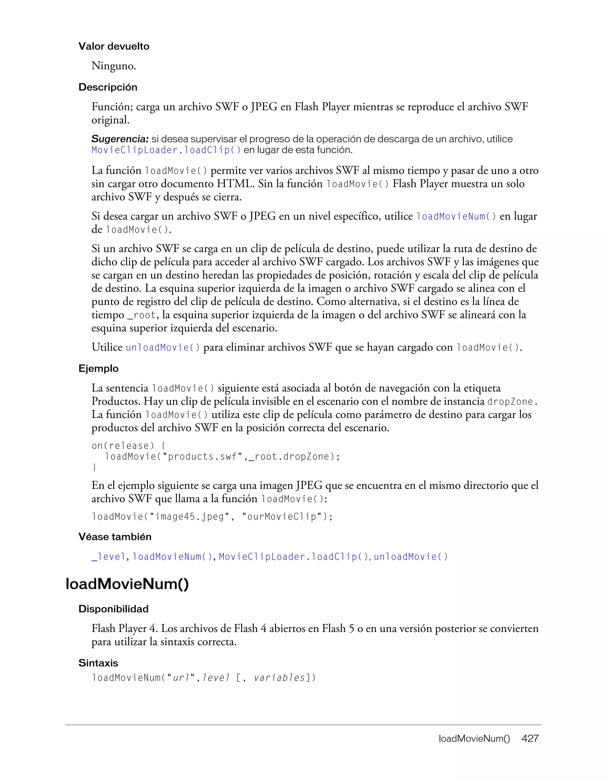 loadMovieNum() 427
Valor devuelto
Ninguno.
Descripción
Función; carga un archivo SWF o JPEG en Flash Player mientras se reproduce el archivo SWF
original.
Sugerencia: si desea supervisar el progreso de la operación de descarga de un archivo, utilice
MovieClipLoader.loadClip() en lugar de esta función.
La función loadMovie() permite ver varios archivos SWF al mismo tiempo y pasar de uno a otro
sin cargar otro documento HTML. Sin la función loadMovie() Flash Player muestra un solo
archivo SWF y después se cierra.
Si desea cargar un archivo SWF o JPEG en un nivel específico, utilice loadMovieNum() en lugar
de loadMovie().
Si un archivo SWF se carga en un clip de película de destino, puede utilizar la ruta de destino de
dicho clip de película para acceder al archivo SWF cargado. Los archivos SWF y las imágenes que
se cargan en un destino heredan las propiedades de posición, rotación y escala del clip de película
de destino. La esquina superior izquierda de la imagen o archivo SWF cargado se alinea con el
punto de registro del clip de película de destino. Como alternativa, si el destino es la línea de
tiempo _root, la esquina superior izquierda de la imagen o del archivo SWF se alineará con la
esquina superior izquierda del escenario.
Utilice unloadMovie() para eliminar archivos SWF que se hayan cargado con loadMovie().
Ejemplo
La sentencia loadMovie() siguiente está asociada al botón de navegación con la etiqueta
Productos. Hay un clip de película invisible en el escenario con el nombre de instancia dropZone.
La función loadMovie() utiliza este clip de película como parámetro de destino para cargar los
productos del archivo SWF en la posición correcta del escenario.
on(release) {
loadMovie("products.swf",_root.dropZone);
}
En el ejemplo siguiente se carga una imagen JPEG que se encuentra en el mismo directorio que el
archivo SWF que llama a la función loadMovie():
loadMovie("image45.jpeg", "ourMovieClip");
Véase también
_level, loadMovieNum(), MovieClipLoader.loadClip(), unloadMovie()
loadMovieNum()
Disponibilidad
Flash Player 4. Los archivos de Flash 4 abiertos en Flash 5 o en una versión posterior se convierten
para utilizar la sintaxis correcta.
Sintaxis
loadMovieNum("url",level [, variables])
 