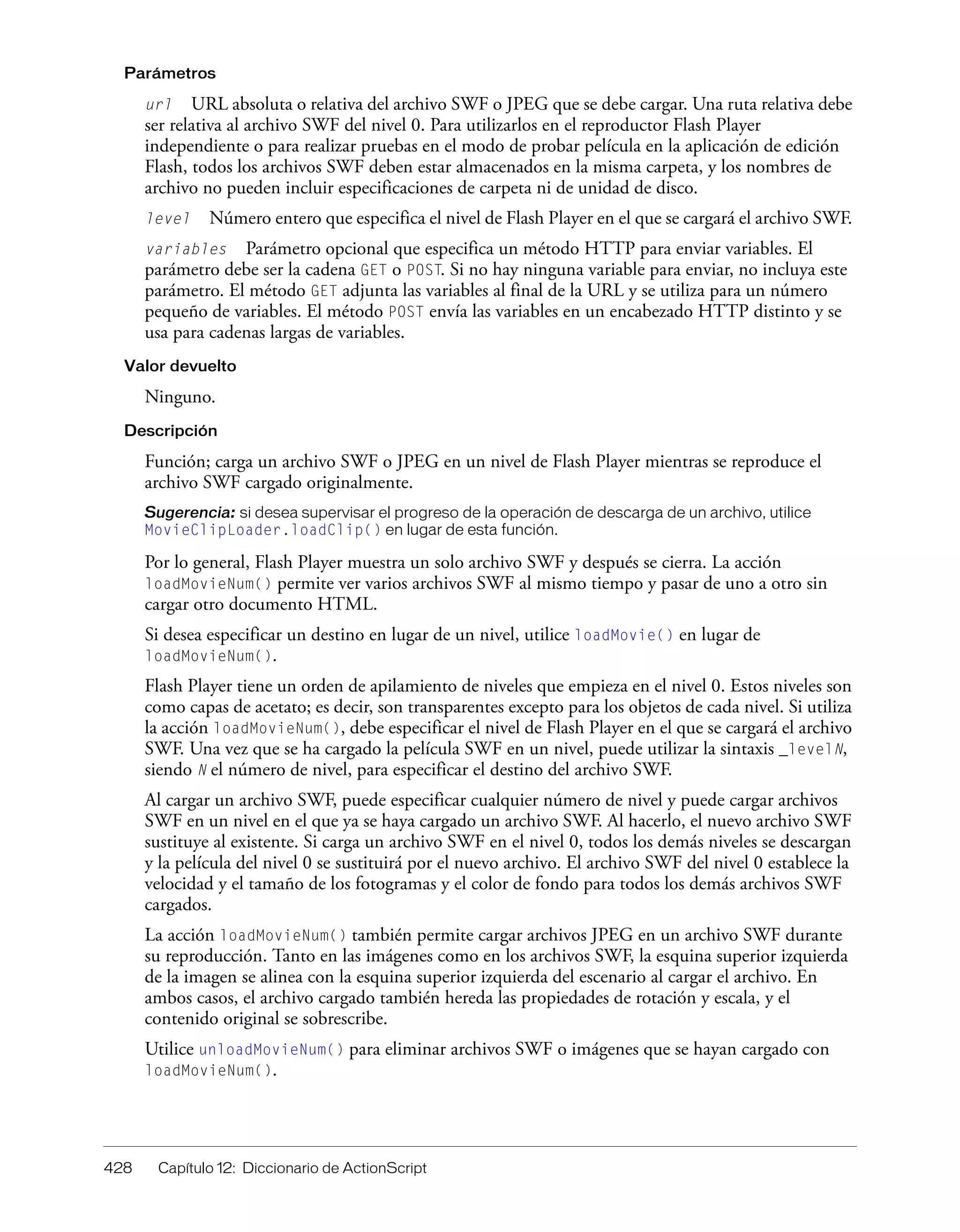 428 Capítulo 12: Diccionario de ActionScript
Parámetros
url URL absoluta o relativa del archivo SWF o JPEG que se debe cargar. Una ruta relativa debe
ser relativa al archivo SWF del nivel 0. Para utilizarlos en el reproductor Flash Player
independiente o para realizar pruebas en el modo de probar película en la aplicación de edición
Flash, todos los archivos SWF deben estar almacenados en la misma carpeta, y los nombres de
archivo no pueden incluir especificaciones de carpeta ni de unidad de disco.
level Número entero que especifica el nivel de Flash Player en el que se cargará el archivo SWF.
variables Parámetro opcional que especifica un método HTTP para enviar variables. El
parámetro debe ser la cadena GET o POST. Si no hay ninguna variable para enviar, no incluya este
parámetro. El método GET adjunta las variables al final de la URL y se utiliza para un número
pequeño de variables. El método POST envía las variables en un encabezado HTTP distinto y se
usa para cadenas largas de variables.
Valor devuelto
Ninguno.
Descripción
Función; carga un archivo SWF o JPEG en un nivel de Flash Player mientras se reproduce el
archivo SWF cargado originalmente.
Sugerencia: si desea supervisar el progreso de la operación de descarga de un archivo, utilice
MovieClipLoader.loadClip() en lugar de esta función.
Por lo general, Flash Player muestra un solo archivo SWF y después se cierra. La acción
loadMovieNum() permite ver varios archivos SWF al mismo tiempo y pasar de uno a otro sin
cargar otro documento HTML.
Si desea especificar un destino en lugar de un nivel, utilice loadMovie() en lugar de
loadMovieNum().
Flash Player tiene un orden de apilamiento de niveles que empieza en el nivel 0. Estos niveles son
como capas de acetato; es decir, son transparentes excepto para los objetos de cada nivel. Si utiliza
la acción loadMovieNum(), debe especificar el nivel de Flash Player en el que se cargará el archivo
SWF. Una vez que se ha cargado la película SWF en un nivel, puede utilizar la sintaxis _levelN,
siendo N el número de nivel, para especificar el destino del archivo SWF.
Al cargar un archivo SWF, puede especificar cualquier número de nivel y puede cargar archivos
SWF en un nivel en el que ya se haya cargado un archivo SWF. Al hacerlo, el nuevo archivo SWF
sustituye al existente. Si carga un archivo SWF en el nivel 0, todos los demás niveles se descargan
y la película del nivel 0 se sustituirá por el nuevo archivo. El archivo SWF del nivel 0 establece la
velocidad y el tamaño de los fotogramas y el color de fondo para todos los demás archivos SWF
cargados.
La acción loadMovieNum() también permite cargar archivos JPEG en un archivo SWF durante
su reproducción. Tanto en las imágenes como en los archivos SWF, la esquina superior izquierda
de la imagen se alinea con la esquina superior izquierda del escenario al cargar el archivo. En
ambos casos, el archivo cargado también hereda las propiedades de rotación y escala, y el
contenido original se sobrescribe.
Utilice unloadMovieNum() para eliminar archivos SWF o imágenes que se hayan cargado con
loadMovieNum().
 