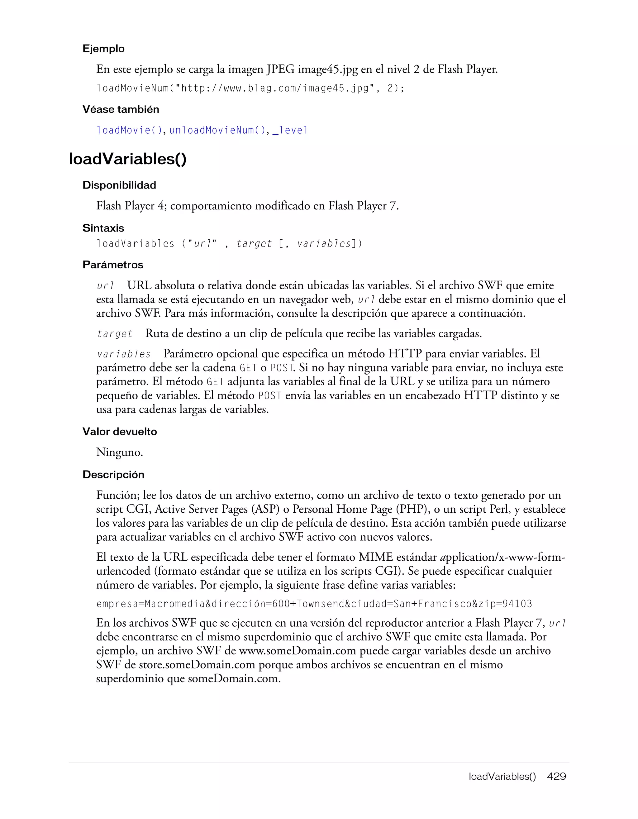 loadVariables() 429
Ejemplo
En este ejemplo se carga la imagen JPEG image45.jpg en el nivel 2 de Flash Player.
loadMovieNum("http://www.blag.com/image45.jpg", 2);
Véase también
loadMovie(), unloadMovieNum(), _level
loadVariables()
Disponibilidad
Flash Player 4; comportamiento modificado en Flash Player 7.
Sintaxis
loadVariables ("url" , target [, variables])
Parámetros
url URL absoluta o relativa donde están ubicadas las variables. Si el archivo SWF que emite
esta llamada se está ejecutando en un navegador web, url debe estar en el mismo dominio que el
archivo SWF. Para más información, consulte la descripción que aparece a continuación.
target Ruta de destino a un clip de película que recibe las variables cargadas.
variables Parámetro opcional que especifica un método HTTP para enviar variables. El
parámetro debe ser la cadena GET o POST. Si no hay ninguna variable para enviar, no incluya este
parámetro. El método GET adjunta las variables al final de la URL y se utiliza para un número
pequeño de variables. El método POST envía las variables en un encabezado HTTP distinto y se
usa para cadenas largas de variables.
Valor devuelto
Ninguno.
Descripción
Función; lee los datos de un archivo externo, como un archivo de texto o texto generado por un
script CGI, Active Server Pages (ASP) o Personal Home Page (PHP), o un script Perl, y establece
los valores para las variables de un clip de película de destino. Esta acción también puede utilizarse
para actualizar variables en el archivo SWF activo con nuevos valores.
El texto de la URL especificada debe tener el formato MIME estándar application/x-www-form-
urlencoded (formato estándar que se utiliza en los scripts CGI). Se puede especificar cualquier
número de variables. Por ejemplo, la siguiente frase define varias variables:
empresa=Macromedia&dirección=600+Townsend&ciudad=San+Francisco&zip=94103
En los archivos SWF que se ejecuten en una versión del reproductor anterior a Flash Player 7, url
debe encontrarse en el mismo superdominio que el archivo SWF que emite esta llamada. Por
ejemplo, un archivo SWF de www.someDomain.com puede cargar variables desde un archivo
SWF de store.someDomain.com porque ambos archivos se encuentran en el mismo
superdominio que someDomain.com.
 