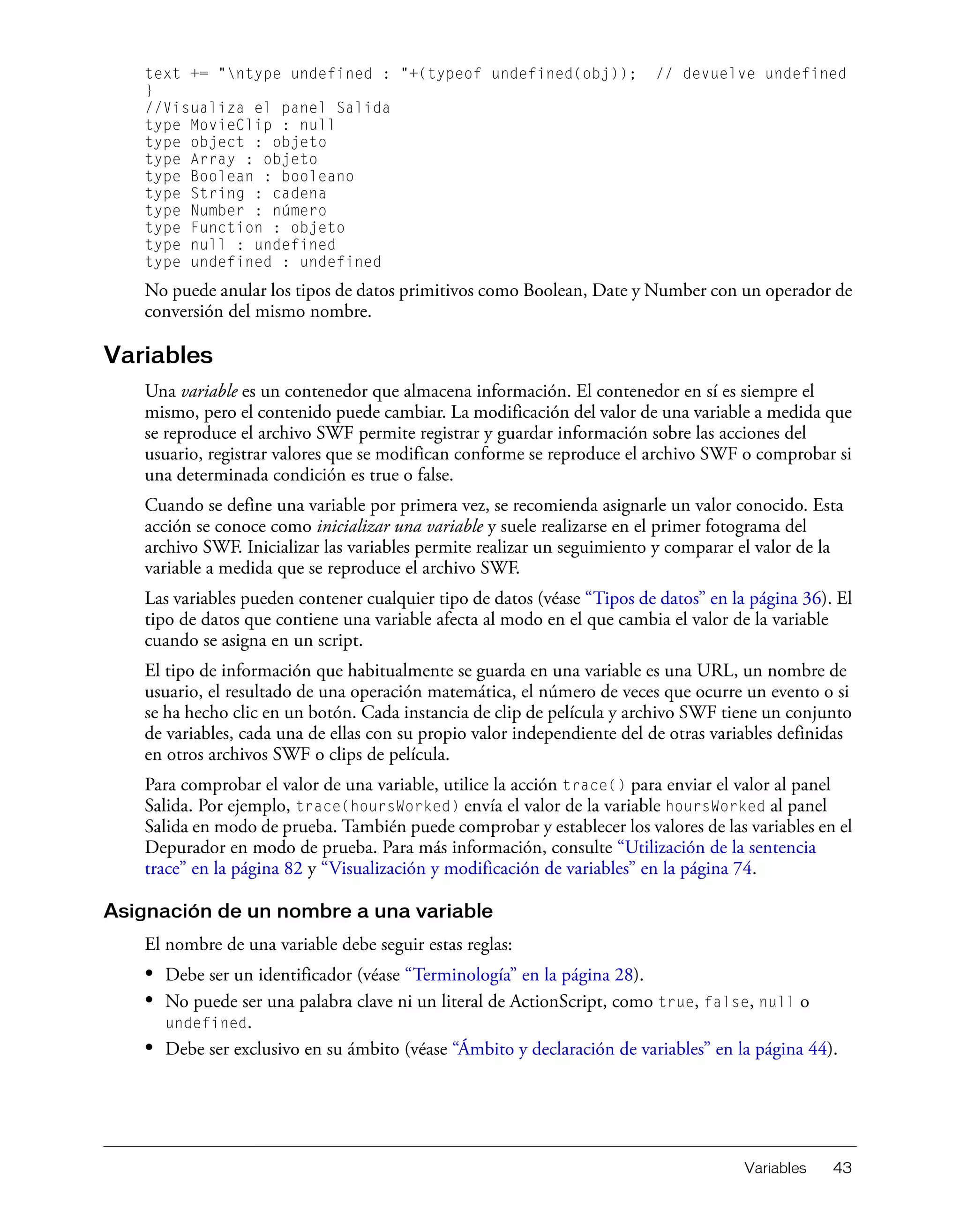Variables 43
text += "ntype undefined : "+(typeof undefined(obj)); // devuelve undefined
}
//Visualiza el panel Salida
type MovieClip : null
type object : objeto
type Array : objeto
type Boolean : booleano
type String : cadena
type Number : número
type Function : objeto
type null : undefined
type undefined : undefined
No puede anular los tipos de datos primitivos como Boolean, Date y Number con un operador de
conversión del mismo nombre.
Variables
Una variable es un contenedor que almacena información. El contenedor en sí es siempre el
mismo, pero el contenido puede cambiar. La modificación del valor de una variable a medida que
se reproduce el archivo SWF permite registrar y guardar información sobre las acciones del
usuario, registrar valores que se modifican conforme se reproduce el archivo SWF o comprobar si
una determinada condición es true o false.
Cuando se define una variable por primera vez, se recomienda asignarle un valor conocido. Esta
acción se conoce como inicializar una variable y suele realizarse en el primer fotograma del
archivo SWF. Inicializar las variables permite realizar un seguimiento y comparar el valor de la
variable a medida que se reproduce el archivo SWF.
Las variables pueden contener cualquier tipo de datos (véase “Tipos de datos” en la página 36). El
tipo de datos que contiene una variable afecta al modo en el que cambia el valor de la variable
cuando se asigna en un script.
El tipo de información que habitualmente se guarda en una variable es una URL, un nombre de
usuario, el resultado de una operación matemática, el número de veces que ocurre un evento o si
se ha hecho clic en un botón. Cada instancia de clip de película y archivo SWF tiene un conjunto
de variables, cada una de ellas con su propio valor independiente del de otras variables definidas
en otros archivos SWF o clips de película.
Para comprobar el valor de una variable, utilice la acción trace() para enviar el valor al panel
Salida. Por ejemplo, trace(hoursWorked) envía el valor de la variable hoursWorked al panel
Salida en modo de prueba. También puede comprobar y establecer los valores de las variables en el
Depurador en modo de prueba. Para más información, consulte “Utilización de la sentencia
trace” en la página 82 y “Visualización y modificación de variables” en la página 74.
Asignación de un nombre a una variable
El nombre de una variable debe seguir estas reglas:
• Debe ser un identificador (véase “Terminología” en la página 28).
• No puede ser una palabra clave ni un literal de ActionScript, como true, false, null o
undefined.
• Debe ser exclusivo en su ámbito (véase “Ámbito y declaración de variables” en la página 44).
 