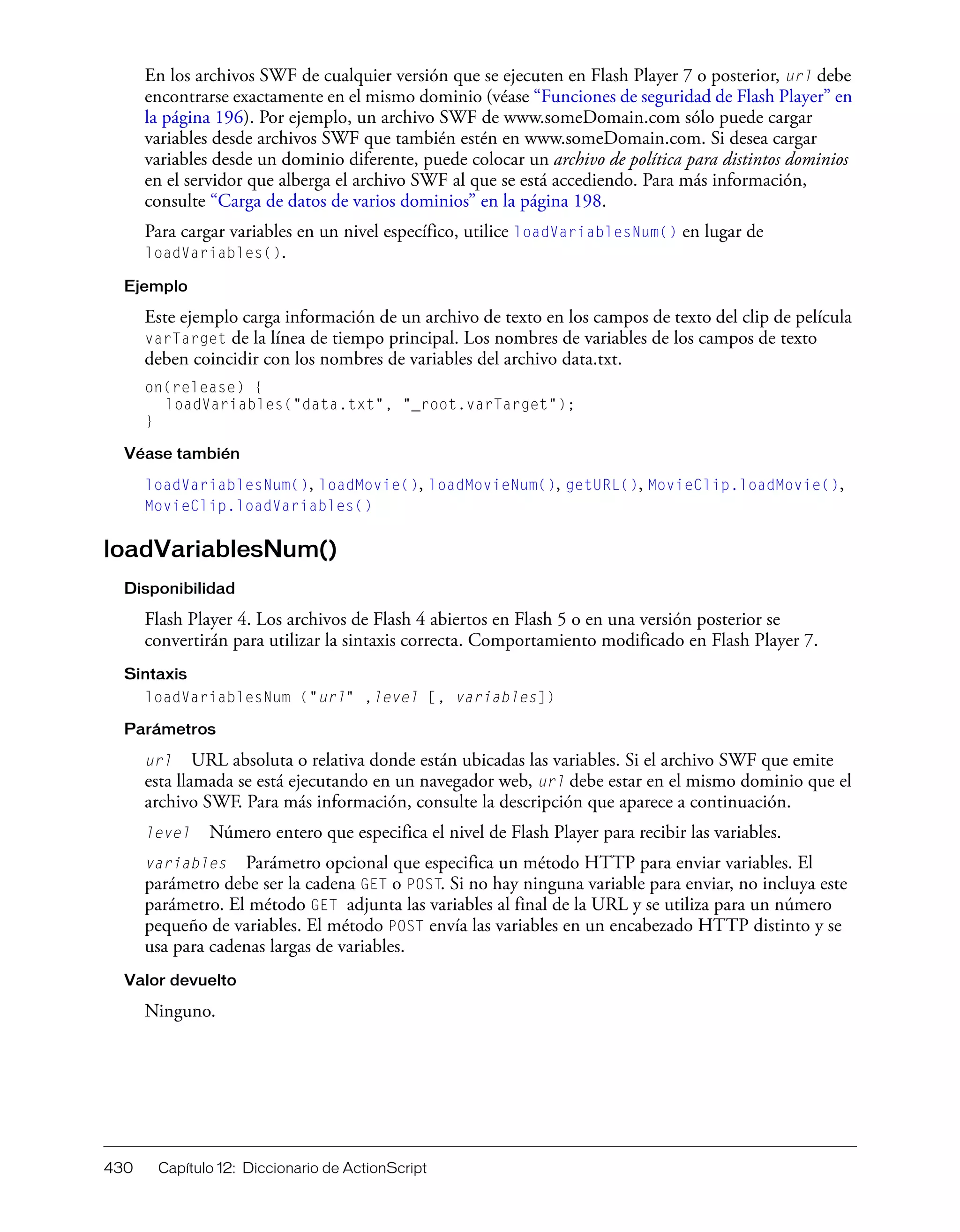 430 Capítulo 12: Diccionario de ActionScript
En los archivos SWF de cualquier versión que se ejecuten en Flash Player 7 o posterior, url debe
encontrarse exactamente en el mismo dominio (véase “Funciones de seguridad de Flash Player” en
la página 196). Por ejemplo, un archivo SWF de www.someDomain.com sólo puede cargar
variables desde archivos SWF que también estén en www.someDomain.com. Si desea cargar
variables desde un dominio diferente, puede colocar un archivo de política para distintos dominios
en el servidor que alberga el archivo SWF al que se está accediendo. Para más información,
consulte “Carga de datos de varios dominios” en la página 198.
Para cargar variables en un nivel específico, utilice loadVariablesNum() en lugar de
loadVariables().
Ejemplo
Este ejemplo carga información de un archivo de texto en los campos de texto del clip de película
varTarget de la línea de tiempo principal. Los nombres de variables de los campos de texto
deben coincidir con los nombres de variables del archivo data.txt.
on(release) {
loadVariables("data.txt", "_root.varTarget");
}
Véase también
loadVariablesNum(), loadMovie(), loadMovieNum(), getURL(), MovieClip.loadMovie(),
MovieClip.loadVariables()
loadVariablesNum()
Disponibilidad
Flash Player 4. Los archivos de Flash 4 abiertos en Flash 5 o en una versión posterior se
convertirán para utilizar la sintaxis correcta. Comportamiento modificado en Flash Player 7.
Sintaxis
loadVariablesNum ("url" ,level [, variables])
Parámetros
url URL absoluta o relativa donde están ubicadas las variables. Si el archivo SWF que emite
esta llamada se está ejecutando en un navegador web, url debe estar en el mismo dominio que el
archivo SWF. Para más información, consulte la descripción que aparece a continuación.
level Número entero que especifica el nivel de Flash Player para recibir las variables.
variables Parámetro opcional que especifica un método HTTP para enviar variables. El
parámetro debe ser la cadena GET o POST. Si no hay ninguna variable para enviar, no incluya este
parámetro. El método GET adjunta las variables al final de la URL y se utiliza para un número
pequeño de variables. El método POST envía las variables en un encabezado HTTP distinto y se
usa para cadenas largas de variables.
Valor devuelto
Ninguno.
 