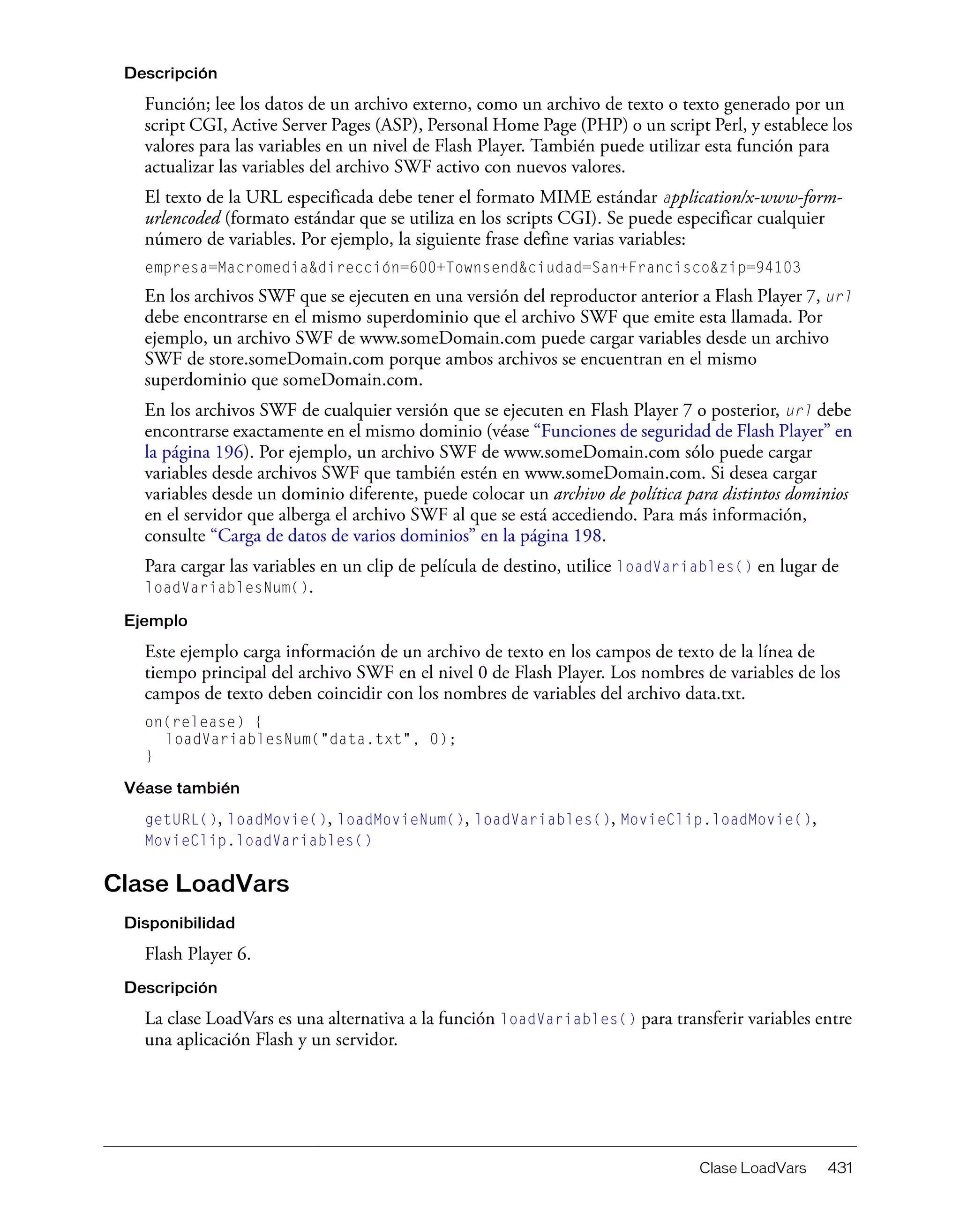 Clase LoadVars 431
Descripción
Función; lee los datos de un archivo externo, como un archivo de texto o texto generado por un
script CGI, Active Server Pages (ASP), Personal Home Page (PHP) o un script Perl, y establece los
valores para las variables en un nivel de Flash Player. También puede utilizar esta función para
actualizar las variables del archivo SWF activo con nuevos valores.
El texto de la URL especificada debe tener el formato MIME estándar application/x-www-form-
urlencoded (formato estándar que se utiliza en los scripts CGI). Se puede especificar cualquier
número de variables. Por ejemplo, la siguiente frase define varias variables:
empresa=Macromedia&dirección=600+Townsend&ciudad=San+Francisco&zip=94103
En los archivos SWF que se ejecuten en una versión del reproductor anterior a Flash Player 7, url
debe encontrarse en el mismo superdominio que el archivo SWF que emite esta llamada. Por
ejemplo, un archivo SWF de www.someDomain.com puede cargar variables desde un archivo
SWF de store.someDomain.com porque ambos archivos se encuentran en el mismo
superdominio que someDomain.com.
En los archivos SWF de cualquier versión que se ejecuten en Flash Player 7 o posterior, url debe
encontrarse exactamente en el mismo dominio (véase “Funciones de seguridad de Flash Player” en
la página 196). Por ejemplo, un archivo SWF de www.someDomain.com sólo puede cargar
variables desde archivos SWF que también estén en www.someDomain.com. Si desea cargar
variables desde un dominio diferente, puede colocar un archivo de política para distintos dominios
en el servidor que alberga el archivo SWF al que se está accediendo. Para más información,
consulte “Carga de datos de varios dominios” en la página 198.
Para cargar las variables en un clip de película de destino, utilice loadVariables() en lugar de
loadVariablesNum().
Ejemplo
Este ejemplo carga información de un archivo de texto en los campos de texto de la línea de
tiempo principal del archivo SWF en el nivel 0 de Flash Player. Los nombres de variables de los
campos de texto deben coincidir con los nombres de variables del archivo data.txt.
on(release) {
loadVariablesNum("data.txt", 0);
}
Véase también
getURL(), loadMovie(), loadMovieNum(), loadVariables(), MovieClip.loadMovie(),
MovieClip.loadVariables()
Clase LoadVars
Disponibilidad
Flash Player 6.
Descripción
La clase LoadVars es una alternativa a la función loadVariables() para transferir variables entre
una aplicación Flash y un servidor.
 