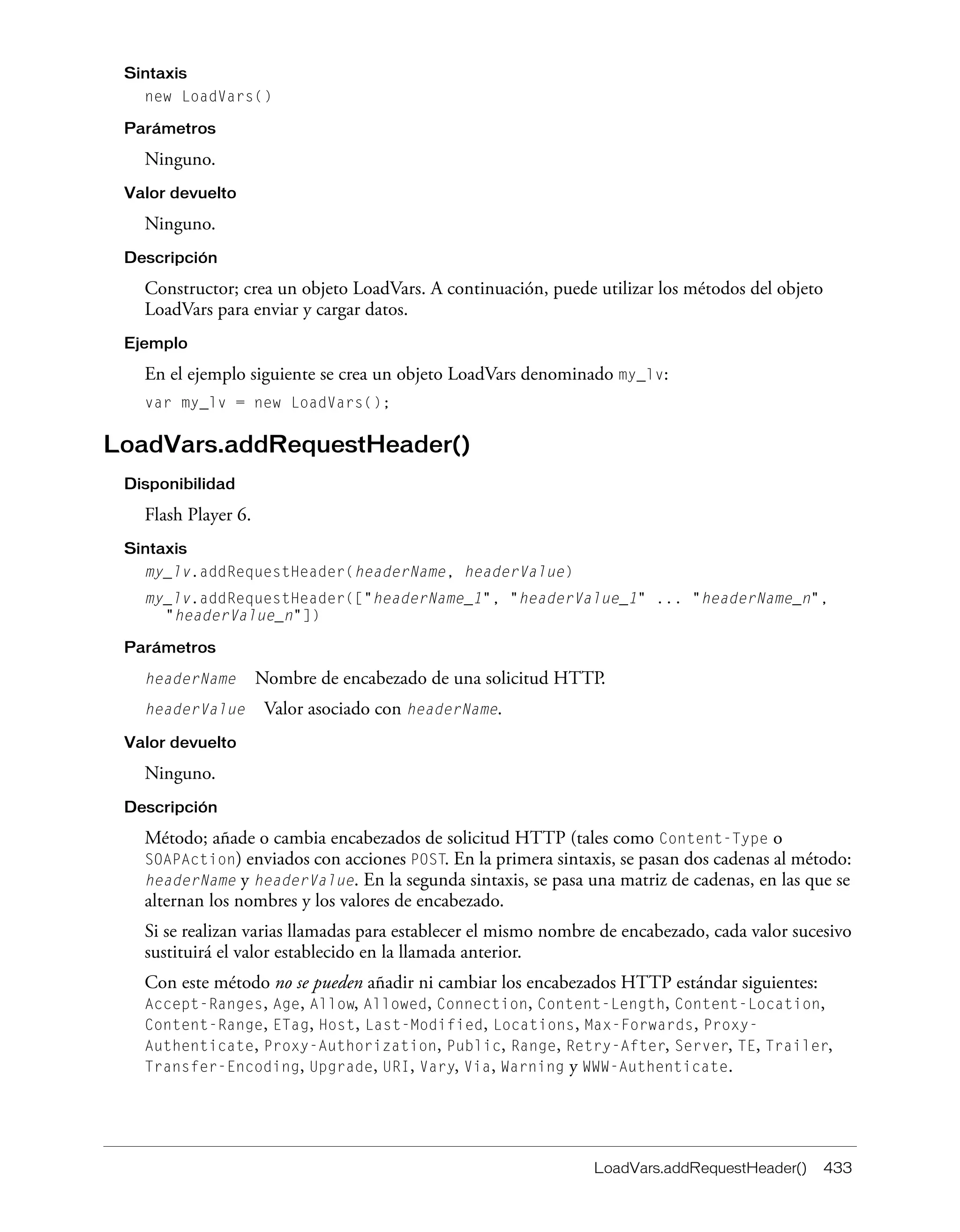 LoadVars.addRequestHeader() 433
Sintaxis
new LoadVars()
Parámetros
Ninguno.
Valor devuelto
Ninguno.
Descripción
Constructor; crea un objeto LoadVars. A continuación, puede utilizar los métodos del objeto
LoadVars para enviar y cargar datos.
Ejemplo
En el ejemplo siguiente se crea un objeto LoadVars denominado my_lv:
var my_lv = new LoadVars();
LoadVars.addRequestHeader()
Disponibilidad
Flash Player 6.
Sintaxis
my_lv.addRequestHeader(headerName, headerValue)
my_lv.addRequestHeader(["headerName_1", "headerValue_1" ... "headerName_n",
"headerValue_n"])
Parámetros
headerName Nombre de encabezado de una solicitud HTTP.
headerValue Valor asociado con headerName.
Valor devuelto
Ninguno.
Descripción
Método; añade o cambia encabezados de solicitud HTTP (tales como Content-Type o
SOAPAction) enviados con acciones POST. En la primera sintaxis, se pasan dos cadenas al método:
headerName y headerValue. En la segunda sintaxis, se pasa una matriz de cadenas, en las que se
alternan los nombres y los valores de encabezado.
Si se realizan varias llamadas para establecer el mismo nombre de encabezado, cada valor sucesivo
sustituirá el valor establecido en la llamada anterior.
Con este método no se pueden añadir ni cambiar los encabezados HTTP estándar siguientes:
Accept-Ranges, Age, Allow, Allowed, Connection, Content-Length, Content-Location,
Content-Range, ETag, Host, Last-Modified, Locations, Max-Forwards, Proxy-
Authenticate, Proxy-Authorization, Public, Range, Retry-After, Server, TE, Trailer,
Transfer-Encoding, Upgrade, URI, Vary, Via, Warning y WWW-Authenticate.
 