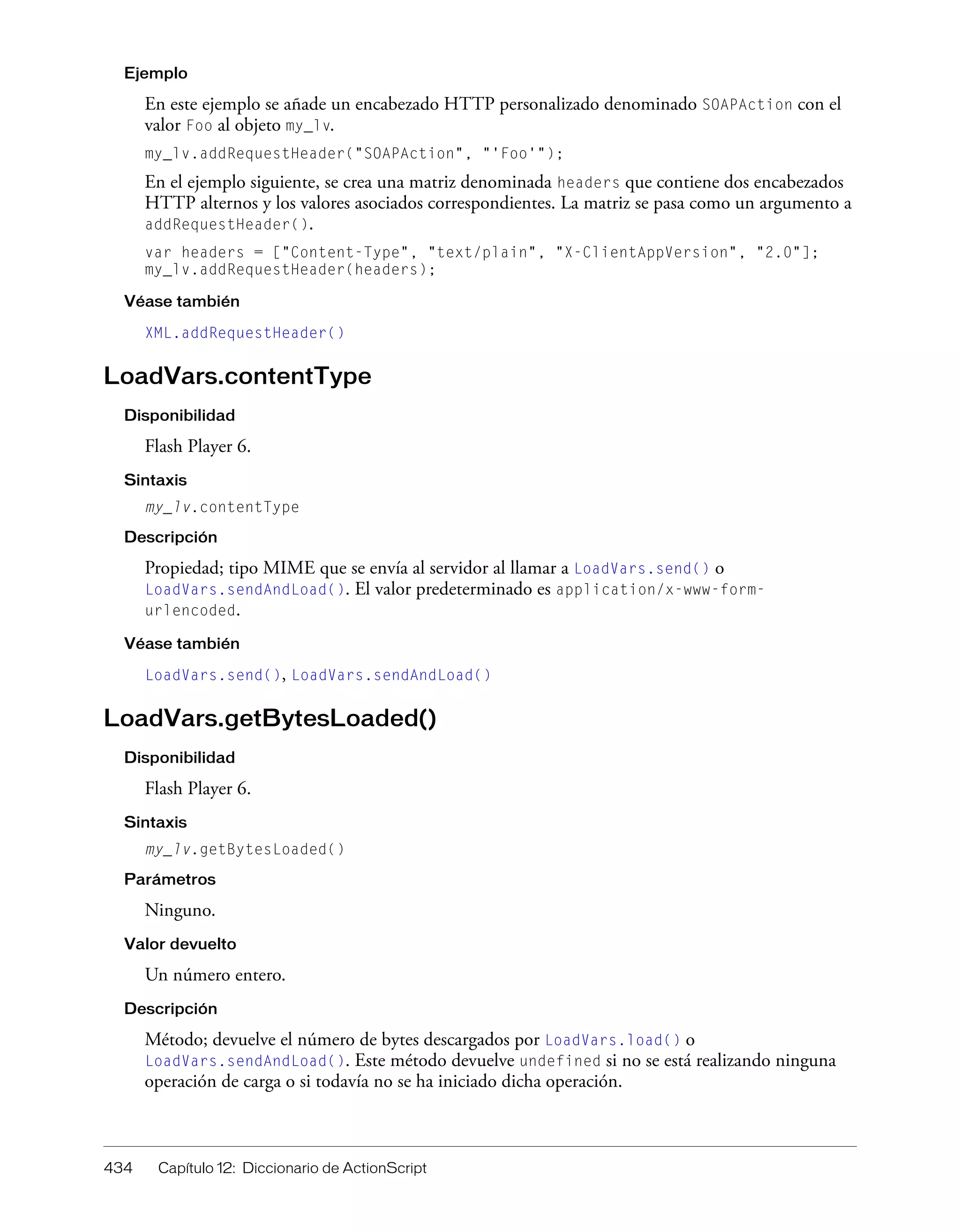 434 Capítulo 12: Diccionario de ActionScript
Ejemplo
En este ejemplo se añade un encabezado HTTP personalizado denominado SOAPAction con el
valor Foo al objeto my_lv.
my_lv.addRequestHeader("SOAPAction", "'Foo'");
En el ejemplo siguiente, se crea una matriz denominada headers que contiene dos encabezados
HTTP alternos y los valores asociados correspondientes. La matriz se pasa como un argumento a
addRequestHeader().
var headers = ["Content-Type", "text/plain", "X-ClientAppVersion", "2.0"];
my_lv.addRequestHeader(headers);
Véase también
XML.addRequestHeader()
LoadVars.contentType
Disponibilidad
Flash Player 6.
Sintaxis
my_lv.contentType
Descripción
Propiedad; tipo MIME que se envía al servidor al llamar a LoadVars.send() o
LoadVars.sendAndLoad(). El valor predeterminado es application/x-www-form-
urlencoded.
Véase también
LoadVars.send(), LoadVars.sendAndLoad()
LoadVars.getBytesLoaded()
Disponibilidad
Flash Player 6.
Sintaxis
my_lv.getBytesLoaded()
Parámetros
Ninguno.
Valor devuelto
Un número entero.
Descripción
Método; devuelve el número de bytes descargados por LoadVars.load() o
LoadVars.sendAndLoad(). Este método devuelve undefined si no se está realizando ninguna
operación de carga o si todavía no se ha iniciado dicha operación.
 