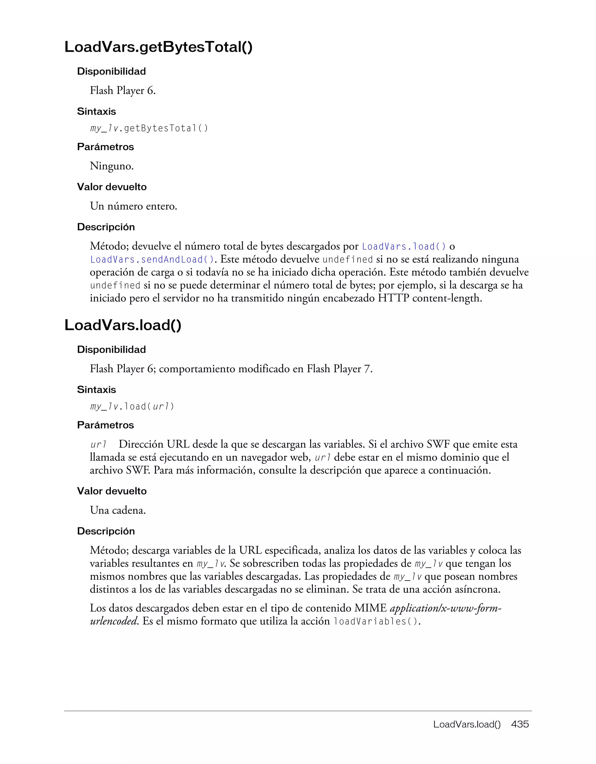LoadVars.load() 435
LoadVars.getBytesTotal()
Disponibilidad
Flash Player 6.
Sintaxis
my_lv.getBytesTotal()
Parámetros
Ninguno.
Valor devuelto
Un número entero.
Descripción
Método; devuelve el número total de bytes descargados por LoadVars.load() o
LoadVars.sendAndLoad(). Este método devuelve undefined si no se está realizando ninguna
operación de carga o si todavía no se ha iniciado dicha operación. Este método también devuelve
undefined si no se puede determinar el número total de bytes; por ejemplo, si la descarga se ha
iniciado pero el servidor no ha transmitido ningún encabezado HTTP content-length.
LoadVars.load()
Disponibilidad
Flash Player 6; comportamiento modificado en Flash Player 7.
Sintaxis
my_lv.load(url)
Parámetros
url Dirección URL desde la que se descargan las variables. Si el archivo SWF que emite esta
llamada se está ejecutando en un navegador web, url debe estar en el mismo dominio que el
archivo SWF. Para más información, consulte la descripción que aparece a continuación.
Valor devuelto
Una cadena.
Descripción
Método; descarga variables de la URL especificada, analiza los datos de las variables y coloca las
variables resultantes en my_lv. Se sobrescriben todas las propiedades de my_lv que tengan los
mismos nombres que las variables descargadas. Las propiedades de my_lv que posean nombres
distintos a los de las variables descargadas no se eliminan. Se trata de una acción asíncrona.
Los datos descargados deben estar en el tipo de contenido MIME application/x-www-form-
urlencoded. Es el mismo formato que utiliza la acción loadVariables().
 