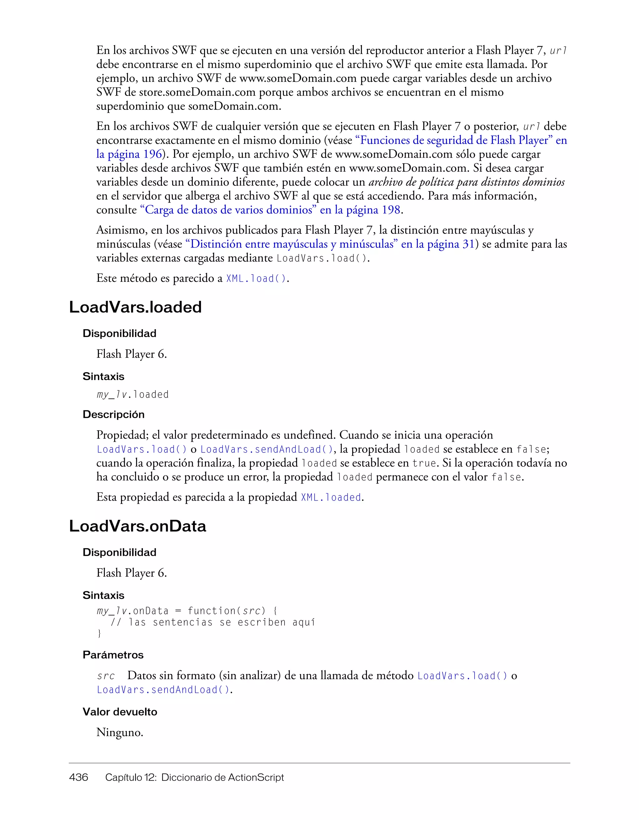 436 Capítulo 12: Diccionario de ActionScript
En los archivos SWF que se ejecuten en una versión del reproductor anterior a Flash Player 7, url
debe encontrarse en el mismo superdominio que el archivo SWF que emite esta llamada. Por
ejemplo, un archivo SWF de www.someDomain.com puede cargar variables desde un archivo
SWF de store.someDomain.com porque ambos archivos se encuentran en el mismo
superdominio que someDomain.com.
En los archivos SWF de cualquier versión que se ejecuten en Flash Player 7 o posterior, url debe
encontrarse exactamente en el mismo dominio (véase “Funciones de seguridad de Flash Player” en
la página 196). Por ejemplo, un archivo SWF de www.someDomain.com sólo puede cargar
variables desde archivos SWF que también estén en www.someDomain.com. Si desea cargar
variables desde un dominio diferente, puede colocar un archivo de política para distintos dominios
en el servidor que alberga el archivo SWF al que se está accediendo. Para más información,
consulte “Carga de datos de varios dominios” en la página 198.
Asimismo, en los archivos publicados para Flash Player 7, la distinción entre mayúsculas y
minúsculas (véase “Distinción entre mayúsculas y minúsculas” en la página 31) se admite para las
variables externas cargadas mediante LoadVars.load().
Este método es parecido a XML.load().
LoadVars.loaded
Disponibilidad
Flash Player 6.
Sintaxis
my_lv.loaded
Descripción
Propiedad; el valor predeterminado es undefined. Cuando se inicia una operación
LoadVars.load() o LoadVars.sendAndLoad(), la propiedad loaded se establece en false;
cuando la operación finaliza, la propiedad loaded se establece en true. Si la operación todavía no
ha concluido o se produce un error, la propiedad loaded permanece con el valor false.
Esta propiedad es parecida a la propiedad XML.loaded.
LoadVars.onData
Disponibilidad
Flash Player 6.
Sintaxis
my_lv.onData = function(src) {
// las sentencias se escriben aquí
}
Parámetros
src Datos sin formato (sin analizar) de una llamada de método LoadVars.load() o
LoadVars.sendAndLoad().
Valor devuelto
Ninguno.
 