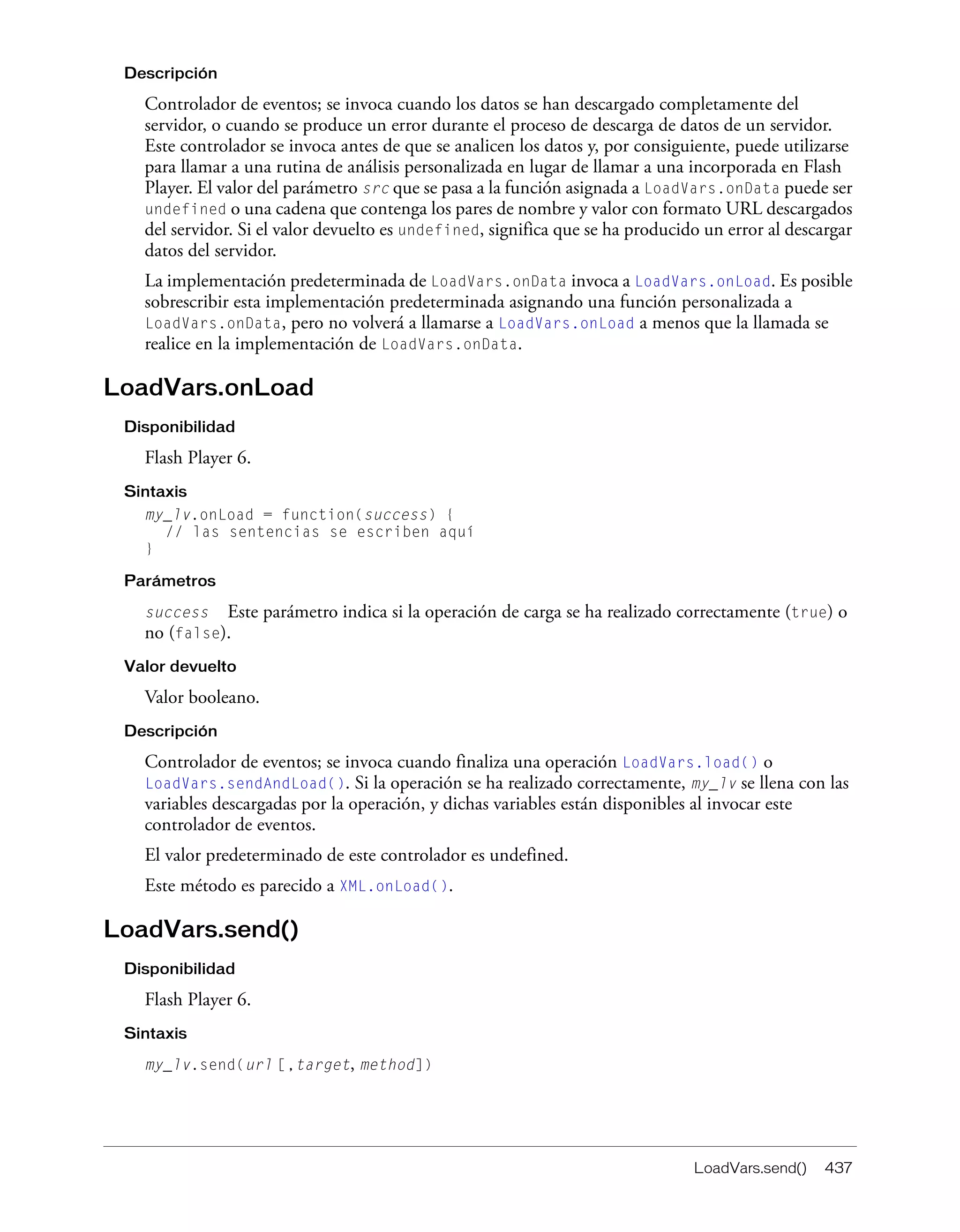 LoadVars.send() 437
Descripción
Controlador de eventos; se invoca cuando los datos se han descargado completamente del
servidor, o cuando se produce un error durante el proceso de descarga de datos de un servidor.
Este controlador se invoca antes de que se analicen los datos y, por consiguiente, puede utilizarse
para llamar a una rutina de análisis personalizada en lugar de llamar a una incorporada en Flash
Player. El valor del parámetro src que se pasa a la función asignada a LoadVars.onData puede ser
undefined o una cadena que contenga los pares de nombre y valor con formato URL descargados
del servidor. Si el valor devuelto es undefined, significa que se ha producido un error al descargar
datos del servidor.
La implementación predeterminada de LoadVars.onData invoca a LoadVars.onLoad. Es posible
sobrescribir esta implementación predeterminada asignando una función personalizada a
LoadVars.onData, pero no volverá a llamarse a LoadVars.onLoad a menos que la llamada se
realice en la implementación de LoadVars.onData.
LoadVars.onLoad
Disponibilidad
Flash Player 6.
Sintaxis
my_lv.onLoad = function(success) {
// las sentencias se escriben aquí
}
Parámetros
success Este parámetro indica si la operación de carga se ha realizado correctamente (true) o
no (false).
Valor devuelto
Valor booleano.
Descripción
Controlador de eventos; se invoca cuando finaliza una operación LoadVars.load() o
LoadVars.sendAndLoad(). Si la operación se ha realizado correctamente, my_lv se llena con las
variables descargadas por la operación, y dichas variables están disponibles al invocar este
controlador de eventos.
El valor predeterminado de este controlador es undefined.
Este método es parecido a XML.onLoad().
LoadVars.send()
Disponibilidad
Flash Player 6.
Sintaxis
my_lv.send(url [,target, method])
 