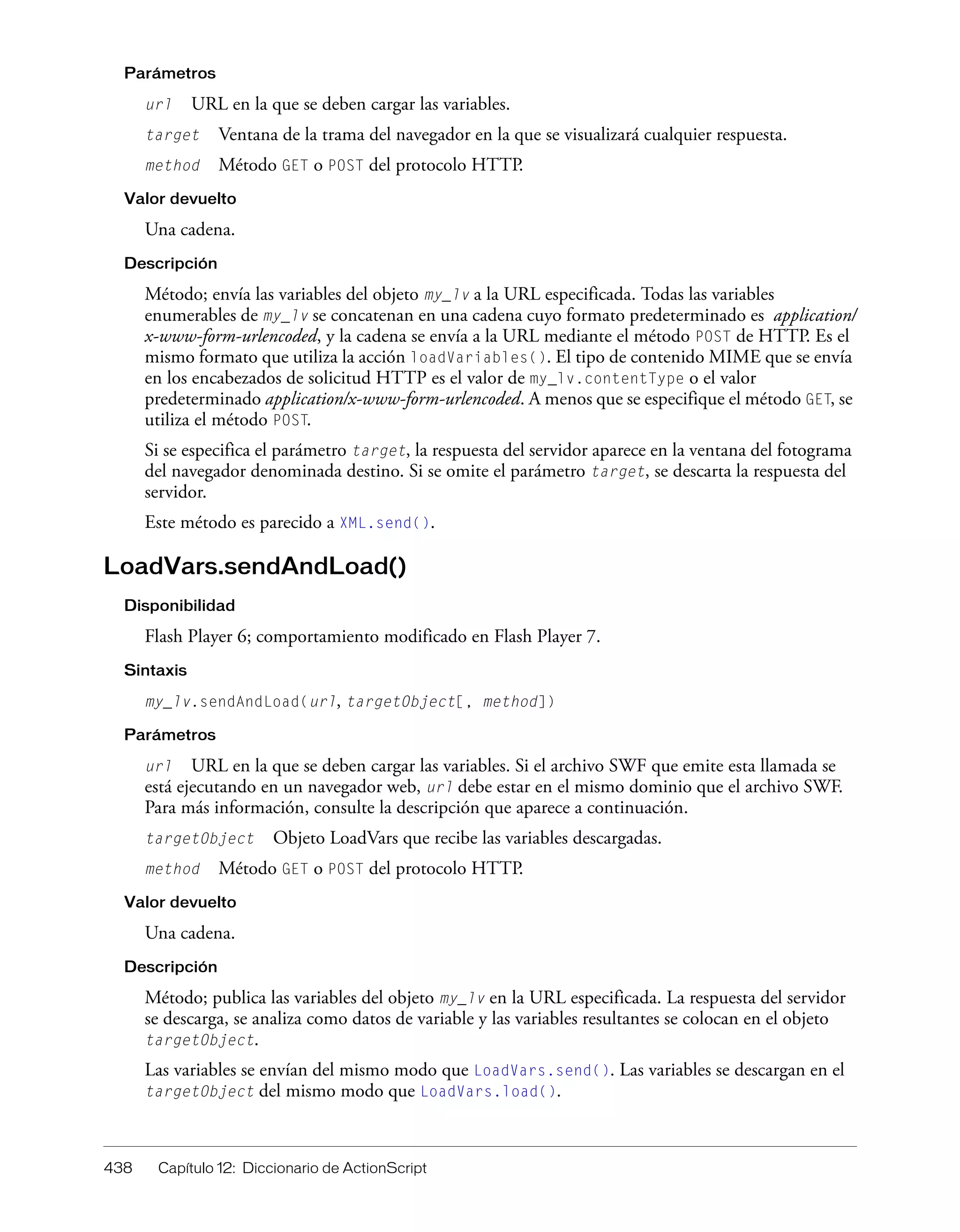 438 Capítulo 12: Diccionario de ActionScript
Parámetros
url URL en la que se deben cargar las variables.
target Ventana de la trama del navegador en la que se visualizará cualquier respuesta.
method Método GET o POST del protocolo HTTP.
Valor devuelto
Una cadena.
Descripción
Método; envía las variables del objeto my_lv a la URL especificada. Todas las variables
enumerables de my_lv se concatenan en una cadena cuyo formato predeterminado es application/
x-www-form-urlencoded, y la cadena se envía a la URL mediante el método POST de HTTP. Es el
mismo formato que utiliza la acción loadVariables(). El tipo de contenido MIME que se envía
en los encabezados de solicitud HTTP es el valor de my_lv.contentType o el valor
predeterminado application/x-www-form-urlencoded. A menos que se especifique el método GET, se
utiliza el método POST.
Si se especifica el parámetro target, la respuesta del servidor aparece en la ventana del fotograma
del navegador denominada destino. Si se omite el parámetro target, se descarta la respuesta del
servidor.
Este método es parecido a XML.send().
LoadVars.sendAndLoad()
Disponibilidad
Flash Player 6; comportamiento modificado en Flash Player 7.
Sintaxis
my_lv.sendAndLoad(url, targetObject[, method])
Parámetros
url URL en la que se deben cargar las variables. Si el archivo SWF que emite esta llamada se
está ejecutando en un navegador web, url debe estar en el mismo dominio que el archivo SWF.
Para más información, consulte la descripción que aparece a continuación.
targetObject Objeto LoadVars que recibe las variables descargadas.
method Método GET o POST del protocolo HTTP.
Valor devuelto
Una cadena.
Descripción
Método; publica las variables del objeto my_lv en la URL especificada. La respuesta del servidor
se descarga, se analiza como datos de variable y las variables resultantes se colocan en el objeto
targetObject.
Las variables se envían del mismo modo que LoadVars.send(). Las variables se descargan en el
targetObject del mismo modo que LoadVars.load().
 