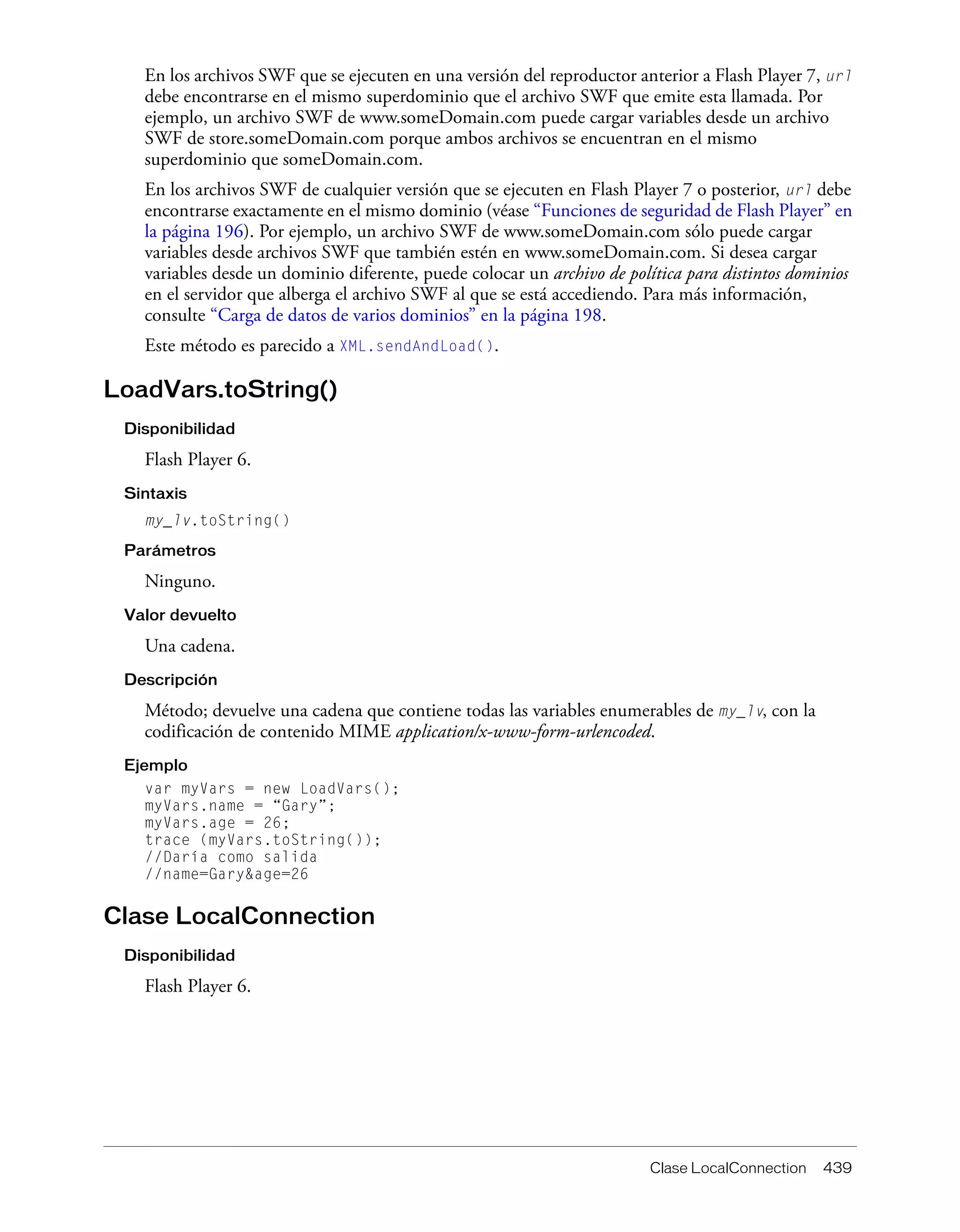 Clase LocalConnection 439
En los archivos SWF que se ejecuten en una versión del reproductor anterior a Flash Player 7, url
debe encontrarse en el mismo superdominio que el archivo SWF que emite esta llamada. Por
ejemplo, un archivo SWF de www.someDomain.com puede cargar variables desde un archivo
SWF de store.someDomain.com porque ambos archivos se encuentran en el mismo
superdominio que someDomain.com.
En los archivos SWF de cualquier versión que se ejecuten en Flash Player 7 o posterior, url debe
encontrarse exactamente en el mismo dominio (véase “Funciones de seguridad de Flash Player” en
la página 196). Por ejemplo, un archivo SWF de www.someDomain.com sólo puede cargar
variables desde archivos SWF que también estén en www.someDomain.com. Si desea cargar
variables desde un dominio diferente, puede colocar un archivo de política para distintos dominios
en el servidor que alberga el archivo SWF al que se está accediendo. Para más información,
consulte “Carga de datos de varios dominios” en la página 198.
Este método es parecido a XML.sendAndLoad().
LoadVars.toString()
Disponibilidad
Flash Player 6.
Sintaxis
my_lv.toString()
Parámetros
Ninguno.
Valor devuelto
Una cadena.
Descripción
Método; devuelve una cadena que contiene todas las variables enumerables de my_lv, con la
codificación de contenido MIME application/x-www-form-urlencoded.
Ejemplo
var myVars = new LoadVars();
myVars.name = “Gary”;
myVars.age = 26;
trace (myVars.toString());
//Daría como salida
//name=Gary&age=26
Clase LocalConnection
Disponibilidad
Flash Player 6.
 