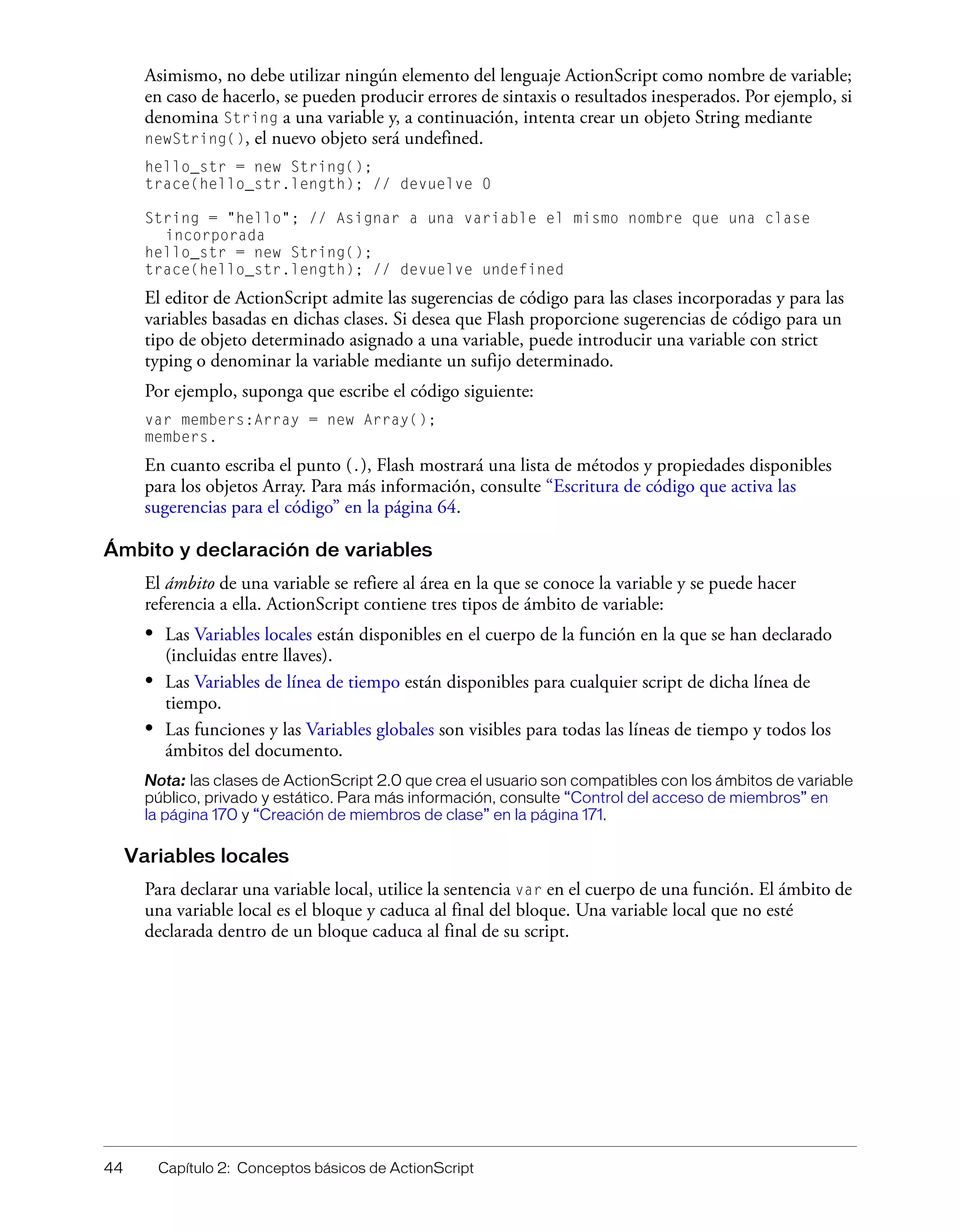 44 Capítulo 2: Conceptos básicos de ActionScript
Asimismo, no debe utilizar ningún elemento del lenguaje ActionScript como nombre de variable;
en caso de hacerlo, se pueden producir errores de sintaxis o resultados inesperados. Por ejemplo, si
denomina String a una variable y, a continuación, intenta crear un objeto String mediante
newString(), el nuevo objeto será undefined.
hello_str = new String();
trace(hello_str.length); // devuelve 0
String = "hello"; // Asignar a una variable el mismo nombre que una clase
incorporada
hello_str = new String();
trace(hello_str.length); // devuelve undefined
El editor de ActionScript admite las sugerencias de código para las clases incorporadas y para las
variables basadas en dichas clases. Si desea que Flash proporcione sugerencias de código para un
tipo de objeto determinado asignado a una variable, puede introducir una variable con strict
typing o denominar la variable mediante un sufijo determinado.
Por ejemplo, suponga que escribe el código siguiente:
var members:Array = new Array();
members.
En cuanto escriba el punto (.), Flash mostrará una lista de métodos y propiedades disponibles
para los objetos Array. Para más información, consulte “Escritura de código que activa las
sugerencias para el código” en la página 64.
Ámbito y declaración de variables
El ámbito de una variable se refiere al área en la que se conoce la variable y se puede hacer
referencia a ella. ActionScript contiene tres tipos de ámbito de variable:
• Las Variables locales están disponibles en el cuerpo de la función en la que se han declarado
(incluidas entre llaves).
• Las Variables de línea de tiempo están disponibles para cualquier script de dicha línea de
tiempo.
• Las funciones y las Variables globales son visibles para todas las líneas de tiempo y todos los
ámbitos del documento.
Nota: las clases de ActionScript 2.0 que crea el usuario son compatibles con los ámbitos de variable
público, privado y estático. Para más información, consulte “Control del acceso de miembros” en
la página 170 y “Creación de miembros de clase” en la página 171.
Variables locales
Para declarar una variable local, utilice la sentencia var en el cuerpo de una función. El ámbito de
una variable local es el bloque y caduca al final del bloque. Una variable local que no esté
declarada dentro de un bloque caduca al final de su script.
 