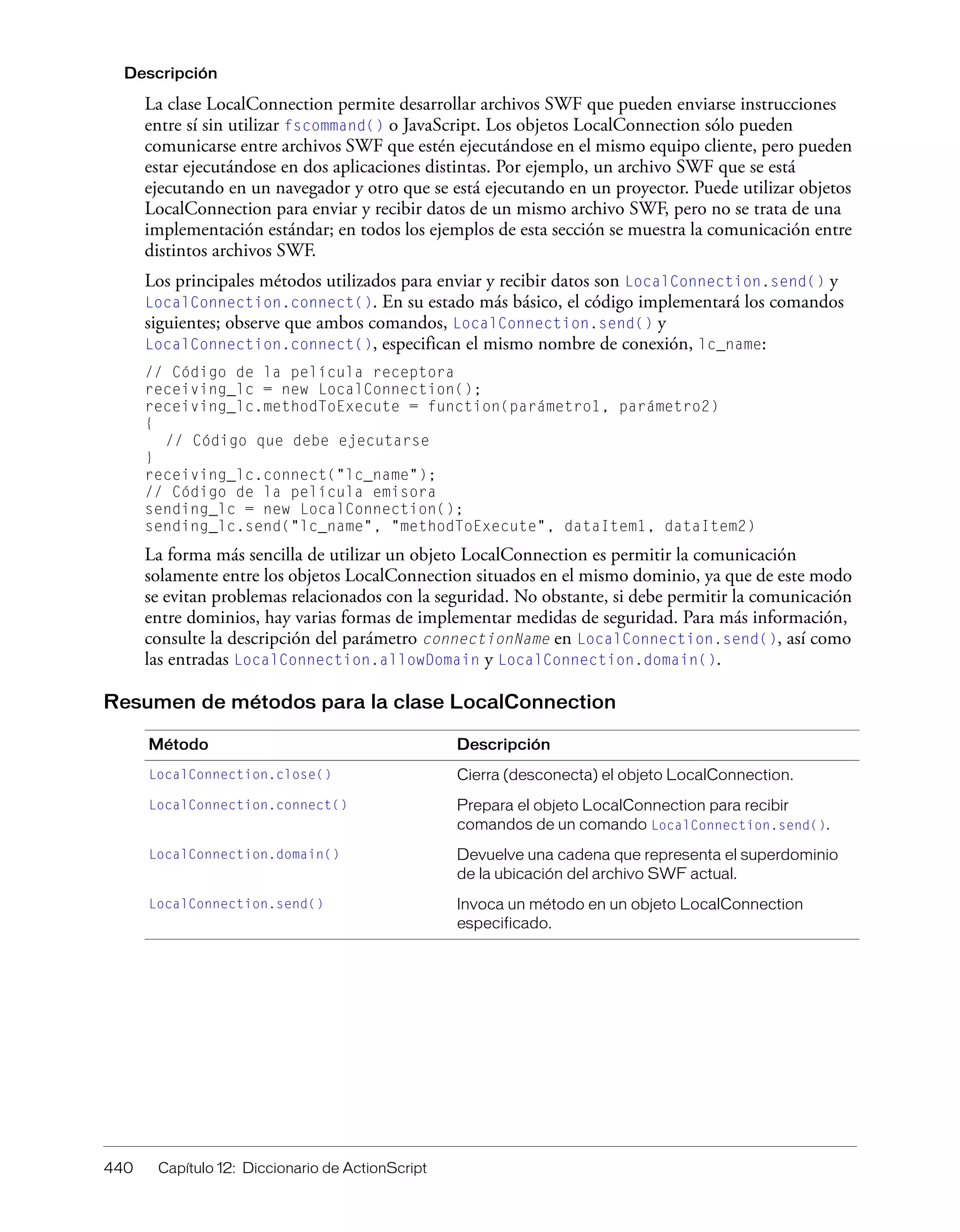 440 Capítulo 12: Diccionario de ActionScript
Descripción
La clase LocalConnection permite desarrollar archivos SWF que pueden enviarse instrucciones
entre sí sin utilizar fscommand() o JavaScript. Los objetos LocalConnection sólo pueden
comunicarse entre archivos SWF que estén ejecutándose en el mismo equipo cliente, pero pueden
estar ejecutándose en dos aplicaciones distintas. Por ejemplo, un archivo SWF que se está
ejecutando en un navegador y otro que se está ejecutando en un proyector. Puede utilizar objetos
LocalConnection para enviar y recibir datos de un mismo archivo SWF, pero no se trata de una
implementación estándar; en todos los ejemplos de esta sección se muestra la comunicación entre
distintos archivos SWF.
Los principales métodos utilizados para enviar y recibir datos son LocalConnection.send() y
LocalConnection.connect(). En su estado más básico, el código implementará los comandos
siguientes; observe que ambos comandos, LocalConnection.send() y
LocalConnection.connect(), especifican el mismo nombre de conexión, lc_name:
// Código de la película receptora
receiving_lc = new LocalConnection();
receiving_lc.methodToExecute = function(parámetro1, parámetro2)
{
// Código que debe ejecutarse
}
receiving_lc.connect("lc_name");
// Código de la película emisora
sending_lc = new LocalConnection();
sending_lc.send("lc_name", "methodToExecute", dataItem1, dataItem2)
La forma más sencilla de utilizar un objeto LocalConnection es permitir la comunicación
solamente entre los objetos LocalConnection situados en el mismo dominio, ya que de este modo
se evitan problemas relacionados con la seguridad. No obstante, si debe permitir la comunicación
entre dominios, hay varias formas de implementar medidas de seguridad. Para más información,
consulte la descripción del parámetro connectionName en LocalConnection.send(), así como
las entradas LocalConnection.allowDomain y LocalConnection.domain().
Resumen de métodos para la clase LocalConnection
Método Descripción
LocalConnection.close() Cierra (desconecta) el objeto LocalConnection.
LocalConnection.connect() Prepara el objeto LocalConnection para recibir
comandos de un comando LocalConnection.send().
LocalConnection.domain() Devuelve una cadena que representa el superdominio
de la ubicación del archivo SWF actual.
LocalConnection.send() Invoca un método en un objeto LocalConnection
especificado.
 