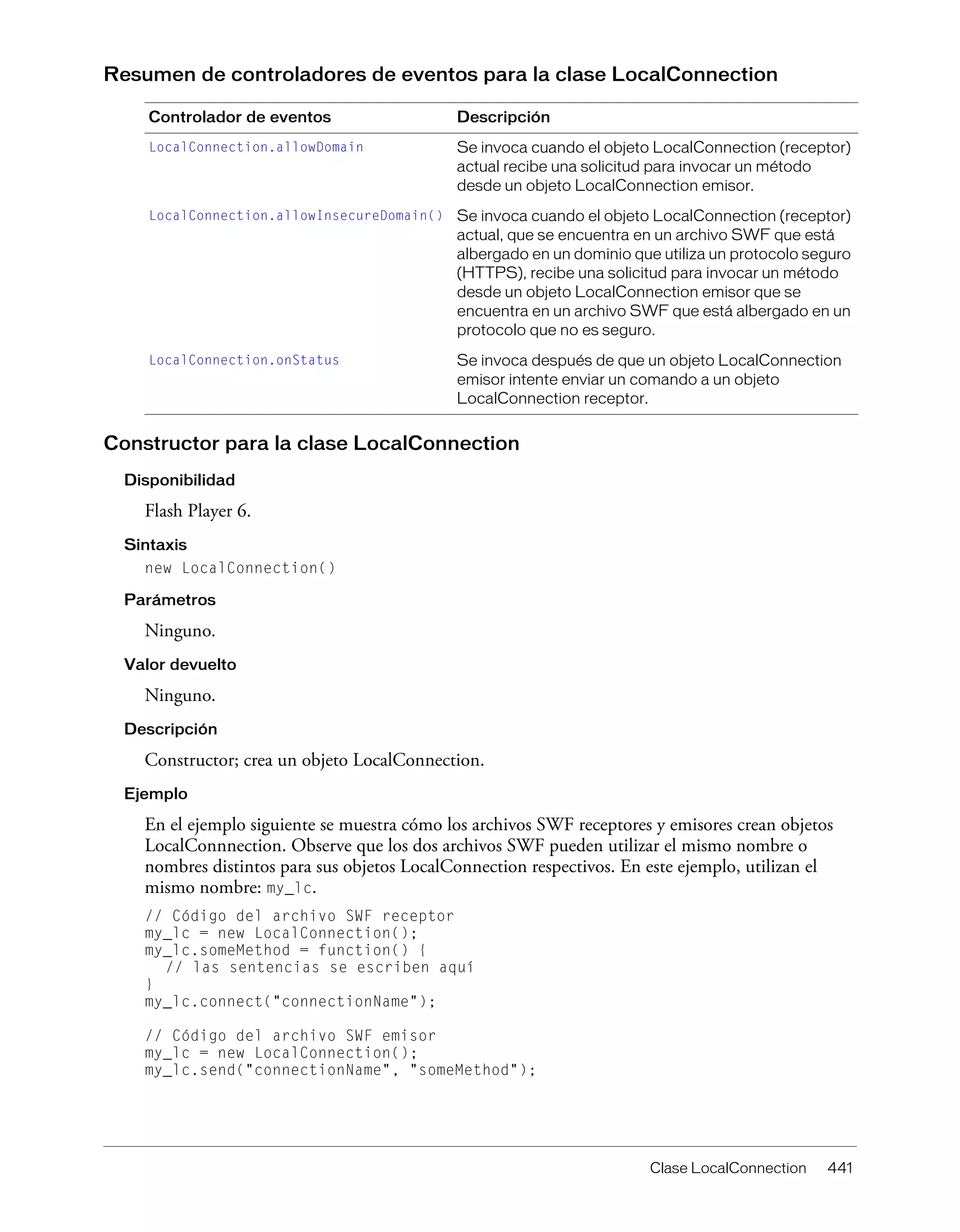 Clase LocalConnection 441
Resumen de controladores de eventos para la clase LocalConnection
Constructor para la clase LocalConnection
Disponibilidad
Flash Player 6.
Sintaxis
new LocalConnection()
Parámetros
Ninguno.
Valor devuelto
Ninguno.
Descripción
Constructor; crea un objeto LocalConnection.
Ejemplo
En el ejemplo siguiente se muestra cómo los archivos SWF receptores y emisores crean objetos
LocalConnnection. Observe que los dos archivos SWF pueden utilizar el mismo nombre o
nombres distintos para sus objetos LocalConnection respectivos. En este ejemplo, utilizan el
mismo nombre: my_lc.
// Código del archivo SWF receptor
my_lc = new LocalConnection();
my_lc.someMethod = function() {
// las sentencias se escriben aquí
}
my_lc.connect("connectionName");
// Código del archivo SWF emisor
my_lc = new LocalConnection();
my_lc.send("connectionName", "someMethod");
Controlador de eventos Descripción
LocalConnection.allowDomain Se invoca cuando el objeto LocalConnection (receptor)
actual recibe una solicitud para invocar un método
desde un objeto LocalConnection emisor.
LocalConnection.allowInsecureDomain() Se invoca cuando el objeto LocalConnection (receptor)
actual, que se encuentra en un archivo SWF que está
albergado en un dominio que utiliza un protocolo seguro
(HTTPS), recibe una solicitud para invocar un método
desde un objeto LocalConnection emisor que se
encuentra en un archivo SWF que está albergado en un
protocolo que no es seguro.
LocalConnection.onStatus Se invoca después de que un objeto LocalConnection
emisor intente enviar un comando a un objeto
LocalConnection receptor.
 