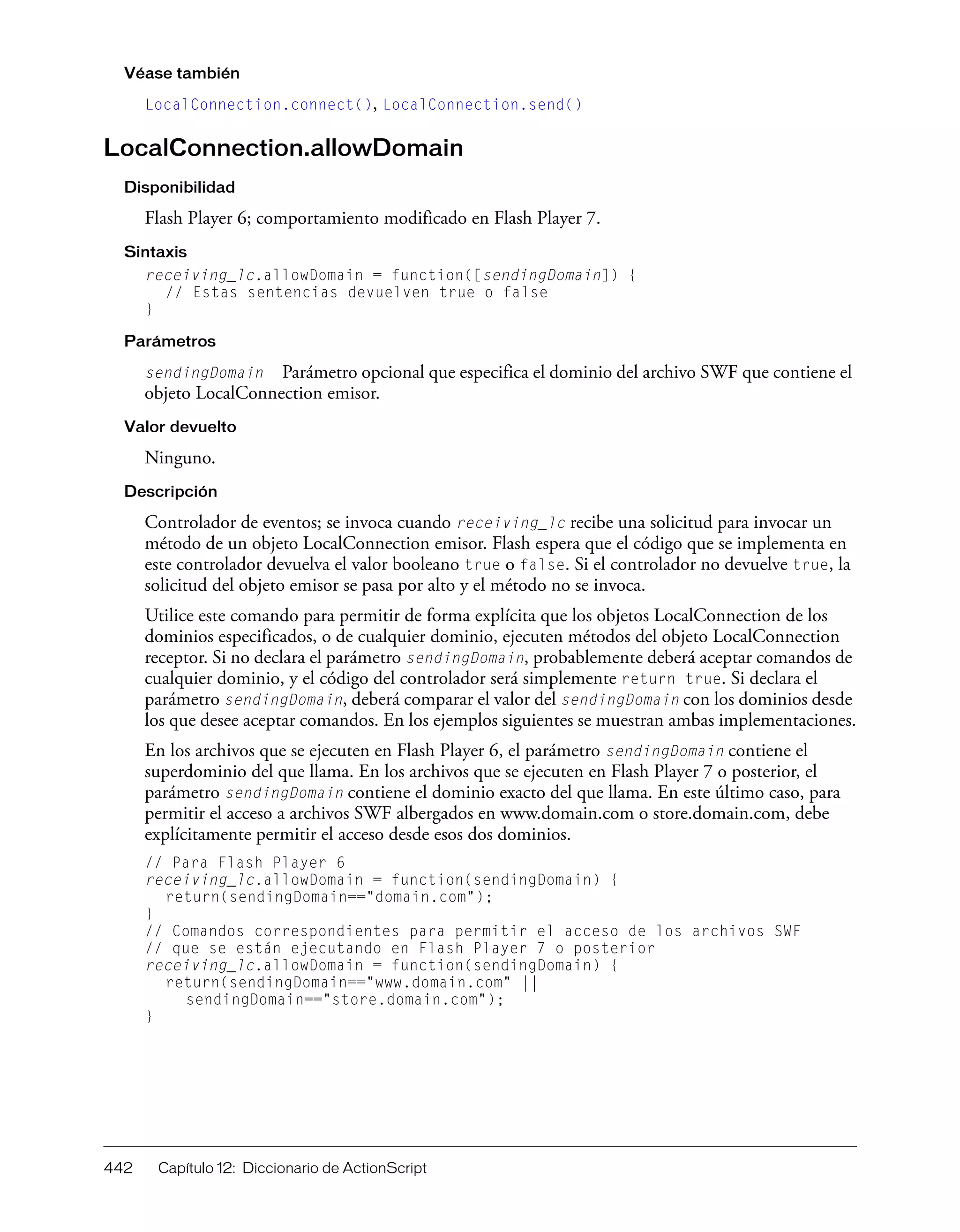442 Capítulo 12: Diccionario de ActionScript
Véase también
LocalConnection.connect(), LocalConnection.send()
LocalConnection.allowDomain
Disponibilidad
Flash Player 6; comportamiento modificado en Flash Player 7.
Sintaxis
receiving_lc.allowDomain = function([sendingDomain]) {
// Estas sentencias devuelven true o false
}
Parámetros
sendingDomain Parámetro opcional que especifica el dominio del archivo SWF que contiene el
objeto LocalConnection emisor.
Valor devuelto
Ninguno.
Descripción
Controlador de eventos; se invoca cuando receiving_lc recibe una solicitud para invocar un
método de un objeto LocalConnection emisor. Flash espera que el código que se implementa en
este controlador devuelva el valor booleano true o false. Si el controlador no devuelve true, la
solicitud del objeto emisor se pasa por alto y el método no se invoca.
Utilice este comando para permitir de forma explícita que los objetos LocalConnection de los
dominios especificados, o de cualquier dominio, ejecuten métodos del objeto LocalConnection
receptor. Si no declara el parámetro sendingDomain, probablemente deberá aceptar comandos de
cualquier dominio, y el código del controlador será simplemente return true. Si declara el
parámetro sendingDomain, deberá comparar el valor del sendingDomain con los dominios desde
los que desee aceptar comandos. En los ejemplos siguientes se muestran ambas implementaciones.
En los archivos que se ejecuten en Flash Player 6, el parámetro sendingDomain contiene el
superdominio del que llama. En los archivos que se ejecuten en Flash Player 7 o posterior, el
parámetro sendingDomain contiene el dominio exacto del que llama. En este último caso, para
permitir el acceso a archivos SWF albergados en www.domain.com o store.domain.com, debe
explícitamente permitir el acceso desde esos dos dominios.
// Para Flash Player 6
receiving_lc.allowDomain = function(sendingDomain) {
return(sendingDomain=="domain.com");
}
// Comandos correspondientes para permitir el acceso de los archivos SWF
// que se están ejecutando en Flash Player 7 o posterior
receiving_lc.allowDomain = function(sendingDomain) {
return(sendingDomain=="www.domain.com" ||
sendingDomain=="store.domain.com");
}
 