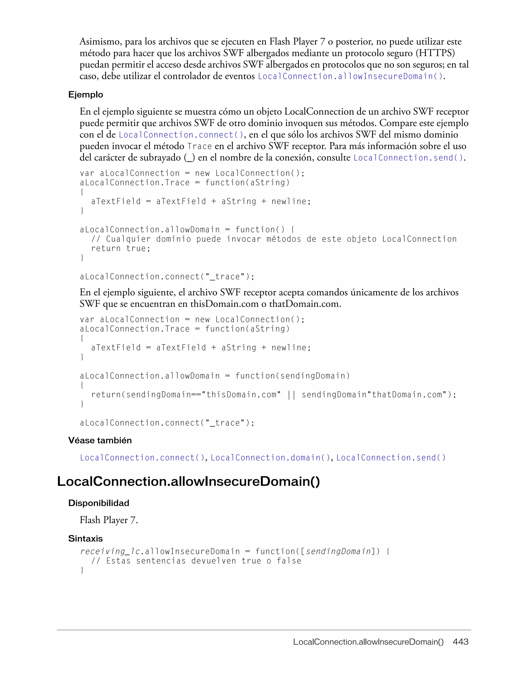 LocalConnection.allowInsecureDomain() 443
Asimismo, para los archivos que se ejecuten en Flash Player 7 o posterior, no puede utilizar este
método para hacer que los archivos SWF albergados mediante un protocolo seguro (HTTPS)
puedan permitir el acceso desde archivos SWF albergados en protocolos que no son seguros; en tal
caso, debe utilizar el controlador de eventos LocalConnection.allowInsecureDomain().
Ejemplo
En el ejemplo siguiente se muestra cómo un objeto LocalConnection de un archivo SWF receptor
puede permitir que archivos SWF de otro dominio invoquen sus métodos. Compare este ejemplo
con el de LocalConnection.connect(), en el que sólo los archivos SWF del mismo dominio
pueden invocar el método Trace en el archivo SWF receptor. Para más información sobre el uso
del carácter de subrayado (_) en el nombre de la conexión, consulte LocalConnection.send().
var aLocalConnection = new LocalConnection();
aLocalConnection.Trace = function(aString)
{
aTextField = aTextField + aString + newline;
}
aLocalConnection.allowDomain = function() {
// Cualquier dominio puede invocar métodos de este objeto LocalConnection
return true;
}
aLocalConnection.connect("_trace");
En el ejemplo siguiente, el archivo SWF receptor acepta comandos únicamente de los archivos
SWF que se encuentran en thisDomain.com o thatDomain.com.
var aLocalConnection = new LocalConnection();
aLocalConnection.Trace = function(aString)
{
aTextField = aTextField + aString + newline;
}
aLocalConnection.allowDomain = function(sendingDomain)
{
return(sendingDomain=="thisDomain.com" || sendingDomain"thatDomain.com");
}
aLocalConnection.connect("_trace");
Véase también
LocalConnection.connect(), LocalConnection.domain(), LocalConnection.send()
LocalConnection.allowInsecureDomain()
Disponibilidad
Flash Player 7.
Sintaxis
receiving_lc.allowInsecureDomain = function([sendingDomain]) {
// Estas sentencias devuelven true o false
}
 