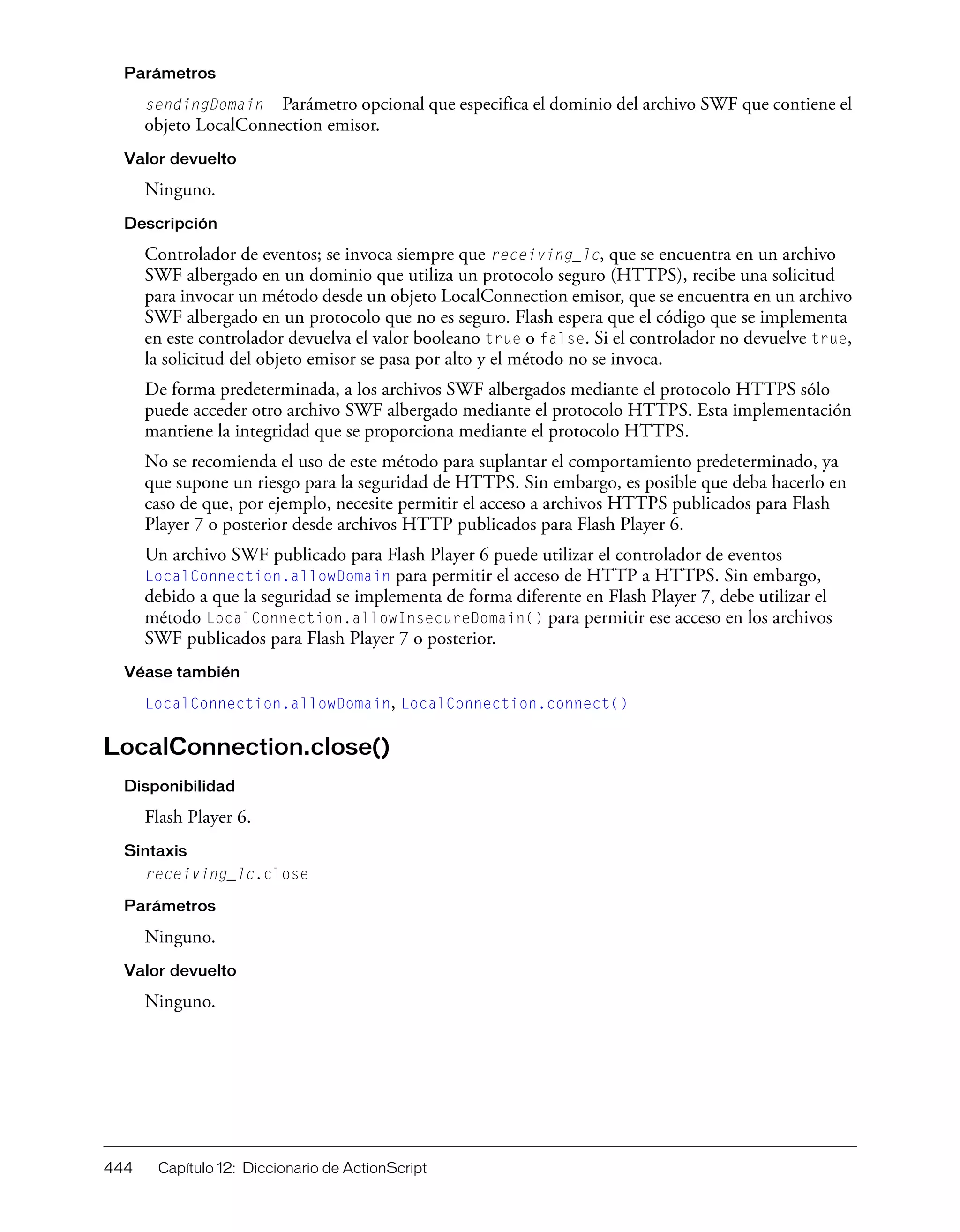 444 Capítulo 12: Diccionario de ActionScript
Parámetros
sendingDomain Parámetro opcional que especifica el dominio del archivo SWF que contiene el
objeto LocalConnection emisor.
Valor devuelto
Ninguno.
Descripción
Controlador de eventos; se invoca siempre que receiving_lc, que se encuentra en un archivo
SWF albergado en un dominio que utiliza un protocolo seguro (HTTPS), recibe una solicitud
para invocar un método desde un objeto LocalConnection emisor, que se encuentra en un archivo
SWF albergado en un protocolo que no es seguro. Flash espera que el código que se implementa
en este controlador devuelva el valor booleano true o false. Si el controlador no devuelve true,
la solicitud del objeto emisor se pasa por alto y el método no se invoca.
De forma predeterminada, a los archivos SWF albergados mediante el protocolo HTTPS sólo
puede acceder otro archivo SWF albergado mediante el protocolo HTTPS. Esta implementación
mantiene la integridad que se proporciona mediante el protocolo HTTPS.
No se recomienda el uso de este método para suplantar el comportamiento predeterminado, ya
que supone un riesgo para la seguridad de HTTPS. Sin embargo, es posible que deba hacerlo en
caso de que, por ejemplo, necesite permitir el acceso a archivos HTTPS publicados para Flash
Player 7 o posterior desde archivos HTTP publicados para Flash Player 6.
Un archivo SWF publicado para Flash Player 6 puede utilizar el controlador de eventos
LocalConnection.allowDomain para permitir el acceso de HTTP a HTTPS. Sin embargo,
debido a que la seguridad se implementa de forma diferente en Flash Player 7, debe utilizar el
método LocalConnection.allowInsecureDomain() para permitir ese acceso en los archivos
SWF publicados para Flash Player 7 o posterior.
Véase también
LocalConnection.allowDomain, LocalConnection.connect()
LocalConnection.close()
Disponibilidad
Flash Player 6.
Sintaxis
receiving_lc.close
Parámetros
Ninguno.
Valor devuelto
Ninguno.
 