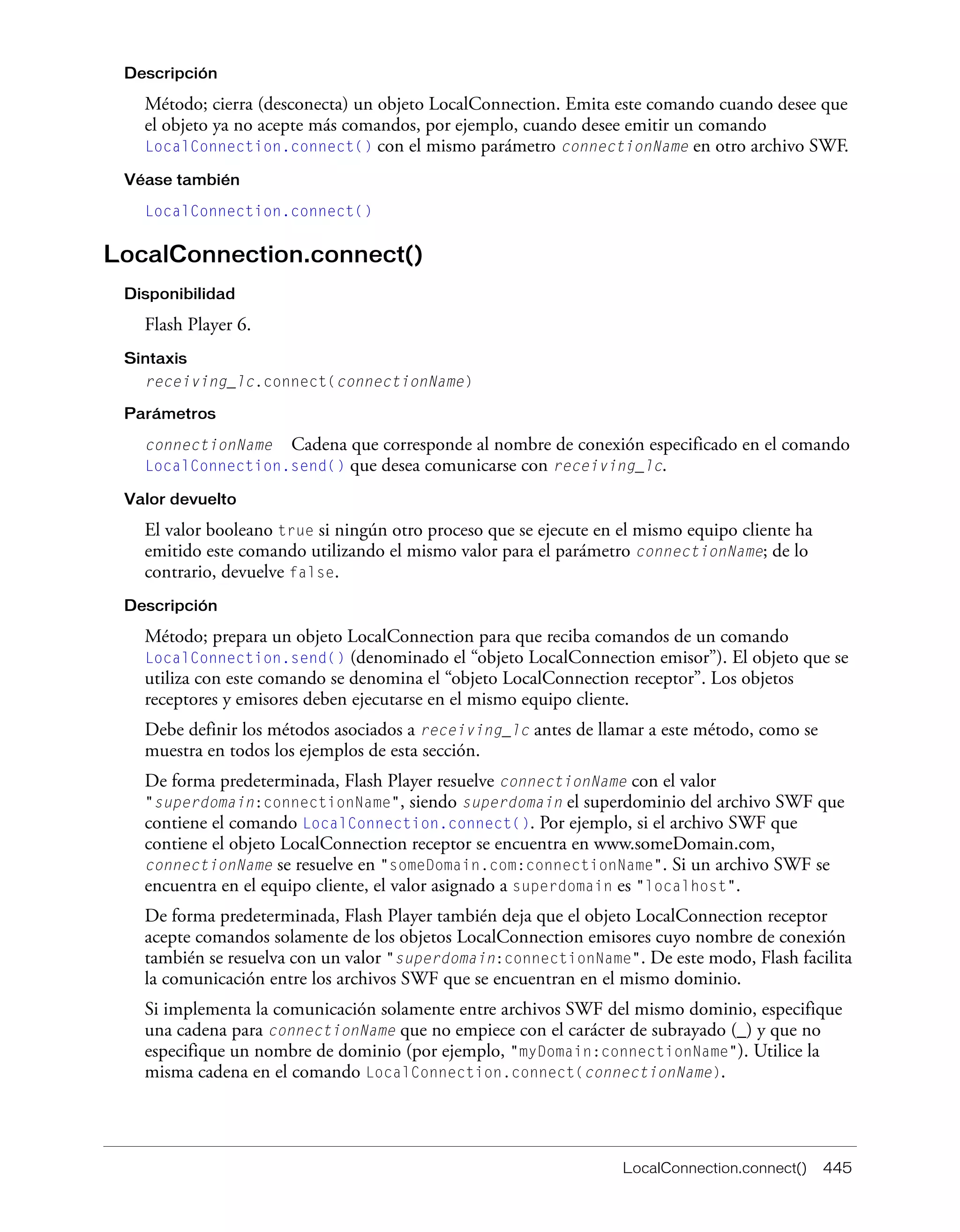 LocalConnection.connect() 445
Descripción
Método; cierra (desconecta) un objeto LocalConnection. Emita este comando cuando desee que
el objeto ya no acepte más comandos, por ejemplo, cuando desee emitir un comando
LocalConnection.connect() con el mismo parámetro connectionName en otro archivo SWF.
Véase también
LocalConnection.connect()
LocalConnection.connect()
Disponibilidad
Flash Player 6.
Sintaxis
receiving_lc.connect(connectionName)
Parámetros
connectionName Cadena que corresponde al nombre de conexión especificado en el comando
LocalConnection.send() que desea comunicarse con receiving_lc.
Valor devuelto
El valor booleano true si ningún otro proceso que se ejecute en el mismo equipo cliente ha
emitido este comando utilizando el mismo valor para el parámetro connectionName; de lo
contrario, devuelve false.
Descripción
Método; prepara un objeto LocalConnection para que reciba comandos de un comando
LocalConnection.send() (denominado el “objeto LocalConnection emisor”). El objeto que se
utiliza con este comando se denomina el “objeto LocalConnection receptor”. Los objetos
receptores y emisores deben ejecutarse en el mismo equipo cliente.
Debe definir los métodos asociados a receiving_lc antes de llamar a este método, como se
muestra en todos los ejemplos de esta sección.
De forma predeterminada, Flash Player resuelve connectionName con el valor
"superdomain:connectionName", siendo superdomain el superdominio del archivo SWF que
contiene el comando LocalConnection.connect(). Por ejemplo, si el archivo SWF que
contiene el objeto LocalConnection receptor se encuentra en www.someDomain.com,
connectionName se resuelve en "someDomain.com:connectionName". Si un archivo SWF se
encuentra en el equipo cliente, el valor asignado a superdomain es "localhost".
De forma predeterminada, Flash Player también deja que el objeto LocalConnection receptor
acepte comandos solamente de los objetos LocalConnection emisores cuyo nombre de conexión
también se resuelva con un valor "superdomain:connectionName". De este modo, Flash facilita
la comunicación entre los archivos SWF que se encuentran en el mismo dominio.
Si implementa la comunicación solamente entre archivos SWF del mismo dominio, especifique
una cadena para connectionName que no empiece con el carácter de subrayado (_) y que no
especifique un nombre de dominio (por ejemplo, "myDomain:connectionName"). Utilice la
misma cadena en el comando LocalConnection.connect(connectionName).
 