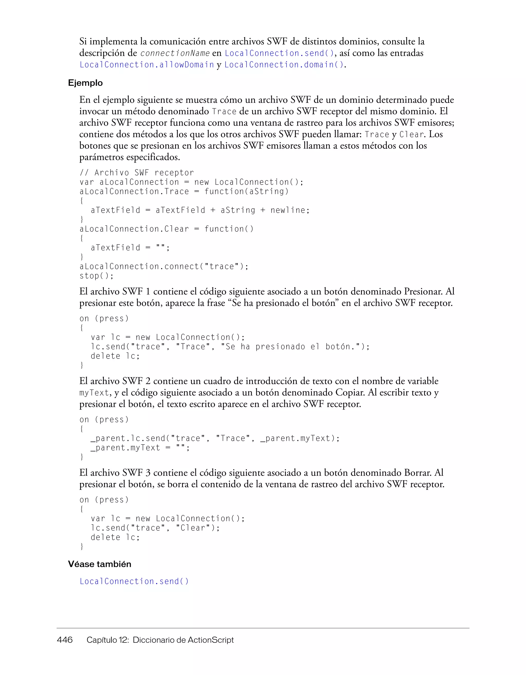 446 Capítulo 12: Diccionario de ActionScript
Si implementa la comunicación entre archivos SWF de distintos dominios, consulte la
descripción de connectionName en LocalConnection.send(), así como las entradas
LocalConnection.allowDomain y LocalConnection.domain().
Ejemplo
En el ejemplo siguiente se muestra cómo un archivo SWF de un dominio determinado puede
invocar un método denominado Trace de un archivo SWF receptor del mismo dominio. El
archivo SWF receptor funciona como una ventana de rastreo para los archivos SWF emisores;
contiene dos métodos a los que los otros archivos SWF pueden llamar: Trace y Clear. Los
botones que se presionan en los archivos SWF emisores llaman a estos métodos con los
parámetros especificados.
// Archivo SWF receptor
var aLocalConnection = new LocalConnection();
aLocalConnection.Trace = function(aString)
{
aTextField = aTextField + aString + newline;
}
aLocalConnection.Clear = function()
{
aTextField = "";
}
aLocalConnection.connect("trace");
stop();
El archivo SWF 1 contiene el código siguiente asociado a un botón denominado Presionar. Al
presionar este botón, aparece la frase “Se ha presionado el botón” en el archivo SWF receptor.
on (press)
{
var lc = new LocalConnection();
lc.send("trace", "Trace", "Se ha presionado el botón.");
delete lc;
}
El archivo SWF 2 contiene un cuadro de introducción de texto con el nombre de variable
myText, y el código siguiente asociado a un botón denominado Copiar. Al escribir texto y
presionar el botón, el texto escrito aparece en el archivo SWF receptor.
on (press)
{
_parent.lc.send("trace", "Trace", _parent.myText);
_parent.myText = "";
}
El archivo SWF 3 contiene el código siguiente asociado a un botón denominado Borrar. Al
presionar el botón, se borra el contenido de la ventana de rastreo del archivo SWF receptor.
on (press)
{
var lc = new LocalConnection();
lc.send("trace", "Clear");
delete lc;
}
Véase también
LocalConnection.send()
 