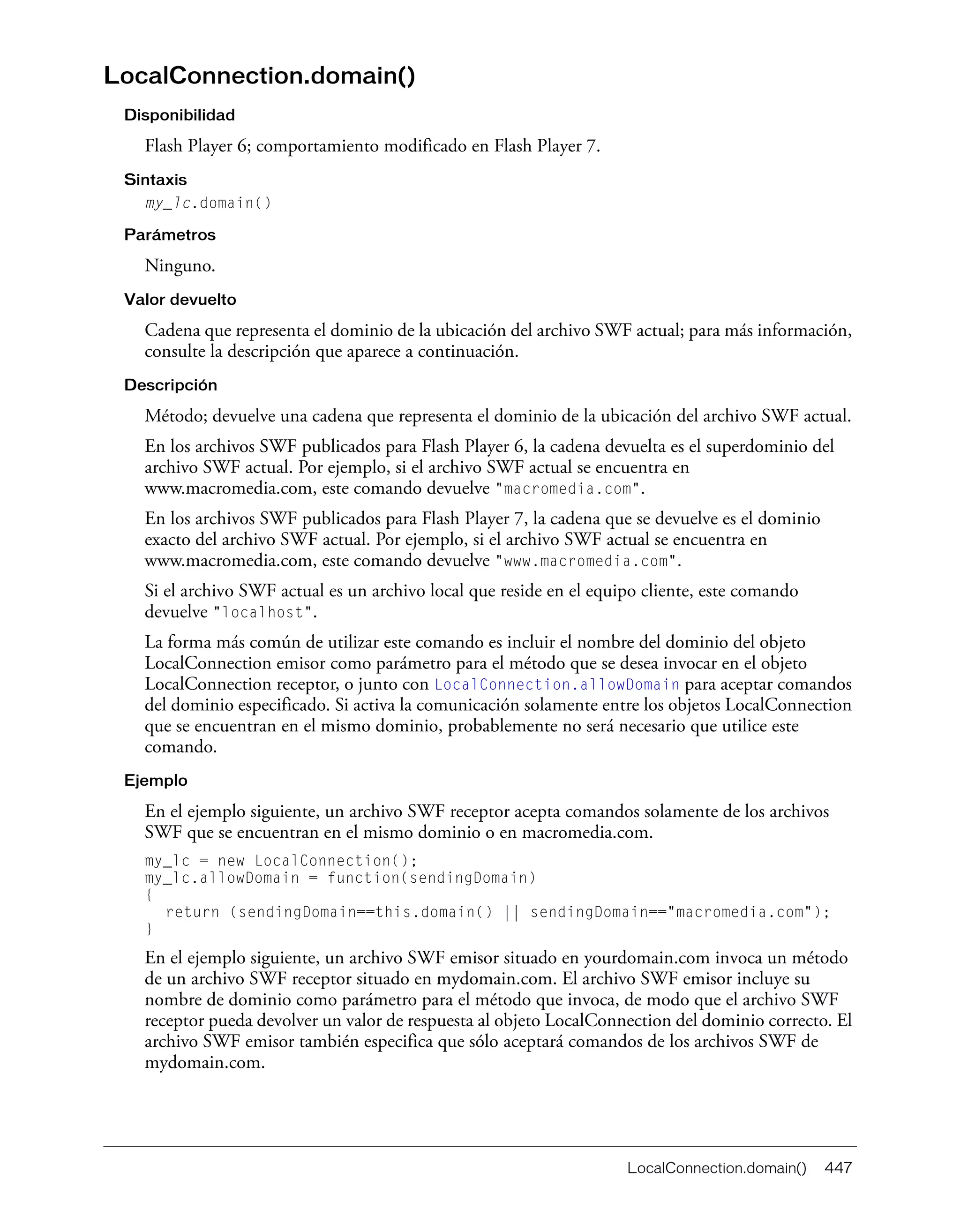 LocalConnection.domain() 447
LocalConnection.domain()
Disponibilidad
Flash Player 6; comportamiento modificado en Flash Player 7.
Sintaxis
my_lc.domain()
Parámetros
Ninguno.
Valor devuelto
Cadena que representa el dominio de la ubicación del archivo SWF actual; para más información,
consulte la descripción que aparece a continuación.
Descripción
Método; devuelve una cadena que representa el dominio de la ubicación del archivo SWF actual.
En los archivos SWF publicados para Flash Player 6, la cadena devuelta es el superdominio del
archivo SWF actual. Por ejemplo, si el archivo SWF actual se encuentra en
www.macromedia.com, este comando devuelve "macromedia.com".
En los archivos SWF publicados para Flash Player 7, la cadena que se devuelve es el dominio
exacto del archivo SWF actual. Por ejemplo, si el archivo SWF actual se encuentra en
www.macromedia.com, este comando devuelve "www.macromedia.com".
Si el archivo SWF actual es un archivo local que reside en el equipo cliente, este comando
devuelve "localhost".
La forma más común de utilizar este comando es incluir el nombre del dominio del objeto
LocalConnection emisor como parámetro para el método que se desea invocar en el objeto
LocalConnection receptor, o junto con LocalConnection.allowDomain para aceptar comandos
del dominio especificado. Si activa la comunicación solamente entre los objetos LocalConnection
que se encuentran en el mismo dominio, probablemente no será necesario que utilice este
comando.
Ejemplo
En el ejemplo siguiente, un archivo SWF receptor acepta comandos solamente de los archivos
SWF que se encuentran en el mismo dominio o en macromedia.com.
my_lc = new LocalConnection();
my_lc.allowDomain = function(sendingDomain)
{
return (sendingDomain==this.domain() || sendingDomain=="macromedia.com");
}
En el ejemplo siguiente, un archivo SWF emisor situado en yourdomain.com invoca un método
de un archivo SWF receptor situado en mydomain.com. El archivo SWF emisor incluye su
nombre de dominio como parámetro para el método que invoca, de modo que el archivo SWF
receptor pueda devolver un valor de respuesta al objeto LocalConnection del dominio correcto. El
archivo SWF emisor también especifica que sólo aceptará comandos de los archivos SWF de
mydomain.com.
 