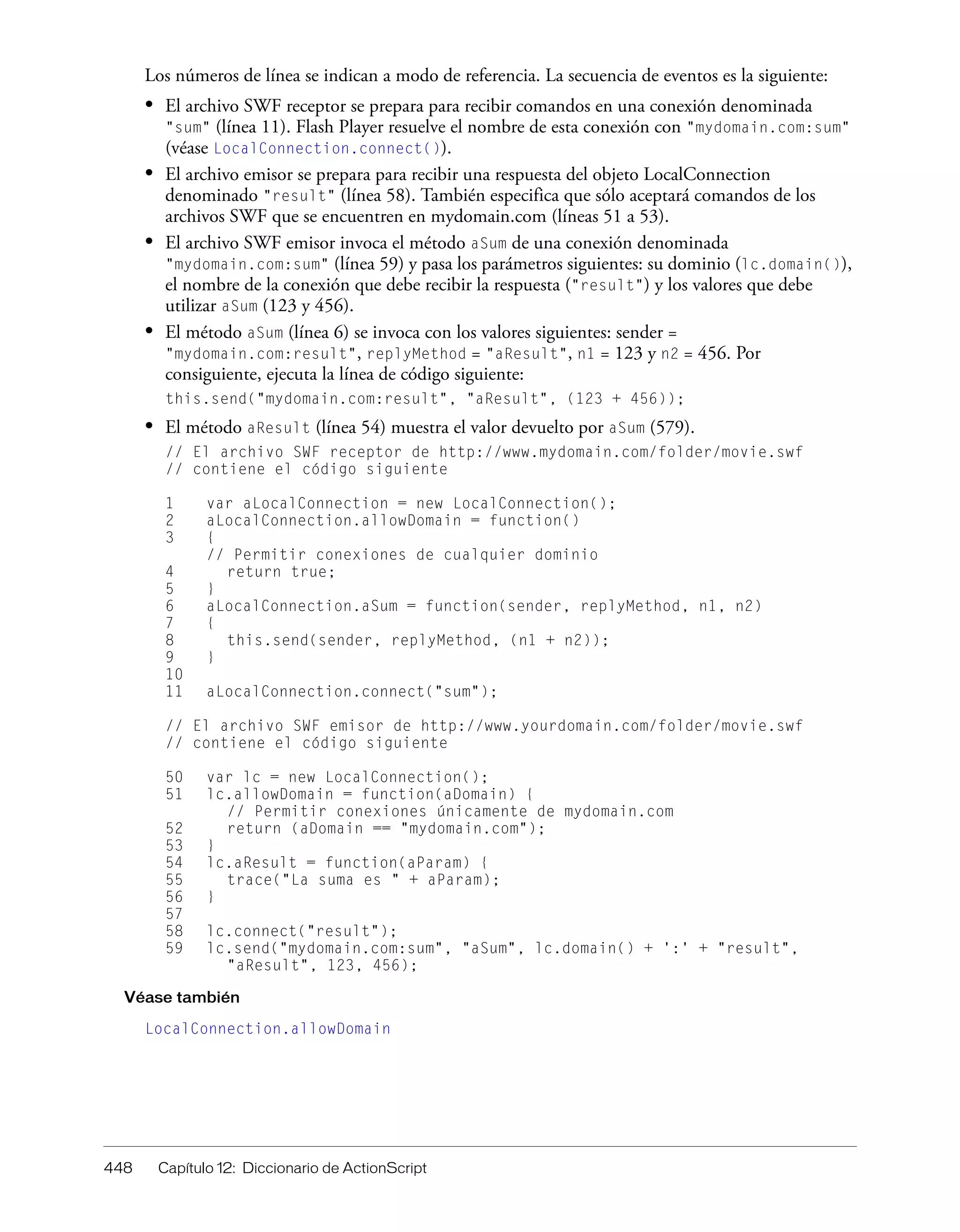 448 Capítulo 12: Diccionario de ActionScript
Los números de línea se indican a modo de referencia. La secuencia de eventos es la siguiente:
• El archivo SWF receptor se prepara para recibir comandos en una conexión denominada
"sum" (línea 11). Flash Player resuelve el nombre de esta conexión con "mydomain.com:sum"
(véase LocalConnection.connect()).
• El archivo emisor se prepara para recibir una respuesta del objeto LocalConnection
denominado "result" (línea 58). También especifica que sólo aceptará comandos de los
archivos SWF que se encuentren en mydomain.com (líneas 51 a 53).
• El archivo SWF emisor invoca el método aSum de una conexión denominada
"mydomain.com:sum" (línea 59) y pasa los parámetros siguientes: su dominio (lc.domain()),
el nombre de la conexión que debe recibir la respuesta ("result") y los valores que debe
utilizar aSum (123 y 456).
• El método aSum (línea 6) se invoca con los valores siguientes: sender =
"mydomain.com:result", replyMethod = "aResult", n1 = 123 y n2 = 456. Por
consiguiente, ejecuta la línea de código siguiente:
this.send("mydomain.com:result", "aResult", (123 + 456));
• El método aResult (línea 54) muestra el valor devuelto por aSum (579).
// El archivo SWF receptor de http://www.mydomain.com/folder/movie.swf
// contiene el código siguiente
1 var aLocalConnection = new LocalConnection();
2 aLocalConnection.allowDomain = function()
3 {
// Permitir conexiones de cualquier dominio
4 return true;
5 }
6 aLocalConnection.aSum = function(sender, replyMethod, n1, n2)
7 {
8 this.send(sender, replyMethod, (n1 + n2));
9 }
10
11 aLocalConnection.connect("sum");
// El archivo SWF emisor de http://www.yourdomain.com/folder/movie.swf
// contiene el código siguiente
50 var lc = new LocalConnection();
51 lc.allowDomain = function(aDomain) {
// Permitir conexiones únicamente de mydomain.com
52 return (aDomain == "mydomain.com");
53 }
54 lc.aResult = function(aParam) {
55 trace("La suma es " + aParam);
56 }
57
58 lc.connect("result");
59 lc.send("mydomain.com:sum", "aSum", lc.domain() + ':' + "result",
"aResult", 123, 456);
Véase también
LocalConnection.allowDomain
 