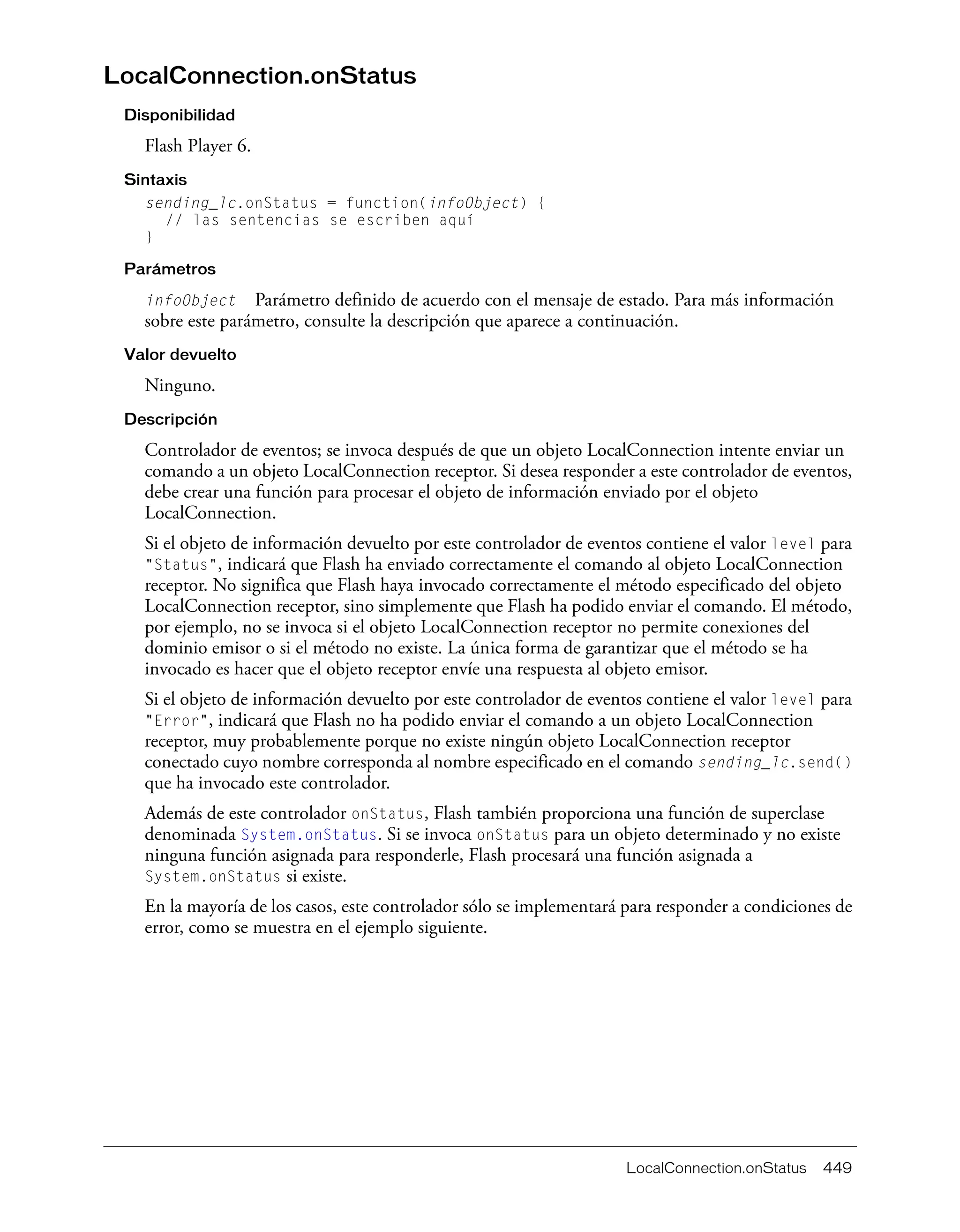 LocalConnection.onStatus 449
LocalConnection.onStatus
Disponibilidad
Flash Player 6.
Sintaxis
sending_lc.onStatus = function(infoObject) {
// las sentencias se escriben aquí
}
Parámetros
infoObject Parámetro definido de acuerdo con el mensaje de estado. Para más información
sobre este parámetro, consulte la descripción que aparece a continuación.
Valor devuelto
Ninguno.
Descripción
Controlador de eventos; se invoca después de que un objeto LocalConnection intente enviar un
comando a un objeto LocalConnection receptor. Si desea responder a este controlador de eventos,
debe crear una función para procesar el objeto de información enviado por el objeto
LocalConnection.
Si el objeto de información devuelto por este controlador de eventos contiene el valor level para
"Status", indicará que Flash ha enviado correctamente el comando al objeto LocalConnection
receptor. No significa que Flash haya invocado correctamente el método especificado del objeto
LocalConnection receptor, sino simplemente que Flash ha podido enviar el comando. El método,
por ejemplo, no se invoca si el objeto LocalConnection receptor no permite conexiones del
dominio emisor o si el método no existe. La única forma de garantizar que el método se ha
invocado es hacer que el objeto receptor envíe una respuesta al objeto emisor.
Si el objeto de información devuelto por este controlador de eventos contiene el valor level para
"Error", indicará que Flash no ha podido enviar el comando a un objeto LocalConnection
receptor, muy probablemente porque no existe ningún objeto LocalConnection receptor
conectado cuyo nombre corresponda al nombre especificado en el comando sending_lc.send()
que ha invocado este controlador.
Además de este controlador onStatus, Flash también proporciona una función de superclase
denominada System.onStatus. Si se invoca onStatus para un objeto determinado y no existe
ninguna función asignada para responderle, Flash procesará una función asignada a
System.onStatus si existe.
En la mayoría de los casos, este controlador sólo se implementará para responder a condiciones de
error, como se muestra en el ejemplo siguiente.
 
