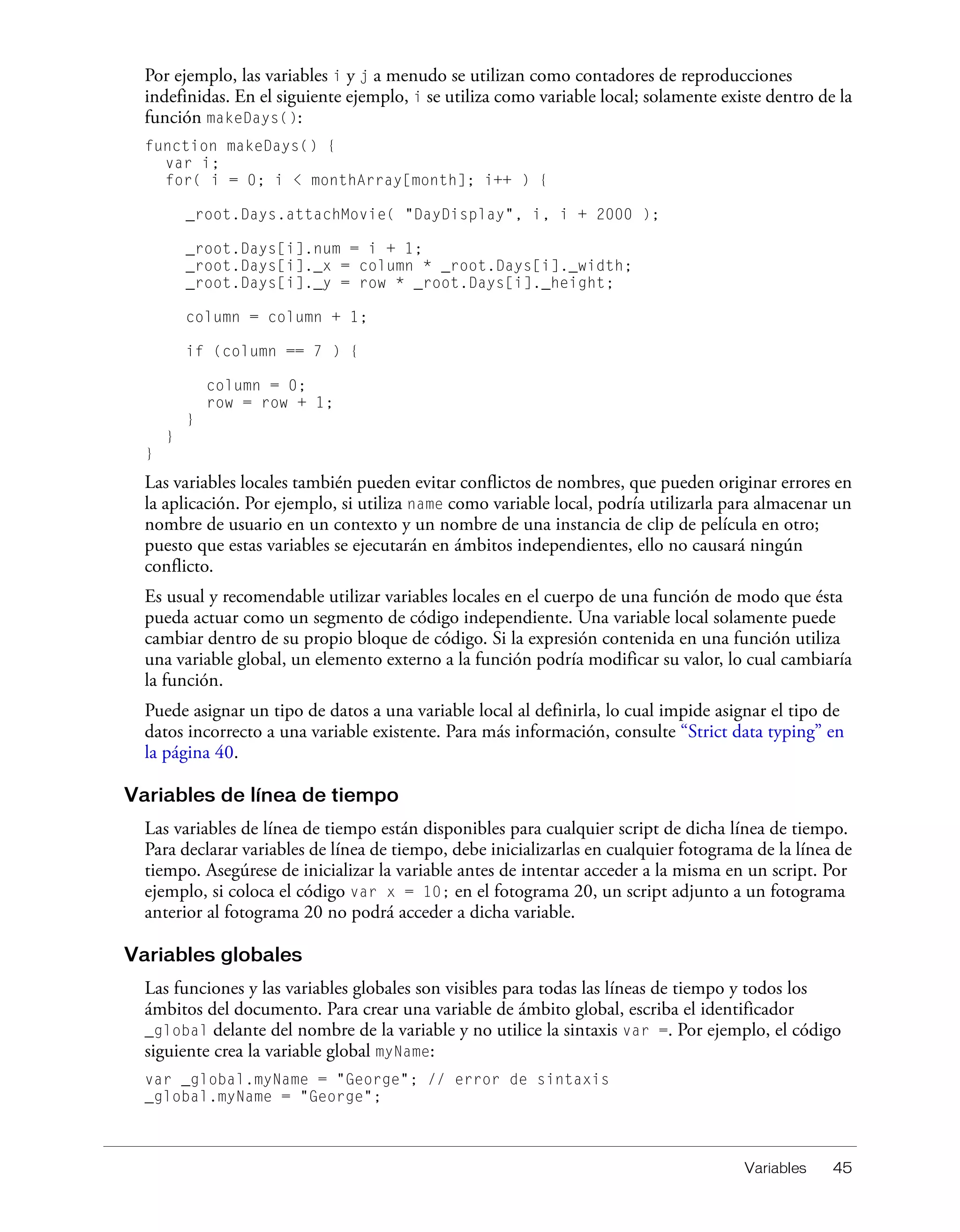 Variables 45
Por ejemplo, las variables i y j a menudo se utilizan como contadores de reproducciones
indefinidas. En el siguiente ejemplo, i se utiliza como variable local; solamente existe dentro de la
función makeDays():
function makeDays() {
var i;
for( i = 0; i < monthArray[month]; i++ ) {
_root.Days.attachMovie( "DayDisplay", i, i + 2000 );
_root.Days[i].num = i + 1;
_root.Days[i]._x = column * _root.Days[i]._width;
_root.Days[i]._y = row * _root.Days[i]._height;
column = column + 1;
if (column == 7 ) {
column = 0;
row = row + 1;
}
}
}
Las variables locales también pueden evitar conflictos de nombres, que pueden originar errores en
la aplicación. Por ejemplo, si utiliza name como variable local, podría utilizarla para almacenar un
nombre de usuario en un contexto y un nombre de una instancia de clip de película en otro;
puesto que estas variables se ejecutarán en ámbitos independientes, ello no causará ningún
conflicto.
Es usual y recomendable utilizar variables locales en el cuerpo de una función de modo que ésta
pueda actuar como un segmento de código independiente. Una variable local solamente puede
cambiar dentro de su propio bloque de código. Si la expresión contenida en una función utiliza
una variable global, un elemento externo a la función podría modificar su valor, lo cual cambiaría
la función.
Puede asignar un tipo de datos a una variable local al definirla, lo cual impide asignar el tipo de
datos incorrecto a una variable existente. Para más información, consulte “Strict data typing” en
la página 40.
Variables de línea de tiempo
Las variables de línea de tiempo están disponibles para cualquier script de dicha línea de tiempo.
Para declarar variables de línea de tiempo, debe inicializarlas en cualquier fotograma de la línea de
tiempo. Asegúrese de inicializar la variable antes de intentar acceder a la misma en un script. Por
ejemplo, si coloca el código var x = 10; en el fotograma 20, un script adjunto a un fotograma
anterior al fotograma 20 no podrá acceder a dicha variable.
Variables globales
Las funciones y las variables globales son visibles para todas las líneas de tiempo y todos los
ámbitos del documento. Para crear una variable de ámbito global, escriba el identificador
_global delante del nombre de la variable y no utilice la sintaxis var =. Por ejemplo, el código
siguiente crea la variable global myName:
var _global.myName = "George"; // error de sintaxis
_global.myName = "George";
 
