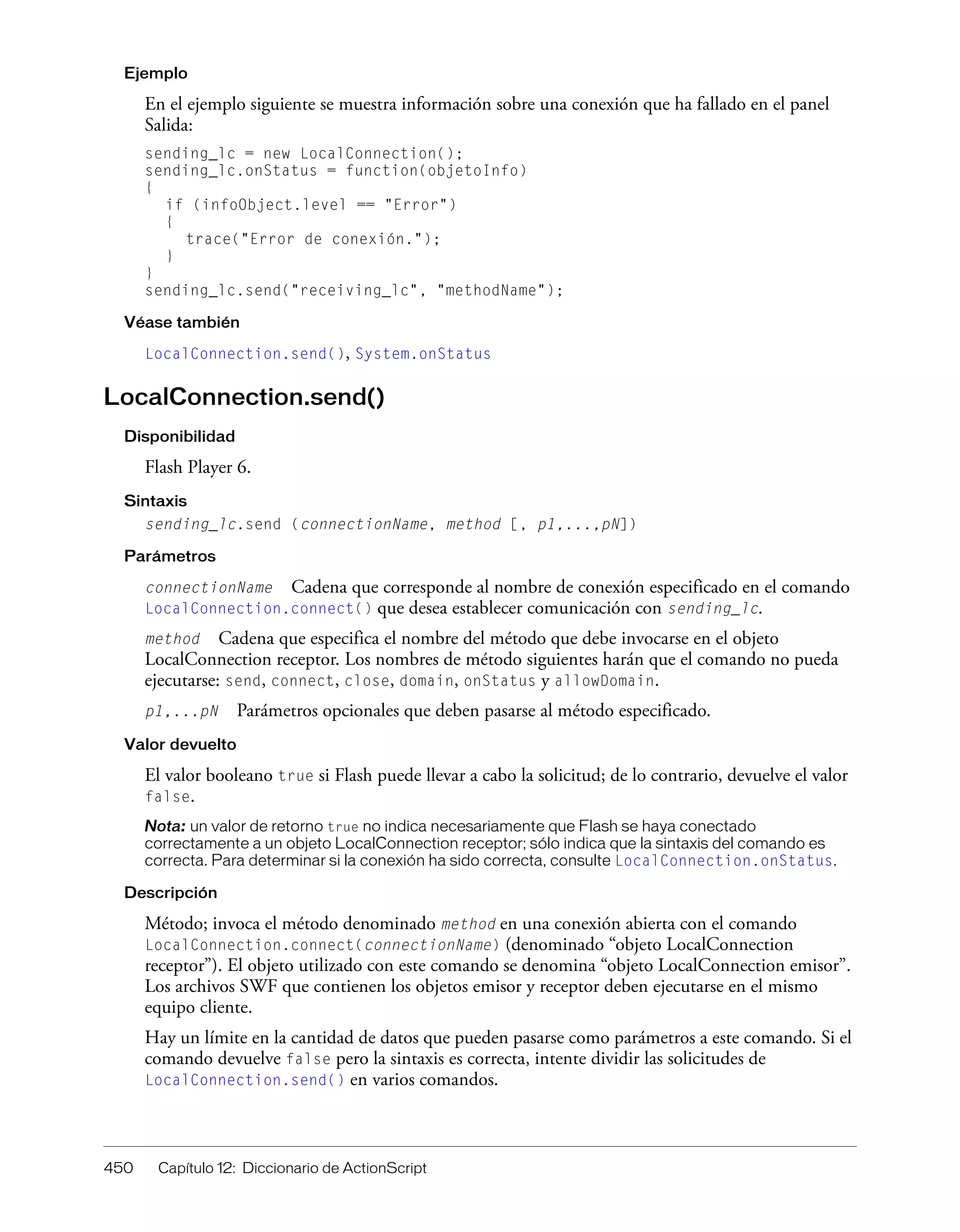 450 Capítulo 12: Diccionario de ActionScript
Ejemplo
En el ejemplo siguiente se muestra información sobre una conexión que ha fallado en el panel
Salida:
sending_lc = new LocalConnection();
sending_lc.onStatus = function(objetoInfo)
{
if (infoObject.level == "Error")
{
trace("Error de conexión.");
}
}
sending_lc.send("receiving_lc", "methodName");
Véase también
LocalConnection.send(), System.onStatus
LocalConnection.send()
Disponibilidad
Flash Player 6.
Sintaxis
sending_lc.send (connectionName, method [, p1,...,pN])
Parámetros
connectionName Cadena que corresponde al nombre de conexión especificado en el comando
LocalConnection.connect() que desea establecer comunicación con sending_lc.
method Cadena que especifica el nombre del método que debe invocarse en el objeto
LocalConnection receptor. Los nombres de método siguientes harán que el comando no pueda
ejecutarse: send, connect, close, domain, onStatus y allowDomain.
p1,...pN Parámetros opcionales que deben pasarse al método especificado.
Valor devuelto
El valor booleano true si Flash puede llevar a cabo la solicitud; de lo contrario, devuelve el valor
false.
Nota: un valor de retorno true no indica necesariamente que Flash se haya conectado
correctamente a un objeto LocalConnection receptor; sólo indica que la sintaxis del comando es
correcta. Para determinar si la conexión ha sido correcta, consulte LocalConnection.onStatus.
Descripción
Método; invoca el método denominado method en una conexión abierta con el comando
LocalConnection.connect(connectionName) (denominado “objeto LocalConnection
receptor”). El objeto utilizado con este comando se denomina “objeto LocalConnection emisor”.
Los archivos SWF que contienen los objetos emisor y receptor deben ejecutarse en el mismo
equipo cliente.
Hay un límite en la cantidad de datos que pueden pasarse como parámetros a este comando. Si el
comando devuelve false pero la sintaxis es correcta, intente dividir las solicitudes de
LocalConnection.send() en varios comandos.
 