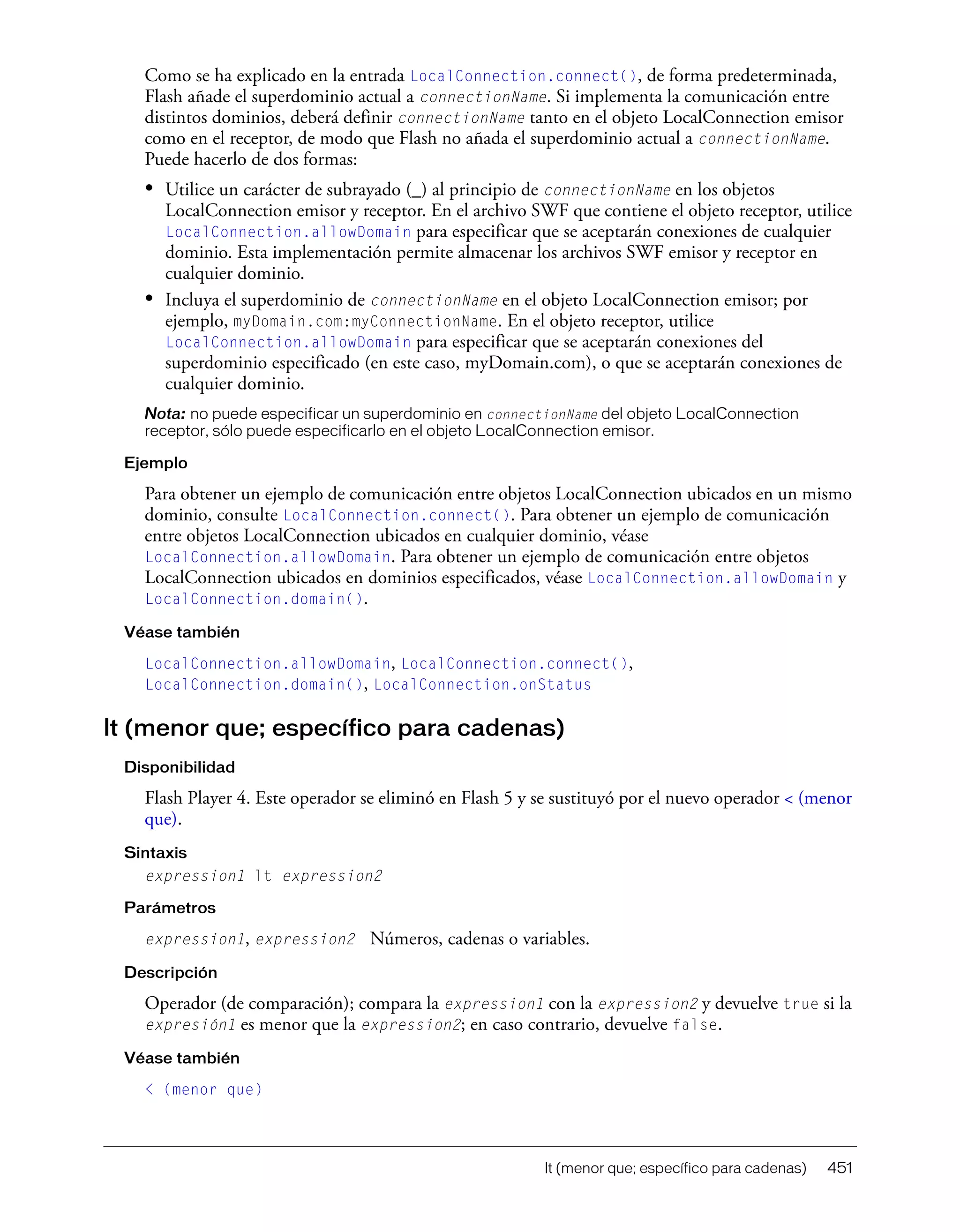 lt (menor que; específico para cadenas) 451
Como se ha explicado en la entrada LocalConnection.connect(), de forma predeterminada,
Flash añade el superdominio actual a connectionName. Si implementa la comunicación entre
distintos dominios, deberá definir connectionName tanto en el objeto LocalConnection emisor
como en el receptor, de modo que Flash no añada el superdominio actual a connectionName.
Puede hacerlo de dos formas:
• Utilice un carácter de subrayado (_) al principio de connectionName en los objetos
LocalConnection emisor y receptor. En el archivo SWF que contiene el objeto receptor, utilice
LocalConnection.allowDomain para especificar que se aceptarán conexiones de cualquier
dominio. Esta implementación permite almacenar los archivos SWF emisor y receptor en
cualquier dominio.
• Incluya el superdominio de connectionName en el objeto LocalConnection emisor; por
ejemplo, myDomain.com:myConnectionName. En el objeto receptor, utilice
LocalConnection.allowDomain para especificar que se aceptarán conexiones del
superdominio especificado (en este caso, myDomain.com), o que se aceptarán conexiones de
cualquier dominio.
Nota: no puede especificar un superdominio en connectionName del objeto LocalConnection
receptor, sólo puede especificarlo en el objeto LocalConnection emisor.
Ejemplo
Para obtener un ejemplo de comunicación entre objetos LocalConnection ubicados en un mismo
dominio, consulte LocalConnection.connect(). Para obtener un ejemplo de comunicación
entre objetos LocalConnection ubicados en cualquier dominio, véase
LocalConnection.allowDomain. Para obtener un ejemplo de comunicación entre objetos
LocalConnection ubicados en dominios especificados, véase LocalConnection.allowDomain y
LocalConnection.domain().
Véase también
LocalConnection.allowDomain, LocalConnection.connect(),
LocalConnection.domain(), LocalConnection.onStatus
lt (menor que; específico para cadenas)
Disponibilidad
Flash Player 4. Este operador se eliminó en Flash 5 y se sustituyó por el nuevo operador < (menor
que).
Sintaxis
expression1 lt expression2
Parámetros
expression1, expression2 Números, cadenas o variables.
Descripción
Operador (de comparación); compara la expression1 con la expression2 y devuelve true si la
expresión1 es menor que la expression2; en caso contrario, devuelve false.
Véase también
< (menor que)
 