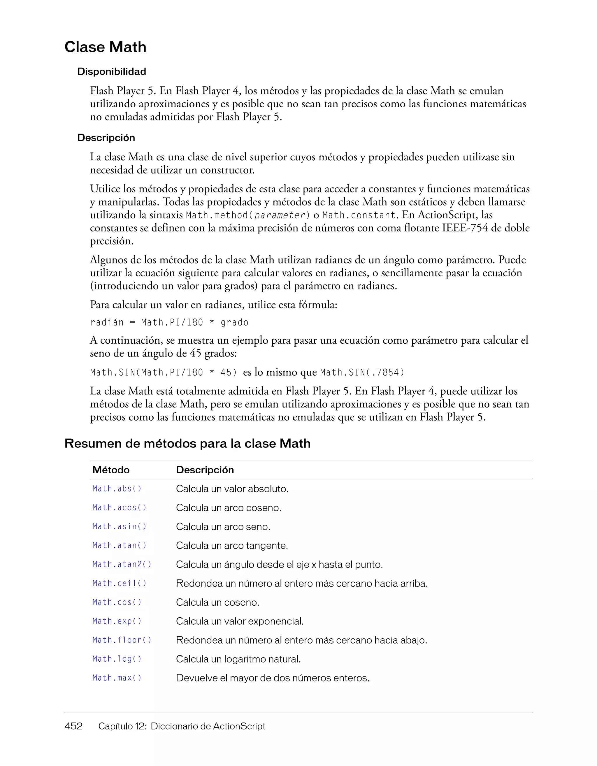 452 Capítulo 12: Diccionario de ActionScript
Clase Math
Disponibilidad
Flash Player 5. En Flash Player 4, los métodos y las propiedades de la clase Math se emulan
utilizando aproximaciones y es posible que no sean tan precisos como las funciones matemáticas
no emuladas admitidas por Flash Player 5.
Descripción
La clase Math es una clase de nivel superior cuyos métodos y propiedades pueden utilizase sin
necesidad de utilizar un constructor.
Utilice los métodos y propiedades de esta clase para acceder a constantes y funciones matemáticas
y manipularlas. Todas las propiedades y métodos de la clase Math son estáticos y deben llamarse
utilizando la sintaxis Math.method(parameter) o Math.constant. En ActionScript, las
constantes se definen con la máxima precisión de números con coma flotante IEEE-754 de doble
precisión.
Algunos de los métodos de la clase Math utilizan radianes de un ángulo como parámetro. Puede
utilizar la ecuación siguiente para calcular valores en radianes, o sencillamente pasar la ecuación
(introduciendo un valor para grados) para el parámetro en radianes.
Para calcular un valor en radianes, utilice esta fórmula:
radián = Math.PI/180 * grado
A continuación, se muestra un ejemplo para pasar una ecuación como parámetro para calcular el
seno de un ángulo de 45 grados:
Math.SIN(Math.PI/180 * 45) es lo mismo que Math.SIN(.7854)
La clase Math está totalmente admitida en Flash Player 5. En Flash Player 4, puede utilizar los
métodos de la clase Math, pero se emulan utilizando aproximaciones y es posible que no sean tan
precisos como las funciones matemáticas no emuladas que se utilizan en Flash Player 5.
Resumen de métodos para la clase Math
Método Descripción
Math.abs() Calcula un valor absoluto.
Math.acos() Calcula un arco coseno.
Math.asin() Calcula un arco seno.
Math.atan() Calcula un arco tangente.
Math.atan2() Calcula un ángulo desde el eje x hasta el punto.
Math.ceil() Redondea un número al entero más cercano hacia arriba.
Math.cos() Calcula un coseno.
Math.exp() Calcula un valor exponencial.
Math.floor() Redondea un número al entero más cercano hacia abajo.
Math.log() Calcula un logaritmo natural.
Math.max() Devuelve el mayor de dos números enteros.
 