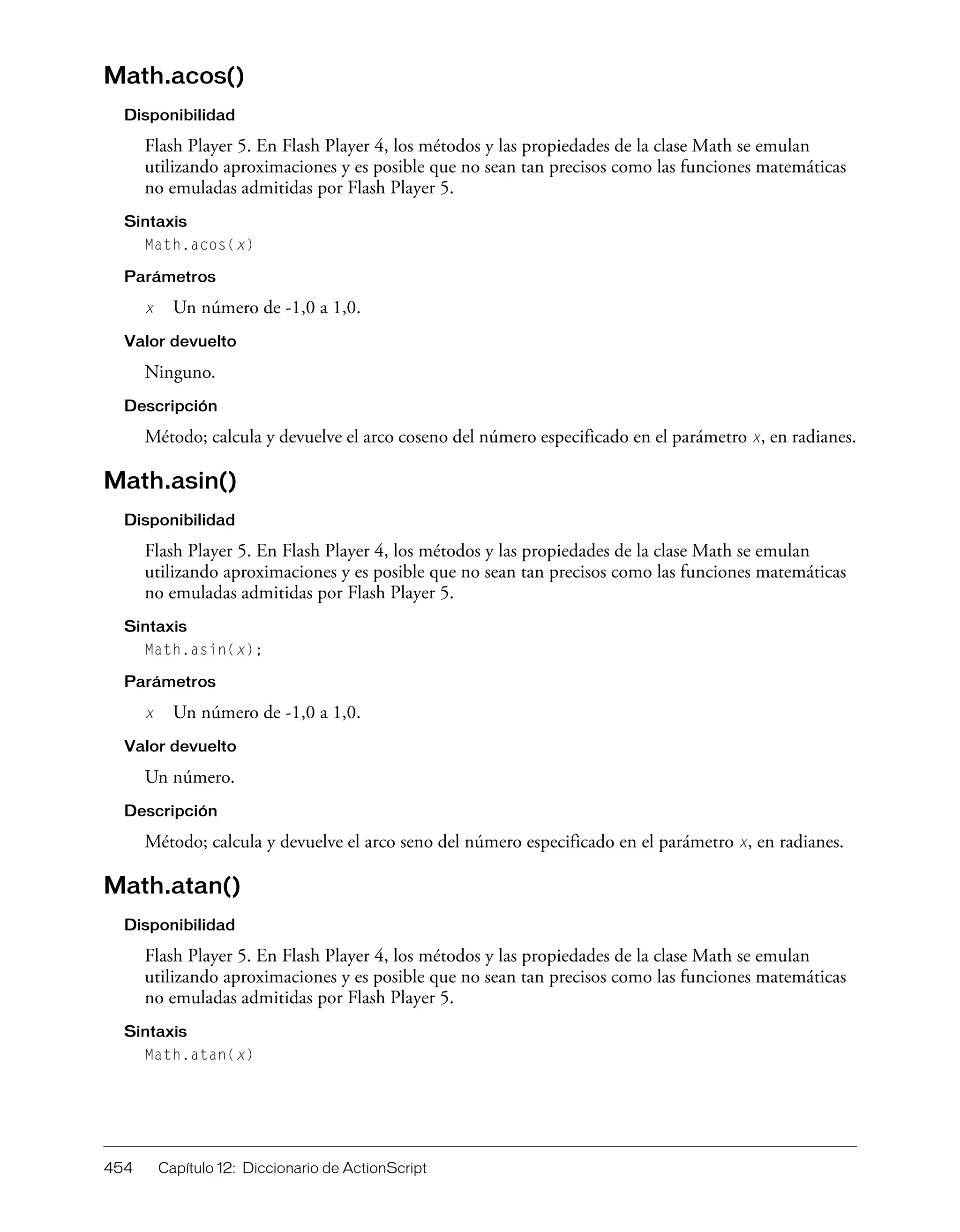 454 Capítulo 12: Diccionario de ActionScript
Math.acos()
Disponibilidad
Flash Player 5. En Flash Player 4, los métodos y las propiedades de la clase Math se emulan
utilizando aproximaciones y es posible que no sean tan precisos como las funciones matemáticas
no emuladas admitidas por Flash Player 5.
Sintaxis
Math.acos(x)
Parámetros
x Un número de -1,0 a 1,0.
Valor devuelto
Ninguno.
Descripción
Método; calcula y devuelve el arco coseno del número especificado en el parámetro x, en radianes.
Math.asin()
Disponibilidad
Flash Player 5. En Flash Player 4, los métodos y las propiedades de la clase Math se emulan
utilizando aproximaciones y es posible que no sean tan precisos como las funciones matemáticas
no emuladas admitidas por Flash Player 5.
Sintaxis
Math.asin(x);
Parámetros
x Un número de -1,0 a 1,0.
Valor devuelto
Un número.
Descripción
Método; calcula y devuelve el arco seno del número especificado en el parámetro x, en radianes.
Math.atan()
Disponibilidad
Flash Player 5. En Flash Player 4, los métodos y las propiedades de la clase Math se emulan
utilizando aproximaciones y es posible que no sean tan precisos como las funciones matemáticas
no emuladas admitidas por Flash Player 5.
Sintaxis
Math.atan(x)
 