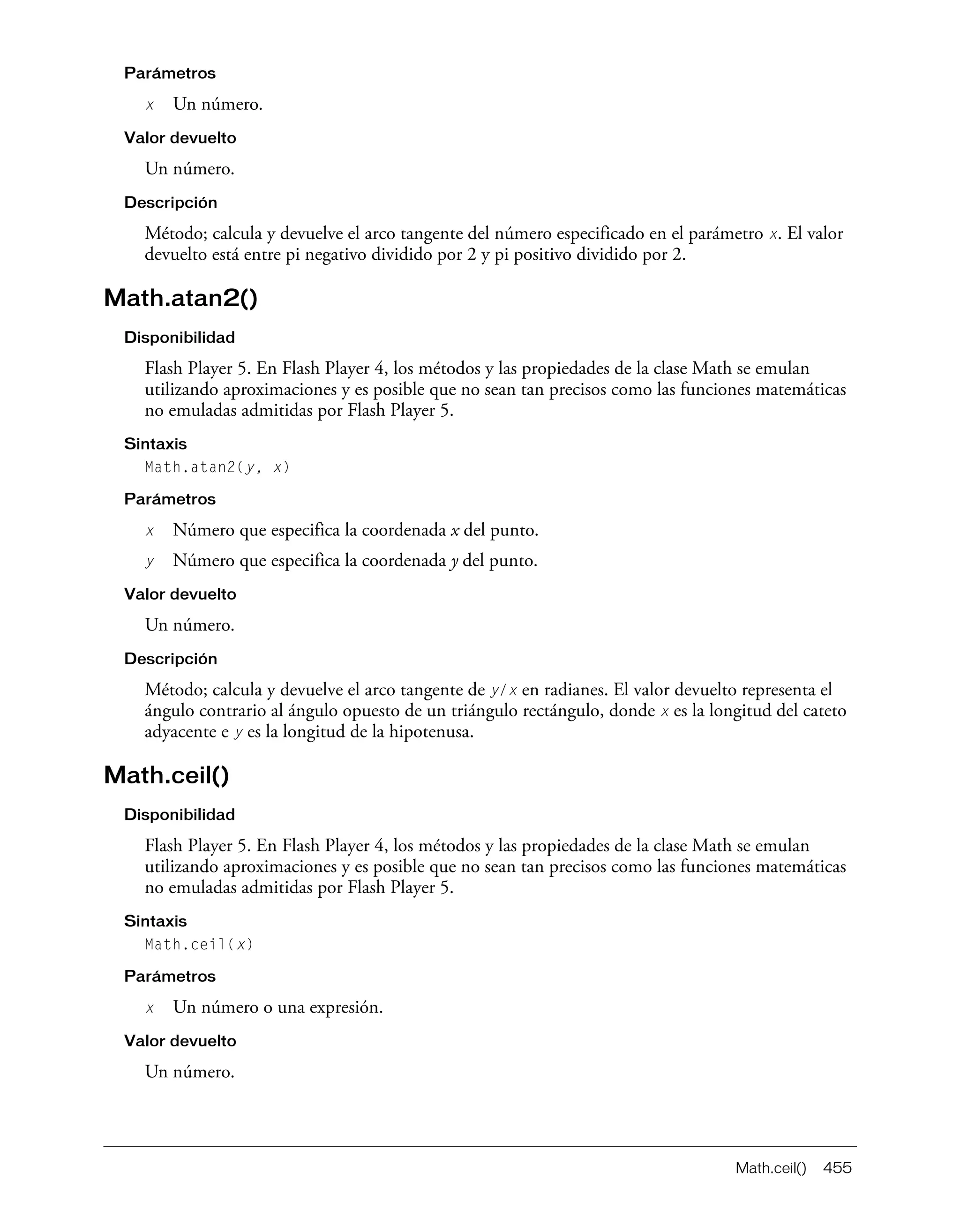 Math.ceil() 455
Parámetros
x Un número.
Valor devuelto
Un número.
Descripción
Método; calcula y devuelve el arco tangente del número especificado en el parámetro x. El valor
devuelto está entre pi negativo dividido por 2 y pi positivo dividido por 2.
Math.atan2()
Disponibilidad
Flash Player 5. En Flash Player 4, los métodos y las propiedades de la clase Math se emulan
utilizando aproximaciones y es posible que no sean tan precisos como las funciones matemáticas
no emuladas admitidas por Flash Player 5.
Sintaxis
Math.atan2(y, x)
Parámetros
x Número que especifica la coordenada x del punto.
y Número que especifica la coordenada y del punto.
Valor devuelto
Un número.
Descripción
Método; calcula y devuelve el arco tangente de y/x en radianes. El valor devuelto representa el
ángulo contrario al ángulo opuesto de un triángulo rectángulo, donde x es la longitud del cateto
adyacente e y es la longitud de la hipotenusa.
Math.ceil()
Disponibilidad
Flash Player 5. En Flash Player 4, los métodos y las propiedades de la clase Math se emulan
utilizando aproximaciones y es posible que no sean tan precisos como las funciones matemáticas
no emuladas admitidas por Flash Player 5.
Sintaxis
Math.ceil(x)
Parámetros
x Un número o una expresión.
Valor devuelto
Un número.
 