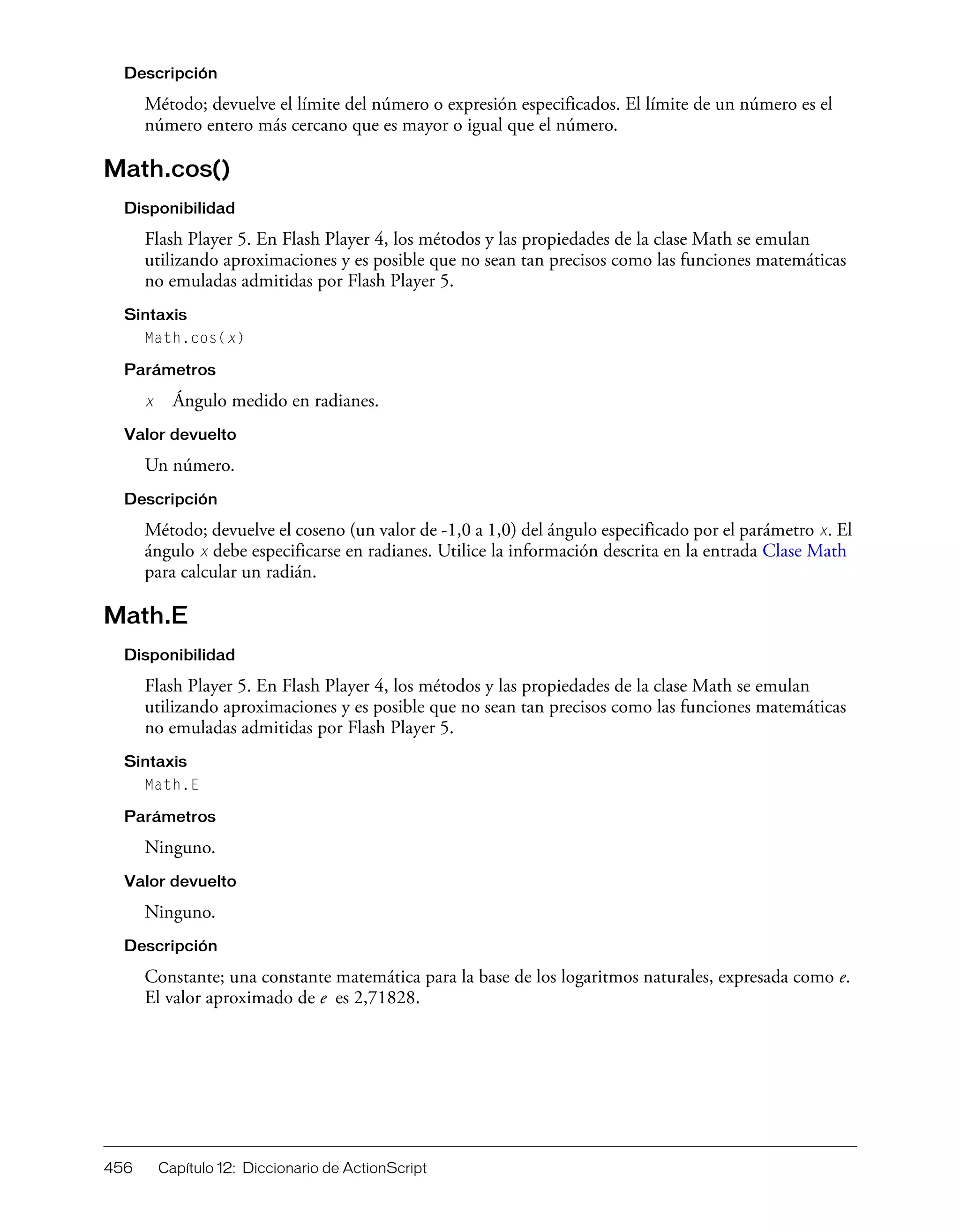456 Capítulo 12: Diccionario de ActionScript
Descripción
Método; devuelve el límite del número o expresión especificados. El límite de un número es el
número entero más cercano que es mayor o igual que el número.
Math.cos()
Disponibilidad
Flash Player 5. En Flash Player 4, los métodos y las propiedades de la clase Math se emulan
utilizando aproximaciones y es posible que no sean tan precisos como las funciones matemáticas
no emuladas admitidas por Flash Player 5.
Sintaxis
Math.cos(x)
Parámetros
x Ángulo medido en radianes.
Valor devuelto
Un número.
Descripción
Método; devuelve el coseno (un valor de -1,0 a 1,0) del ángulo especificado por el parámetro x. El
ángulo x debe especificarse en radianes. Utilice la información descrita en la entrada Clase Math
para calcular un radián.
Math.E
Disponibilidad
Flash Player 5. En Flash Player 4, los métodos y las propiedades de la clase Math se emulan
utilizando aproximaciones y es posible que no sean tan precisos como las funciones matemáticas
no emuladas admitidas por Flash Player 5.
Sintaxis
Math.E
Parámetros
Ninguno.
Valor devuelto
Ninguno.
Descripción
Constante; una constante matemática para la base de los logaritmos naturales, expresada como e.
El valor aproximado de e es 2,71828.
 