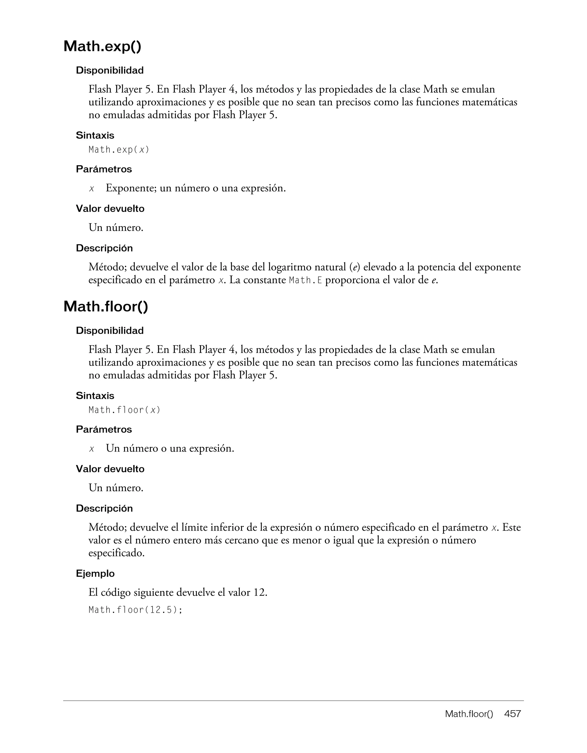 Math.floor() 457
Math.exp()
Disponibilidad
Flash Player 5. En Flash Player 4, los métodos y las propiedades de la clase Math se emulan
utilizando aproximaciones y es posible que no sean tan precisos como las funciones matemáticas
no emuladas admitidas por Flash Player 5.
Sintaxis
Math.exp(x)
Parámetros
x Exponente; un número o una expresión.
Valor devuelto
Un número.
Descripción
Método; devuelve el valor de la base del logaritmo natural (e) elevado a la potencia del exponente
especificado en el parámetro x. La constante Math.E proporciona el valor de e.
Math.floor()
Disponibilidad
Flash Player 5. En Flash Player 4, los métodos y las propiedades de la clase Math se emulan
utilizando aproximaciones y es posible que no sean tan precisos como las funciones matemáticas
no emuladas admitidas por Flash Player 5.
Sintaxis
Math.floor(x)
Parámetros
x Un número o una expresión.
Valor devuelto
Un número.
Descripción
Método; devuelve el límite inferior de la expresión o número especificado en el parámetro x. Este
valor es el número entero más cercano que es menor o igual que la expresión o número
especificado.
Ejemplo
El código siguiente devuelve el valor 12.
Math.floor(12.5);
 