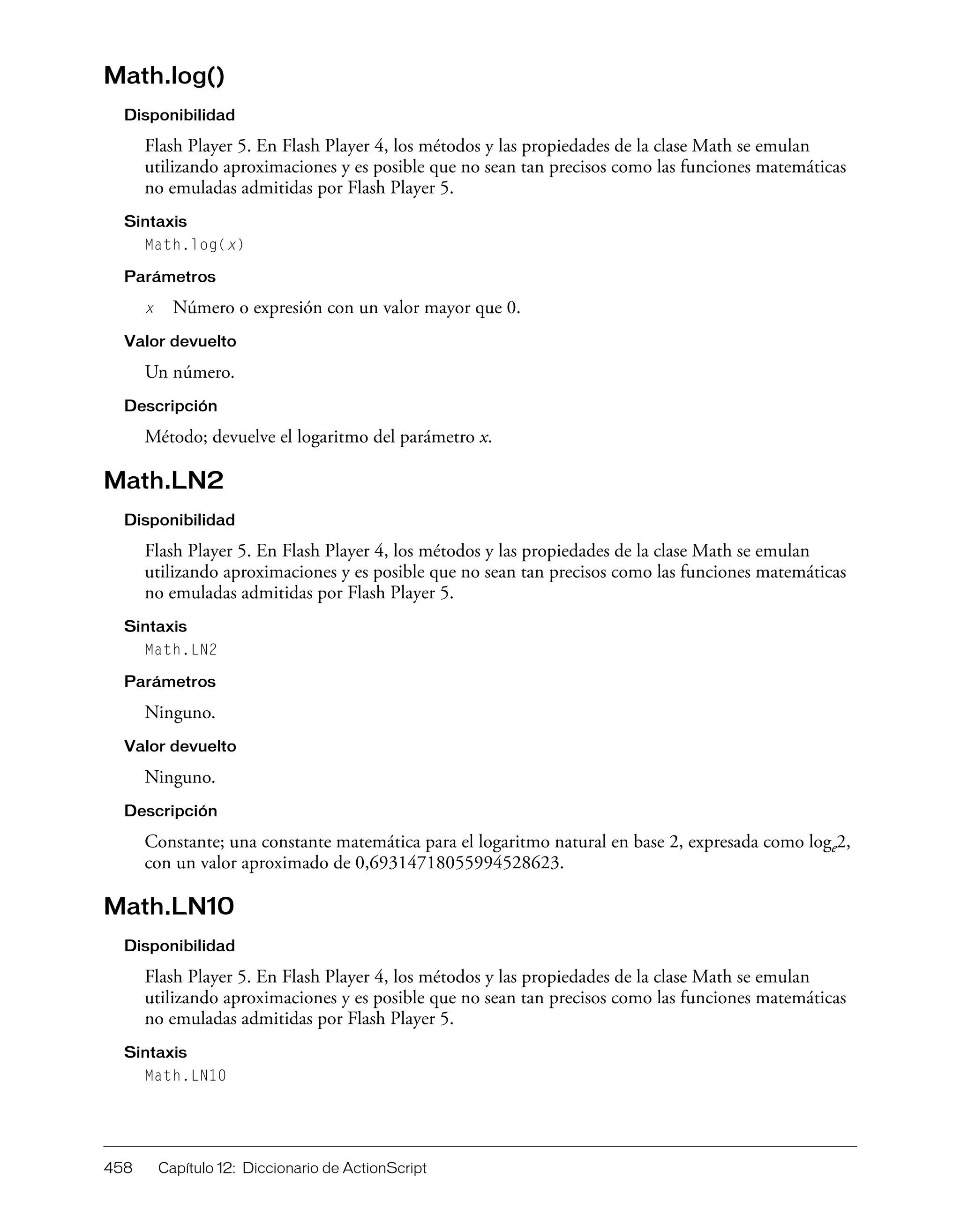 458 Capítulo 12: Diccionario de ActionScript
Math.log()
Disponibilidad
Flash Player 5. En Flash Player 4, los métodos y las propiedades de la clase Math se emulan
utilizando aproximaciones y es posible que no sean tan precisos como las funciones matemáticas
no emuladas admitidas por Flash Player 5.
Sintaxis
Math.log(x)
Parámetros
x Número o expresión con un valor mayor que 0.
Valor devuelto
Un número.
Descripción
Método; devuelve el logaritmo del parámetro x.
Math.LN2
Disponibilidad
Flash Player 5. En Flash Player 4, los métodos y las propiedades de la clase Math se emulan
utilizando aproximaciones y es posible que no sean tan precisos como las funciones matemáticas
no emuladas admitidas por Flash Player 5.
Sintaxis
Math.LN2
Parámetros
Ninguno.
Valor devuelto
Ninguno.
Descripción
Constante; una constante matemática para el logaritmo natural en base 2, expresada como loge2,
con un valor aproximado de 0,69314718055994528623.
Math.LN10
Disponibilidad
Flash Player 5. En Flash Player 4, los métodos y las propiedades de la clase Math se emulan
utilizando aproximaciones y es posible que no sean tan precisos como las funciones matemáticas
no emuladas admitidas por Flash Player 5.
Sintaxis
Math.LN10
 