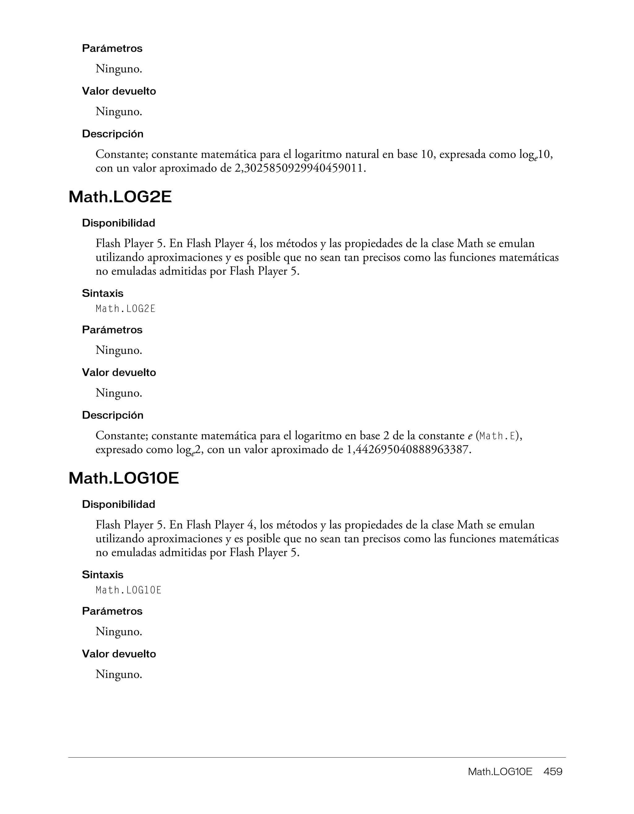 Math.LOG10E 459
Parámetros
Ninguno.
Valor devuelto
Ninguno.
Descripción
Constante; constante matemática para el logaritmo natural en base 10, expresada como loge10,
con un valor aproximado de 2,3025850929940459011.
Math.LOG2E
Disponibilidad
Flash Player 5. En Flash Player 4, los métodos y las propiedades de la clase Math se emulan
utilizando aproximaciones y es posible que no sean tan precisos como las funciones matemáticas
no emuladas admitidas por Flash Player 5.
Sintaxis
Math.LOG2E
Parámetros
Ninguno.
Valor devuelto
Ninguno.
Descripción
Constante; constante matemática para el logaritmo en base 2 de la constante e (Math.E),
expresado como loge2, con un valor aproximado de 1,442695040888963387.
Math.LOG10E
Disponibilidad
Flash Player 5. En Flash Player 4, los métodos y las propiedades de la clase Math se emulan
utilizando aproximaciones y es posible que no sean tan precisos como las funciones matemáticas
no emuladas admitidas por Flash Player 5.
Sintaxis
Math.LOG10E
Parámetros
Ninguno.
Valor devuelto
Ninguno.
 