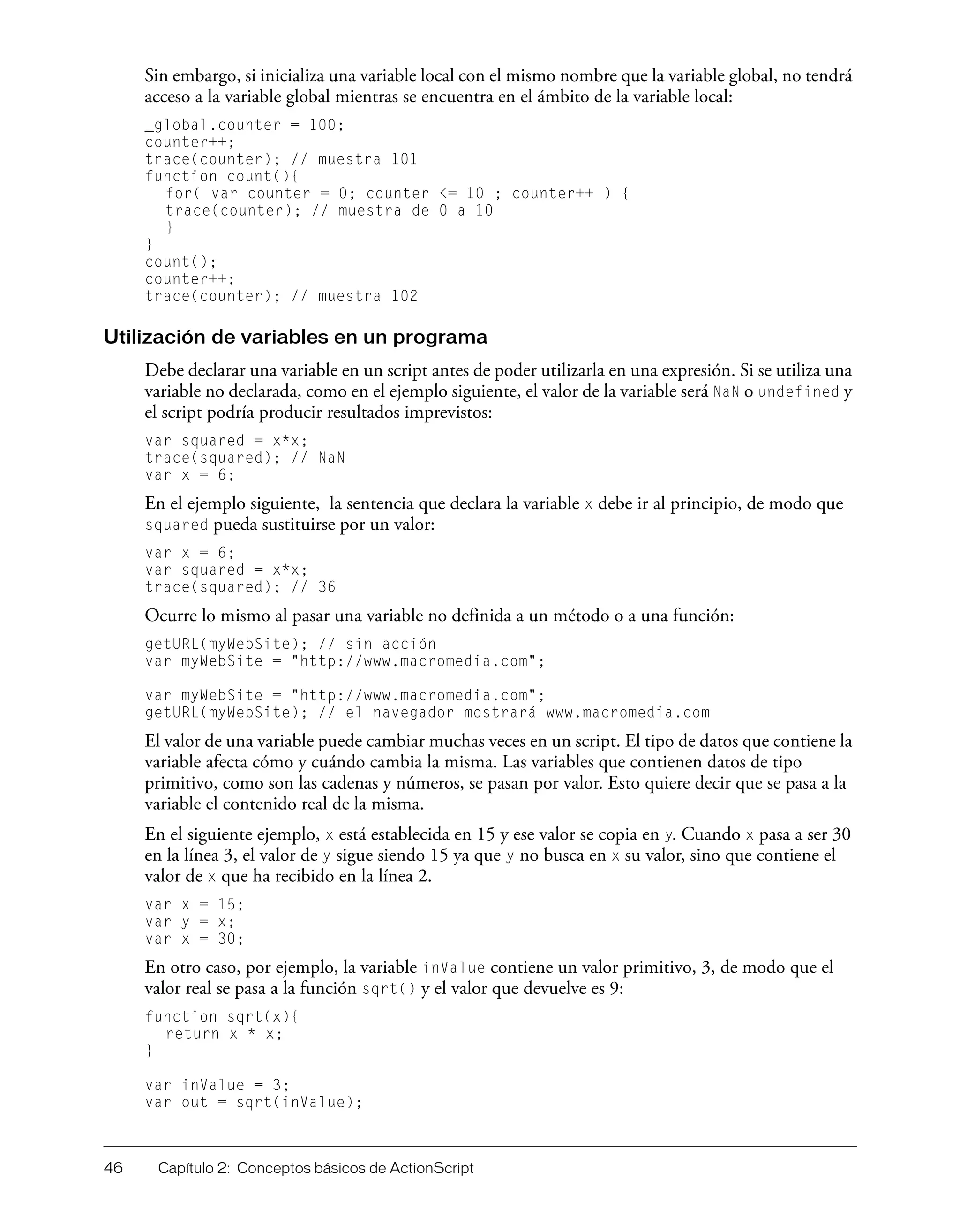 46 Capítulo 2: Conceptos básicos de ActionScript
Sin embargo, si inicializa una variable local con el mismo nombre que la variable global, no tendrá
acceso a la variable global mientras se encuentra en el ámbito de la variable local:
_global.counter = 100;
counter++;
trace(counter); // muestra 101
function count(){
for( var counter = 0; counter <= 10 ; counter++ ) {
trace(counter); // muestra de 0 a 10
}
}
count();
counter++;
trace(counter); // muestra 102
Utilización de variables en un programa
Debe declarar una variable en un script antes de poder utilizarla en una expresión. Si se utiliza una
variable no declarada, como en el ejemplo siguiente, el valor de la variable será NaN o undefined y
el script podría producir resultados imprevistos:
var squared = x*x;
trace(squared); // NaN
var x = 6;
En el ejemplo siguiente, la sentencia que declara la variable x debe ir al principio, de modo que
squared pueda sustituirse por un valor:
var x = 6;
var squared = x*x;
trace(squared); // 36
Ocurre lo mismo al pasar una variable no definida a un método o a una función:
getURL(myWebSite); // sin acción
var myWebSite = "http://www.macromedia.com";
var myWebSite = "http://www.macromedia.com";
getURL(myWebSite); // el navegador mostrará www.macromedia.com
El valor de una variable puede cambiar muchas veces en un script. El tipo de datos que contiene la
variable afecta cómo y cuándo cambia la misma. Las variables que contienen datos de tipo
primitivo, como son las cadenas y números, se pasan por valor. Esto quiere decir que se pasa a la
variable el contenido real de la misma.
En el siguiente ejemplo, x está establecida en 15 y ese valor se copia en y. Cuando x pasa a ser 30
en la línea 3, el valor de y sigue siendo 15 ya que y no busca en x su valor, sino que contiene el
valor de x que ha recibido en la línea 2.
var x = 15;
var y = x;
var x = 30;
En otro caso, por ejemplo, la variable inValue contiene un valor primitivo, 3, de modo que el
valor real se pasa a la función sqrt() y el valor que devuelve es 9:
function sqrt(x){
return x * x;
}
var inValue = 3;
var out = sqrt(inValue);
 