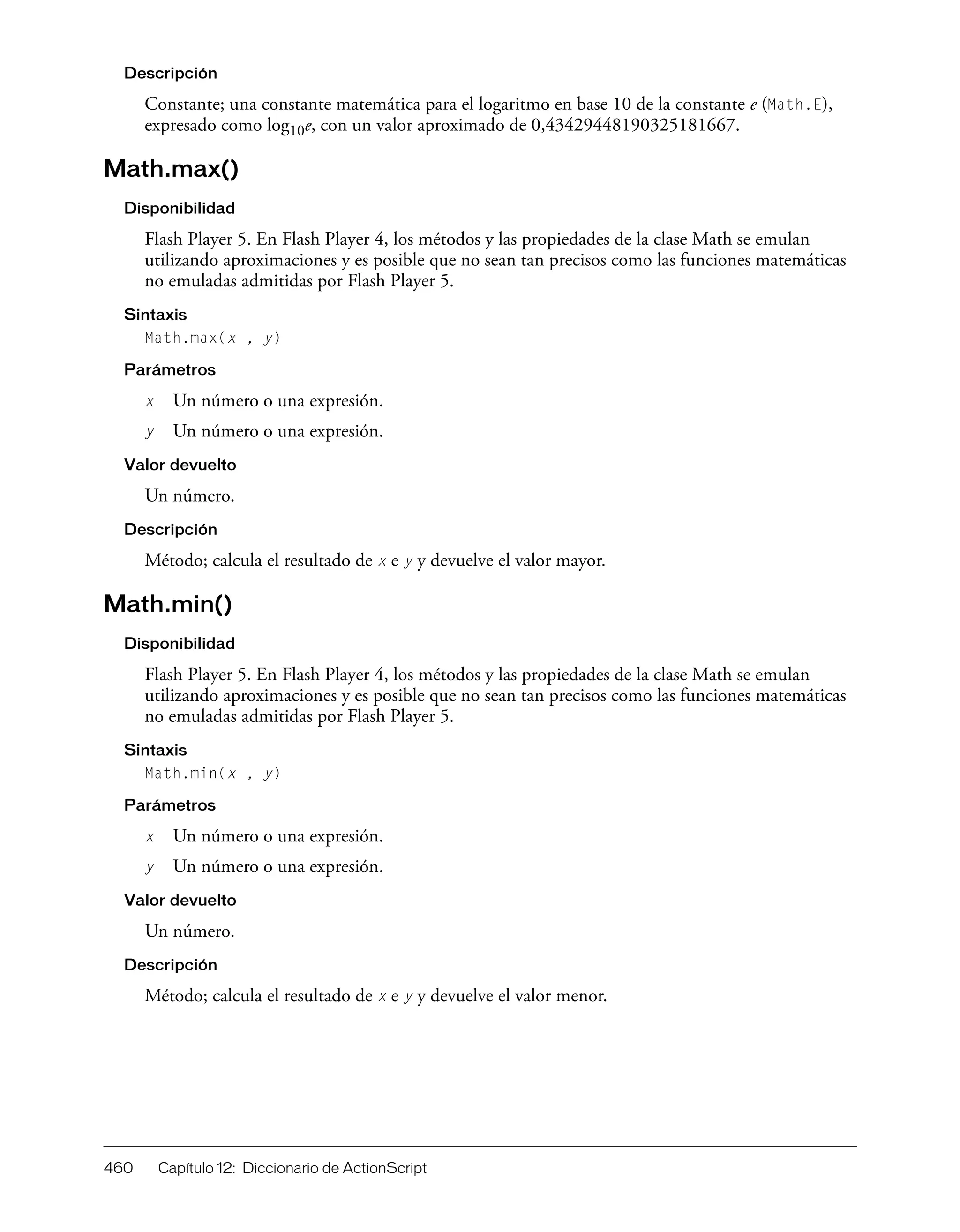 460 Capítulo 12: Diccionario de ActionScript
Descripción
Constante; una constante matemática para el logaritmo en base 10 de la constante e (Math.E),
expresado como log10e, con un valor aproximado de 0,43429448190325181667.
Math.max()
Disponibilidad
Flash Player 5. En Flash Player 4, los métodos y las propiedades de la clase Math se emulan
utilizando aproximaciones y es posible que no sean tan precisos como las funciones matemáticas
no emuladas admitidas por Flash Player 5.
Sintaxis
Math.max(x , y)
Parámetros
x Un número o una expresión.
y Un número o una expresión.
Valor devuelto
Un número.
Descripción
Método; calcula el resultado de x e y y devuelve el valor mayor.
Math.min()
Disponibilidad
Flash Player 5. En Flash Player 4, los métodos y las propiedades de la clase Math se emulan
utilizando aproximaciones y es posible que no sean tan precisos como las funciones matemáticas
no emuladas admitidas por Flash Player 5.
Sintaxis
Math.min(x , y)
Parámetros
x Un número o una expresión.
y Un número o una expresión.
Valor devuelto
Un número.
Descripción
Método; calcula el resultado de x e y y devuelve el valor menor.
 