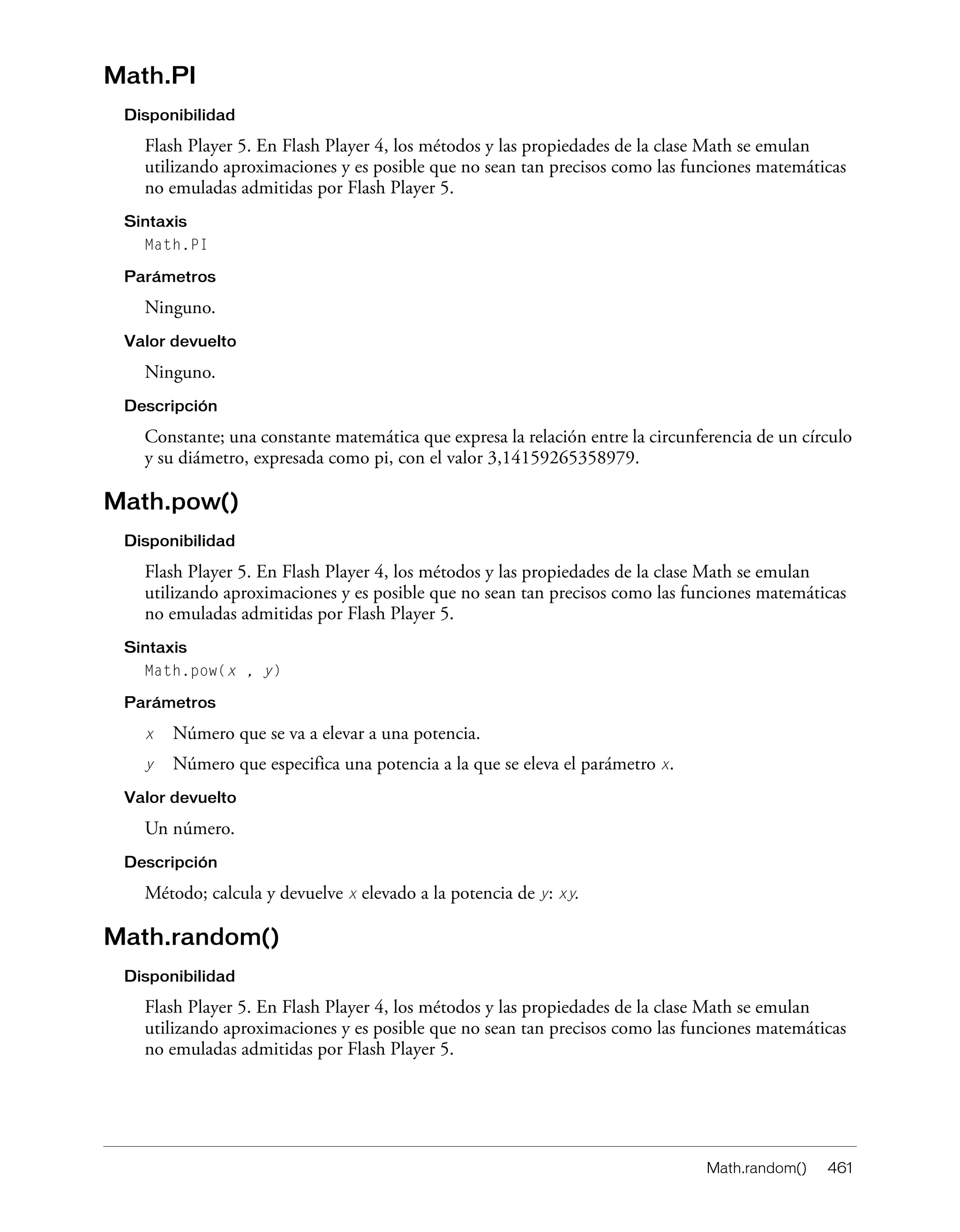 Math.random() 461
Math.PI
Disponibilidad
Flash Player 5. En Flash Player 4, los métodos y las propiedades de la clase Math se emulan
utilizando aproximaciones y es posible que no sean tan precisos como las funciones matemáticas
no emuladas admitidas por Flash Player 5.
Sintaxis
Math.PI
Parámetros
Ninguno.
Valor devuelto
Ninguno.
Descripción
Constante; una constante matemática que expresa la relación entre la circunferencia de un círculo
y su diámetro, expresada como pi, con el valor 3,14159265358979.
Math.pow()
Disponibilidad
Flash Player 5. En Flash Player 4, los métodos y las propiedades de la clase Math se emulan
utilizando aproximaciones y es posible que no sean tan precisos como las funciones matemáticas
no emuladas admitidas por Flash Player 5.
Sintaxis
Math.pow(x , y)
Parámetros
x Número que se va a elevar a una potencia.
y Número que especifica una potencia a la que se eleva el parámetro x.
Valor devuelto
Un número.
Descripción
Método; calcula y devuelve x elevado a la potencia de y: xy.
Math.random()
Disponibilidad
Flash Player 5. En Flash Player 4, los métodos y las propiedades de la clase Math se emulan
utilizando aproximaciones y es posible que no sean tan precisos como las funciones matemáticas
no emuladas admitidas por Flash Player 5.
 