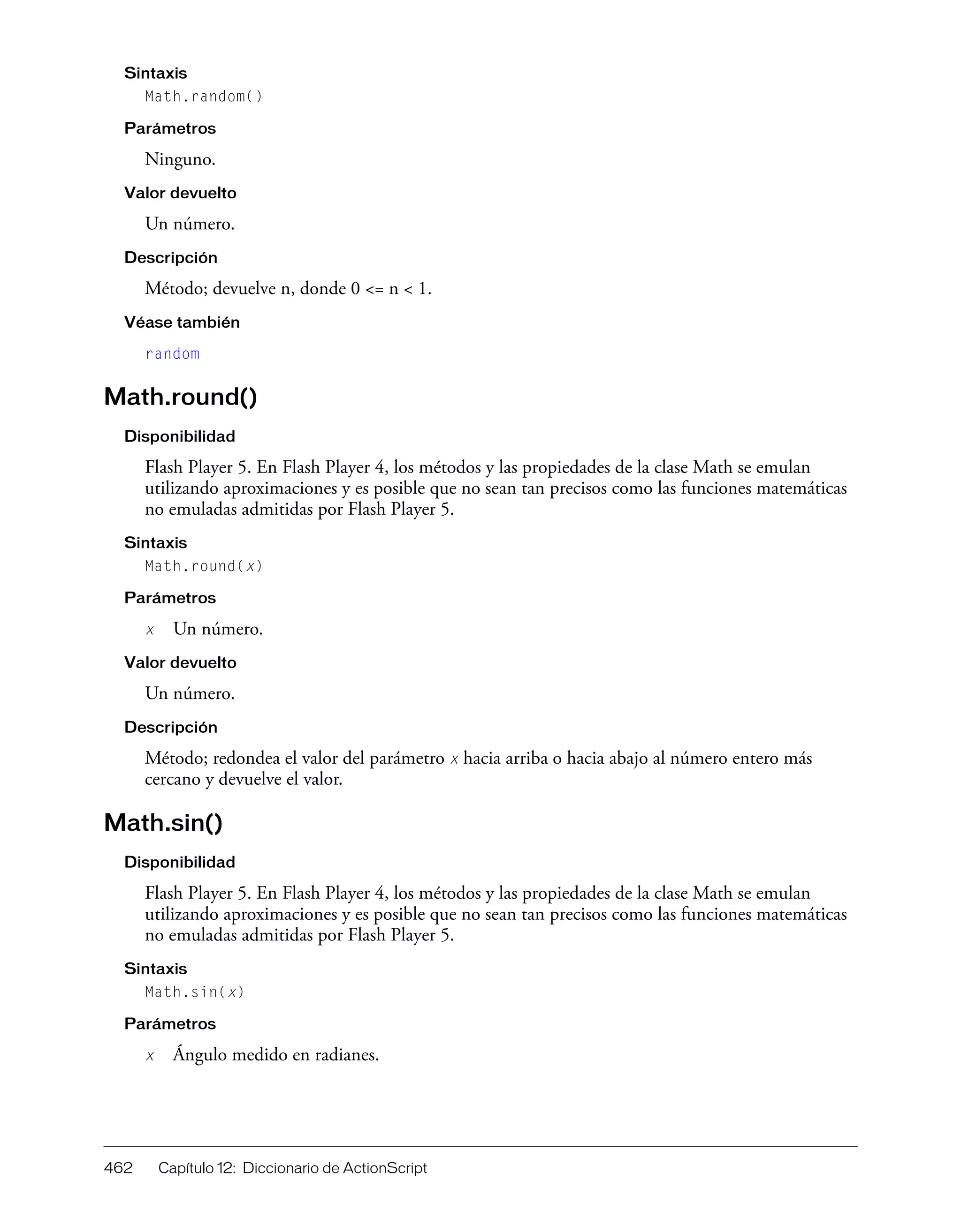 462 Capítulo 12: Diccionario de ActionScript
Sintaxis
Math.random()
Parámetros
Ninguno.
Valor devuelto
Un número.
Descripción
Método; devuelve n, donde 0 <= n < 1.
Véase también
random
Math.round()
Disponibilidad
Flash Player 5. En Flash Player 4, los métodos y las propiedades de la clase Math se emulan
utilizando aproximaciones y es posible que no sean tan precisos como las funciones matemáticas
no emuladas admitidas por Flash Player 5.
Sintaxis
Math.round(x)
Parámetros
x Un número.
Valor devuelto
Un número.
Descripción
Método; redondea el valor del parámetro x hacia arriba o hacia abajo al número entero más
cercano y devuelve el valor.
Math.sin()
Disponibilidad
Flash Player 5. En Flash Player 4, los métodos y las propiedades de la clase Math se emulan
utilizando aproximaciones y es posible que no sean tan precisos como las funciones matemáticas
no emuladas admitidas por Flash Player 5.
Sintaxis
Math.sin(x)
Parámetros
x Ángulo medido en radianes.
 