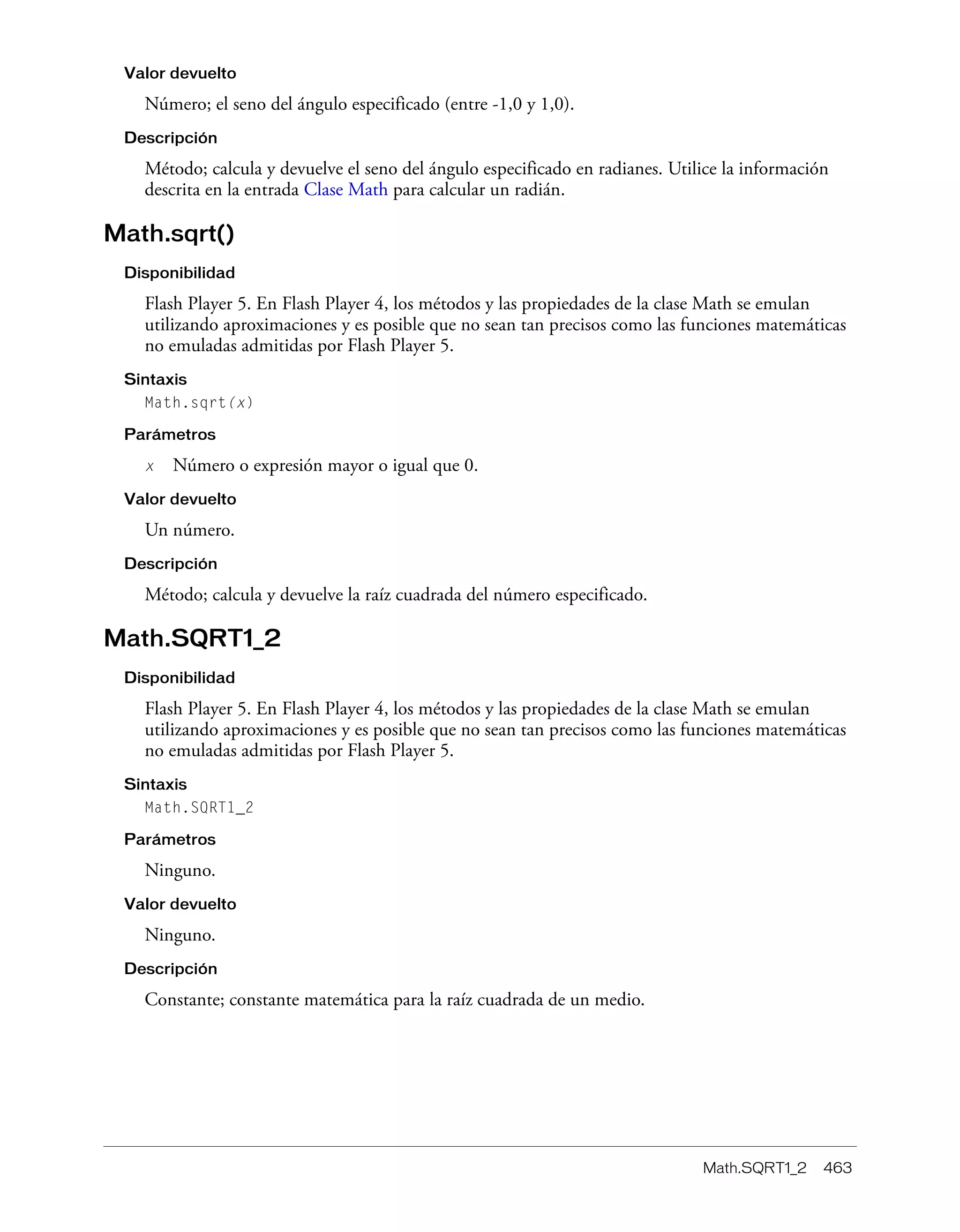 Math.SQRT1_2 463
Valor devuelto
Número; el seno del ángulo especificado (entre -1,0 y 1,0).
Descripción
Método; calcula y devuelve el seno del ángulo especificado en radianes. Utilice la información
descrita en la entrada Clase Math para calcular un radián.
Math.sqrt()
Disponibilidad
Flash Player 5. En Flash Player 4, los métodos y las propiedades de la clase Math se emulan
utilizando aproximaciones y es posible que no sean tan precisos como las funciones matemáticas
no emuladas admitidas por Flash Player 5.
Sintaxis
Math.sqrt(x)
Parámetros
x Número o expresión mayor o igual que 0.
Valor devuelto
Un número.
Descripción
Método; calcula y devuelve la raíz cuadrada del número especificado.
Math.SQRT1_2
Disponibilidad
Flash Player 5. En Flash Player 4, los métodos y las propiedades de la clase Math se emulan
utilizando aproximaciones y es posible que no sean tan precisos como las funciones matemáticas
no emuladas admitidas por Flash Player 5.
Sintaxis
Math.SQRT1_2
Parámetros
Ninguno.
Valor devuelto
Ninguno.
Descripción
Constante; constante matemática para la raíz cuadrada de un medio.
 